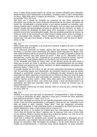 ouro, e estes foram postos dentro de nichos nos centros indicados para adoração.
Nesta tentativa para representar a divindade, Jeroboão violou o claro mandamento
de Deus: “Não farás para ti imagem de escultura. ... Não te encurvarás a elas nem
as servirás.” Êxo. 20:4 e 5.
Tão forte era o desejo de Jeroboão de conservar as dez tribos afastadas de
Jerusalém, que perdeu de vista a fraqueza fundamental de seu plano. Ele deixou de
tomar em consideração o grande perigo a que estava expondo os israelitas, pelo
colocar perante eles o símbolo idólatra da divindade, com os quais seus ancestrais
haviam estado tão familiarizados durante os séculos de seu cativeiro no Egito. A
estada recente de Jeroboão no Egito devia tê-lo ensinado a loucura de colocar
perante o povo tais representações pagãs. Mas seu decidido propósito de induzir as
tribos do norte a não continuar sua visita anual à cidade santa, levou-o a adotar a
mais imprudente das medidas. “Muito trabalho vos será o subir a Jerusalém”,
insistiu ele; “vês aqui teus deuses, ó Israel, que te fizeram subir da terra do Egito”.
I Reis 12:28.
............................................................................................
Pág. 101
Assim foram eles convidados a se prostrarem perante imagens de ouro e a adotar
estranhas formas de culto.
O rei procurara persuadir os levitas, alguns dos que estavam vivendo em seus
domínios, a servirem como sacerdotes nos altares recém-erguidos em Betel e Dã;
mas nesta tentativa ele foi ao encontro do fracasso. Foi então compelido a elevar ao
sacerdócio homens “dos mais baixos do povo”. I Reis 12:31. Alarmados com as
perspectivas, muitos dos fiéis, incluindo-se um grande número de levitas, fugiram
para Jerusalém, onde podiam adorar em harmonia com os divinos reclamos.
“E fez Jeroboão uma festa no oitavo mês, no dia décimo quinto do mês, como a
festa que se fazia em Judá, e sacrificou no altar. Semelhantemente fez em Betel,
sacrificando aos bezerros que fizera; também em Betel estabeleceu sacerdotes dos
altos que fizera.” I Reis 12:32.
O ousado desafio do rei a Deus ao pôr de lado instituições divinamente indicadas,
não foi permitido passar sem repreensão. No momento mesmo em que ele estava
oficiando e queimando incenso durante a dedicação do altar estranho que havia
levantado em Betel, apareceu ali perante ele um homem de Deus do reino de Judá,
enviado para denunciá-lo pela presunção em introduzir novas formas de culto. O
profeta “clamou contra o altar... disse: Altar, altar assim diz o Senhor: Eis que um
filho nascerá à casa de Davi, cujo nome será Josias, o qual sacrificará sobre ti os
sacerdotes dos altos que queimam sobre ti incenso, e ossos de homens que se
queimarão sobre ti.
“E deu naquele mesmo dia um sinal, dizendo: Este é o sinal de que o Senhor falou:
Eis que o altar se
............................................................................................
Pág. 102
fenderá, e a cinza, que nele está, se derramará”. Imediatamente o “altar se fendeu,
e a cinza se derramou do altar, segundo o sinal que o homem de Deus apontara
pela palavra do Senhor”. I Reis 13:2, 3 e 5.
Ao ver isto, Jeroboão se encheu de um espírito provocador contra Deus, e procurou
conter o que lhe tinha apresentado a mensagem. Cheio de ira, ele “estendeu a sua
mão de sobre o altar, dizendo: Pegai dele”. Seu ato impetuoso encontrou
reprovação imediata. A mão estendida contra o mensageiro de Jeová tornou-se de
súbito impotente e seca, e não a podia tornar a trazer a si.
Tomado de terror, o rei apelou ao profeta para que intercedesse por ele a Deus.
“Ora à face do Senhor teu Deus”, suplicou ele, “e roga por mim, que a minha mão
se me restitua. Então o homem de Deus orou à face do Senhor, e a mão do rei se
lhe restituiu, e ficou como dantes.” I Reis 13:4 e 6.
Inútil fora o esforço de Jeroboão para revestir de solenidade a dedicação de um
altar estranho, cujo respeito haveria levado ao desrespeito pelo culto de Jeová no
templo de Jerusalém. Pela mensagem do profeta, o rei de Israel deveria ter sido
levado ao arrependimento, a renunciar seus ímpios desígnios, os quais estavam
 
