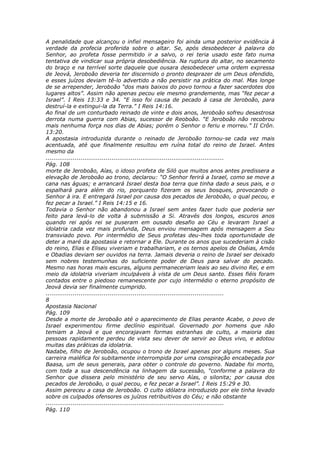 A penalidade que alcançou o infiel mensageiro foi ainda uma posterior evidência à
verdade da profecia proferida sobre o altar. Se, após desobedecer à palavra do
Senhor, ao profeta fosse permitido ir a salvo, o rei teria usado este fato numa
tentativa de vindicar sua própria desobediência. Na ruptura do altar, no secamento
do braço e na terrível sorte daquele que ousara desobedecer uma ordem expressa
de Jeová, Jeroboão deveria ter discernido o pronto desprazer de um Deus ofendido,
e esses juízos deviam tê-lo advertido a não persistir na prática do mal. Mas longe
de se arrepender, Jeroboão “dos mais baixos do povo tornou a fazer sacerdotes dos
lugares altos”. Assim não apenas pecou ele mesmo grandemente, mas “fez pecar a
Israel”. I Reis 13:33 e 34. “E isso foi causa de pecado à casa de Jeroboão, para
destruí-la e extingui-la da Terra.” I Reis 14:16.
Ao final de um conturbado reinado de vinte e dois anos, Jeroboão sofreu desastrosa
derrota numa guerra com Abias, sucessor de Reoboão. “E Jeroboão não recobrou
mais nenhuma força nos dias de Abias; porém o Senhor o feriu e morreu.” II Crôn.
13:20.
A apostasia introduzida durante o reinado de Jeroboão tornou-se cada vez mais
acentuada, até que finalmente resultou em ruína total do reino de Israel. Antes
mesmo da
............................................................................................
Pág. 108
morte de Jeroboão, Aías, o idoso profeta de Siló que muitos anos antes predissera a
elevação de Jeroboão ao trono, declarou: “O Senhor ferirá a Israel, como se move a
cana nas águas; e arrancará Israel desta boa terra que tinha dado a seus pais, e o
espalhará para além do rio, porquanto fizeram os seus bosques, provocando o
Senhor à ira. E entregará Israel por causa dos pecados de Jeroboão, o qual pecou, e
fez pecar a Israel.” I Reis 14:15 e 16.
Todavia o Senhor não abandonou a Israel sem antes fazer tudo que poderia ser
feito para levá-lo de volta à submissão a Si. Através dos longos, escuros anos
quando rei após rei se puseram em ousado desafio ao Céu e levaram Israel a
idolatria cada vez mais profunda, Deus enviou mensagem após mensagem a Seu
transviado povo. Por intermédio de Seus profetas deu-lhes toda oportunidade de
deter a maré da apostasia e retornar a Ele. Durante os anos que sucederiam à cisão
do reino, Elias e Eliseu viveriam e trabalhariam, e os ternos apelos de Oséias, Amós
e Obadias deviam ser ouvidos na terra. Jamais deveria o reino de Israel ser deixado
sem nobres testemunhas do suficiente poder de Deus para salvar do pecado.
Mesmo nas horas mais escuras, alguns permaneceriam leais ao seu divino Rei, e em
meio da idolatria viveriam inculpáveis à vista de um Deus santo. Esses fiéis foram
contados entre o piedoso remanescente por cujo intermédio o eterno propósito de
Jeová devia ser finalmente cumprido.
............................................................................................
8
Apostasia Nacional
Pág. 109
Desde a morte de Jeroboão até o aparecimento de Elias perante Acabe, o povo de
Israel experimentou firme declínio espiritual. Governado por homens que não
temiam a Jeová e que encorajavam formas estranhas de culto, a maioria das
pessoas rapidamente perdeu de vista seu dever de servir ao Deus vivo, e adotou
muitas das práticas da idolatria.
Nadabe, filho de Jeroboão, ocupou o trono de Israel apenas por alguns meses. Sua
carreira maléfica foi subitamente interrompida por uma conspiração encabeçada por
Baasa, um de seus generais, para obter o controle do governo. Nadabe foi morto,
com toda a sua descendência na linhagem da sucessão, “conforme a palavra do
Senhor que dissera pelo ministério de seu servo Aías, o silonita; por causa dos
pecados de Jeroboão, o qual pecou, e fez pecar a Israel”. I Reis 15:29 e 30.
Assim pereceu a casa de Jeroboão. O culto idólatra introduzido por ele tinha levado
sobre os culpados ofensores os juízos retribuitivos do Céu; e não obstante
............................................................................................
Pág. 110
 
