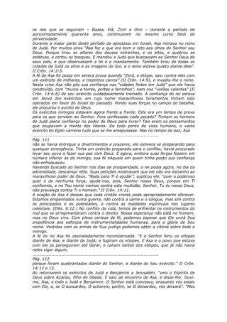 os reis que se seguiram – Baasa, Elá, Zinri e Onri – durante o período de
aproximadamente quarenta anos, continuaram no mesmo curso fatal de
perversidade.
Durante a maior parte deste período de apostasia em Israel, Asa reinava no reino
de Judá. Por muitos anos “Asa fez o que era bom e reto aos olhos do Senhor seu
Deus. Porque tirou os altares dos deuses estranhos, e os altos, e quebrou as
estátuas, e cortou os bosques. E mandou a Judá que buscassem ao Senhor Deus de
seus pais, e que observassem a lei e o mandamento. Também tirou de todas as
cidades de Judá os altos e as imagens do Sol; e o reino esteve quieto diante dele”.
II Crôn. 14:2-5.
A fé de Asa foi posta em severa prova quando “Zerá, o etíope, saiu contra eles com
um exército de milhares, e trezentos carros” (II Crôn. 14:9), e invadiu-lhe o reino.
Nesta crise Asa não pôs sua confiança nas “cidades fortes em Judá” que ele havia
construído, com “muros e torres, portas e ferrolhos”, nem nos “varões valentes” (II
Crôn. 14:6-8) de seu exército cuidadosamente treinado. A confiança do rei estava
em Jeová dos exércitos, em cujo nome maravilhosos livramentos tinham sido
operados em favor do Israel do passado. Pondo suas forças no campo de batalha,
ele procurou o auxílio de Deus.
Os exércitos inimigos estavam agora frente a frente. Este era um tempo de prova
para os que serviam ao Senhor. Fora confessado cada pecado? Tinham os homens
de Judá plena confiança no poder de Deus para livrar? Tais eram os pensamentos
que ocupavam a mente dos líderes. De todo ponto de vista humano, o vasto
exército do Egito varreria tudo que se lhe antepusesse. Mas no tempo de paz, Asa
............................................................................................
Pág. 111
não se havia entregue a divertimentos e prazeres; ele estivera se preparando para
qualquer emergência. Tinha um exército preparado para o conflito; havia procurado
levar seu povo a fazer sua paz com Deus. E agora, embora suas forças fossem em
número inferior às do inimigo, sua fé nAquele em quem tinha posto sua confiança
não enfraqueceu.
Havendo buscado ao Senhor nos dias de prosperidade, o rei podia agora, no dia da
adversidade, descansar nEle. Suas petições mostravam que ele não era estranho ao
maravilhoso poder de Deus. “Nada para Ti é ajudar”, suplicou ele, “quer o poderoso
quer o de nenhuma força; ajuda-nos, pois, Senhor nosso Deus, porque em Ti
confiamos, e no Teu nome viemos contra esta multidão. Senhor, Tu és nosso Deus,
não prevaleça contra Ti o homem.” II Crôn. 14:11.
A oração de Asa é dessas que cada cristão crente pode apropriadamente oferecer.
Estamos empenhados numa guerra, não contra a carne e o sangue, mas sim contra
os principados e as potestades, e contra as maldades espirituais nos lugares
celestiais. (Efés. 6:12.) No conflito da vida, temos de enfrentar os instrumentos do
mal que se arregimentaram contra o direito. Nossa esperança não está no homem,
mas no Deus vivo. Com plena certeza de fé, podemos esperar que Ele unirá Sua
onipotência aos esforços de instrumentalidades humanas, para a glória de Seu
nome. Vestidos com as armas de Sua justiça podemos obter a vitória sobre todo o
inimigo.
A fé do rei Asa foi assinaladamente recompensada. “E o Senhor feriu os etíopes
diante de Asa, e diante de Judá; e fugiram os etíopes. E Asa e o povo que estava
com ele os perseguiram até Gerar, e caíram tantos dos etíopes, que já não havia
neles vigor algum,
............................................................................................
Pág. 112
porque foram quebrantados diante do Senhor, e diante do Seu exército.” II Crôn.
14:12 e 13.
Ao retornarem os exércitos de Judá e Benjamim a Jerusalém, “veio o Espírito de
Deus sobre Azarias, filho de Obede. E saiu ao encontro de Asa, e disse-lhe: Ouvi-
me, Asa, e todo o Judá e Benjamim: O Senhor está convosco, enquanto vós estais
com Ele, e, se O buscardes, O achareis; porém, se O deixardes, vos deixará”. “Mas
 