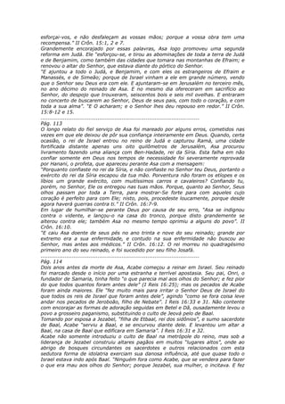 esforçai-vos, e não desfaleçam as vossas mãos; porque a vossa obra tem uma
recompensa.” II Crôn. 15:1, 2 e 7.
Grandemente encorajado por essas palavras, Asa logo promoveu uma segunda
reforma em Judá. Ele “esforçou-se, e tirou as abominações de toda a terra de Judá
e de Benjamim, como também das cidades que tomara nas montanhas de Efraim; e
renovou o altar do Senhor, que estava diante do pórtico do Senhor.
“E ajuntou a todo o Judá, e Benjamim, e com eles os estrangeiros de Efraim e
Manassés, e de Simeão; porque de Israel vinham a ele em grande número, vendo
que o Senhor seu Deus era com ele. E ajuntaram-se em Jerusalém no terceiro mês,
no ano décimo do reinado de Asa. E no mesmo dia ofereceram em sacrifício ao
Senhor, do despojo que trouxeram, seiscentos bois e seis mil ovelhas. E entraram
no concerto de buscarem ao Senhor, Deus de seus pais, com todo o coração, e com
toda a sua alma”. “E O acharam; e o Senhor lhes deu repouso em redor.” II Crôn.
15:8-12 e 15.
............................................................................................
Pág. 113
O longo relato do fiel serviço de Asa foi mareado por alguns erros, cometidos nas
vezes em que ele deixou de pôr sua confiança inteiramente em Deus. Quando, certa
ocasião, o rei de Israel entrou no reino de Judá e capturou Ramá, uma cidade
fortificada distante apenas uns oito quilômetros de Jerusalém, Asa procurou
livramento fazendo uma aliança com Ben-Hadade, rei da Síria. Esta falha em não
confiar somente em Deus nos tempos de necessidade foi severamente reprovada
por Hanani, o profeta, que apareceu perante Asa com a mensagem:
“Porquanto confiaste no rei da Síria, e não confiaste no Senhor teu Deus, portanto o
exército do rei da Síria escapou da tua mão. Porventura não foram os etíopes e os
líbios um grande exército, com muitíssimos carros e cavaleiros? Confiando tu,
porém, no Senhor, Ele os entregou nas tuas mãos. Porque, quanto ao Senhor, Seus
olhos passam por toda a Terra, para mostrar-Se forte para com aqueles cujo
coração é perfeito para com Ele; nisto, pois, procedeste loucamente, porque desde
agora haverá guerras contra ti.” II Crôn. 16:7-9.
Em lugar de humilhar-se perante Deus por causa de seu erro, “Asa se indignou
contra o vidente, e lançou-o na casa do tronco, porque disto grandemente se
alterou contra ele; também Asa no mesmo tempo oprimiu a alguns do povo”. II
Crôn. 16:10.
“E caiu Asa doente de seus pés no ano trinta e nove do seu reinado; grande por
extremo era a sua enfermidade, e contudo na sua enfermidade não buscou ao
Senhor, mas antes aos médicos.” II Crôn. 16:12. O rei morreu no quadragésimo
primeiro ano do seu reinado, e foi sucedido por seu filho Josafá.
............................................................................................
Pág. 114
Dois anos antes da morte de Asa, Acabe começou a reinar em Israel. Seu reinado
foi marcado desde o início por uma estranha e terrível apostasia. Seu pai, Onri, o
fundador de Samaria, tinha feito “o que parecia mal aos olhos do Senhor; e fez pior
do que todos quantos foram antes dele” (I Reis 16:25); mas os pecados de Acabe
foram ainda maiores. Ele “fez muito mais para irritar o Senhor Deus de Israel do
que todos os reis de Israel que foram antes dele”, agindo “como se fora coisa leve
andar nos pecados de Jeroboão, filho de Nebate”. I Reis 16:33 e 31. Não contente
com encorajar as formas de adoração seguidas em Betel e Dã, ousadamente levou o
povo a grosseiro paganismo, substituindo o culto de Jeová pelo de Baal.
Tomando por esposa a Jezabel, “filha de Etbaal, rei dos sidônios”, e sumo sacerdote
de Baal, Acabe “serviu a Baal, e se encurvou diante dele. E levantou um altar a
Baal, na casa de Baal que edificara em Samaria”. I Reis 16:31 e 32.
Acabe não somente introduziu o culto de Baal na metrópole do reino, mas sob a
liderança de Jezabel construiu altares pagãos em muitos “lugares altos”, onde ao
abrigo de bosques circundantes os sacerdotes e outros relacionados com esta
sedutora forma de idolatria exerciam sua danosa influência, até que quase todo o
Israel estava indo após Baal. “Ninguém fora como Acabe, que se vendera para fazer
o que era mau aos olhos do Senhor; porque Jezabel, sua mulher, o incitava. E fez
 
