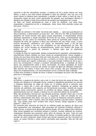 caminho e dar-lhe abundante sucesso. A palavra de fé e poder estava em seus
lábios, e toda a sua vida estava devotada à obra da reforma. Sua voz era a de
quem clama no deserto para repreender o pecado e fazer refluir a maré do mal. E
conquanto viesse ao povo como reprovador do pecado, sua mensagem oferecia o
bálsamo de Gileade a toda alma enferma do pecado que desejasse ser curada.
Ao Elias ver Israel aprofundar-se mais e mais na idolatria, sua alma ficou
angustiada e despertou-se-lhe a indignação. Deus havia feito grandes coisas por
Seu povo. Tinha-o
............................................................................................
Pág. 120
libertado do cativeiro e lhe dado “as terras das nações, ... para que guardassem os
Seus preceitos, e observassem as Suas leis”. Sal. 105:44 e 45. Mas os beneficentes
desígnios de Jeová haviam sido agora quase esquecidos. A incredulidade estava
depressa separando a nação escolhida da Fonte de sua força. Contemplando esta
apostasia, do seu retiro na montanha, Elias sentiu-se oprimido pela tristeza. Em
angústia de alma ele suplicou a Deus que detivesse em seu ímpio curso, o povo
outrora favorecido, visitando-o com juízos, se necessário fosse, a fim de que
pudesse ser levado a ver em sua verdadeira luz seu afastamento do Céu. Ele
ansiava por vê-los levados ao arrependimento, antes que fossem tão longe na
prática do mal a ponto de provocar o Senhor para que os destruísse
completamente.
A oração de Elias foi respondida. Apelos constantemente repetidos, admoestações e
advertências tinham falhado em levar Israel ao arrependimento. Havia chegado o
tempo em que Deus devia falar-lhes por meio de juízos. Visto que os adoradores de
Baal declaravam que os tesouros do céu, o orvalho e a chuva, não vinham de Jeová,
mas das forças que regiam a Natureza, e que pela energia criadora do Sol é que a
terra era enriquecida e levada a produzir abundantemente, a maldição de Deus
devia cair pesadamente sobre a terra corrompida. Às tribos apóstatas de Israel
dever-se-ia mostrar a loucura de confiar no poder de Baal por bênçãos temporais.
Não deveria cair sobre a terra nem chuva nem orvalho, até que voltassem para
Deus em arrependimento, e O reconhecessem como a Fonte de toda a bênção.
A Elias fora confiada a missão de levar a Acabe a mensagem de juízo. Ele não pediu
para ser o mensageiro
............................................................................................
Pág. 121
do Senhor; a palavra do Senhor veio a ele. E, cioso da honra da causa de Deus, não
hesitou em obedecer à intimação divina, embora a obediência parecesse um convite
a imediata destruição às mãos do ímpio rei. O profeta pôs-se a caminho sem
detença, e viajou dia e noite até alcançar Samaria. Chegando ao palácio não
solicitou ser admitido, nem esperou ser formalmente anunciado. Vestido de roupas
rústicas como comumente usavam os profetas da época, passou pelos guardas,
aparentemente sem ser notado, e deteve-se um momento diante do rei atônito.
Elias não apresentou escusas por sua abrupta presença. Alguém maior que o rei de
Israel tinha-o comissionado para falar; e, erguendo a mão em direção do céu,
afirmou solenemente pelo Deus vivo que os juízos do Altíssimo estavam prestes a
cair sobre Israel. “Vive o Senhor, Deus de Israel, perante cuja face estou”, declarou
ele, “que nestes anos nem orvalho nem chuva haverá, senão segundo a minha
palavra”. I Reis 17:1.
Foi somente pelo exercício de forte fé no infalível poder da palavra de Deus que
Elias apresentou sua mensagem. Não possuísse ele implícita confiança nAquele a
quem servia, e jamais teria aparecido perante Acabe. Em sua viagem para Samaria,
Elias havia passado por correntes sempre a fluírem, montes cobertos de verdura,
majestosas florestas que pareciam estar além do alcance da seca. Tudo em que
seus olhos repousavam estava coberto de beleza. O profeta podia ter sido levado a
duvidar de como poderiam essas fontes que jamais cessaram de fluir tornarem-se
secas, ou esses montes e vales serem calcinados pela sequidão. Mas ele não deu
lugar à
............................................................................................
 