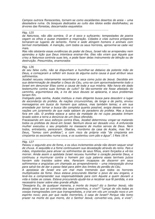 Campos outrora florescentes, tornam-se como escaldantes desertos de areia – uma
desoladora ruína. Os bosques dedicados ao culto dos ídolos estão desfolhados; as
árvores das florestas, descarnados esqueletos
............................................................................................
Pág. 125
da Natureza, não dão sombra. O ar é seco e sufocante; tempestades de poeira
cegam os olhos e quase impedem a respiração. Cidades e vilas outrora prósperas
tornaram-se lugares de lamento. Fome e sede atingem homens e animais com
terrível mortalidade. A inanição, com todos os seus horrores, aproxima-se cada vez
mais.
Mas não obstante essas evidências do poder de Deus, Israel não se arrependeu nem
aprendeu a lição que Deus intentava ensinar-lhe. Eles não viram que Aquele que
criou a Natureza controla suas leis, e pode fazer delas instrumento de bênção ou de
destruição. Presumidos, enamorados
............................................................................................
Pág. 126
de seu falso culto, não se dispunham a humilhar-se debaixo da potente mão de
Deus, e começaram a refletir em busca de alguma outra causa à qual atribuir seus
sofrimentos.
Jezabel recusou inteiramente reconhecer a seca como juízo de Jeová. Decidida em
sua determinação de desafiar o Deus do Céu, uniu-se com aproximadamente todo o
Israel em denunciar Elias como a causa de toda a sua miséria. Não havia ele dado
testemunho contra suas formas de culto? Se tão-somente ele fosse afastado do
caminho, argumentava ela, a ira de seus deuses se aplacaria, e seus problemas
teriam fim.
Instigado pela rainha, Acabe instituiu a mais diligente busca para descobrir o lugar
de esconderijo do profeta. Às nações circunvizinhas, de longe e de perto, enviou
mensageiros em busca do homem que odiava, mas também temia; e em sua
ansiedade por tornar a busca tão completa quanto possível, exigia desses reinos e
nações um juramento de que nada sabiam do paradeiro do profeta. Mas a busca
fora em vão. O profeta estava a salvo da maldade do rei cujos pecados tinham
levado sobre a terra a denúncia de um Deus ofendido.
Fracassando em seus esforços contra Elias, Jezabel determinou vingar-se matando
todos os profetas de Jeová em Israel. Nenhum devia ser deixado vivo. A enfurecida
mulher executou o seu propósito no massacre de muitos servos de Deus. Nem
todos, entretanto, pereceram. Obadias, mordomo da casa de Acabe, mas fiel a
Deus, “tomou cem profetas”, e com risco da própria vida “de cinqüenta em
cinqüenta os escondeu numa cova, e os sustentou com pão e água”. I Reis 18:4.
............................................................................................
Pág. 127
Passou o segundo ano de fome, e os céus inclementes ainda não deram sequer sinal
de chuva. A sequidão e a fome continuavam sua devastação através do reino. Pais e
mães, impotentes para aliviar os sofrimentos de seus filhos, eram forçados a vê-los
morrer. Ainda assim o apóstata Israel recusou humilhar o coração perante Deus, e
continuou a murmurar contra o homem por cuja palavra esses terríveis juízos
haviam sido trazidos sobre eles. Pareciam incapazes de discernir em seus
sofrimentos e angústias um chamado ao arrependimento – uma interposição divina
para salvá-los de dar o passo fatal para além dos limites do perdão do Céu.
A apostasia de Israel era um mal mais tremendo que todos os horrores
multiplicados da fome. Deus estava procurando libertar o povo de seu engano, e
levá-los a compreender sua responsabilidade para com Aquele a quem deviam a
vida e todas as coisas. Estava procurando ajudá-los a recobrar sua fé perdida, e era
necessário trazer sobre eles grande aflição.
“Desejaria Eu, de qualquer maneira, a morte do ímpio? diz o Senhor Jeová; não
desejo antes que se converta dos seus caminhos, e viva?” “Lançai de vós todas as
vossas transgressões com que transgredistes, e criai em vós um coração novo e um
espírito novo; pois por que razão morreríeis, ó casa de Israel? Porque não tomo
prazer na morte do que morre, diz o Senhor Jeová; convertei-vos, pois, e vivei”.
 