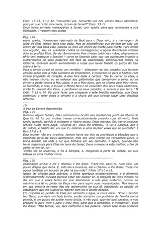 Ezeq. 18:23, 31 e 32. “Convertei-vos, convertei-vos dos vossos maus caminhos;
pois por que razão morrereis, ó casa de Israel?” Ezeq. 33:11.
Deus havia enviado mensageiros a Israel, com apelos para que retornasse a sua
fidelidade. Tivessem eles aceito
............................................................................................
Pág. 128
esses apelos, houvessem retornado de Baal para o Deus vivo, e a mensagem de
juízo de Elias jamais teria sido dada. Mas as advertências que deviam ter sido um
cheiro de vida para vida, provou-se-lhes um cheiro de morte para morte. Fora ferido
seu orgulho; sua ira suscitada contra os mensageiros; e agora devotavam intenso
ódio ao profeta Elias. Se ele tão-somente lhes tivesse caído nas mãos, alegremente
tê-lo-iam entregue a Jezabel – como se fazendo calar sua voz pudessem impedir o
cumprimento de suas palavras! Em face da calamidade, continuaram firmes na
idolatria. Estavam assim aumentando a culpa que havia trazido os juízos do Céu
sobre a terra.
Para o ferido Israel só havia um remédio – afastarem-se dos pecados que haviam
atraído sobre eles a mão punidora do Onipotente, e tornarem-se para o Senhor com
inteiro propósito de coração. A eles fora dada a certeza: “Se Eu cerrar os céus, e
não houver chuva, ou se ordenar aos gafanhotos que consumam a terra, ou se
enviar a peste contra o Meu povo; e se o Meu povo, que se chama pelo Meu nome,
se humilhar, e orar, e buscar a Minha face e se converter dos seus maus caminhos,
então Eu ouvirei dos Céus, e perdoarei os seus pecados, e sararei a sua terra.” II
Crôn. 7:13 e 14. Foi para fazer que chegasse a este bendito resultado, que Deus
continuou a reter deles o orvalho e a chuva até que tivesse lugar uma decidida
reforma.
............................................................................................
10
A Voz de Severa Repreensão
Pág. 129
Durante algum tempo, Elias permaneceu oculto nas montanhas junto ao ribeiro de
Querite. Ali foi por muitos meses miraculosamente provido com alimento. Mais
tarde, quando, devido à estiagem o ribeiro secou, Deus mandou Seu servo procurar
refúgio numa terra pagã. “Levanta-te”, Deus lhe ordenou, “e vai a Sarepta, que é
de Sidom, e habita ali; eis que Eu ordenei a uma mulher viúva que te sustente”. I
Reis 17:8 e 9.
Esta mulher não era israelita. Jamais havia ela tido os privilégios e bênçãos que o
escolhido povo de Deus desfrutava; mas era uma crente no verdadeiro Deus, e
tinha andado em toda a luz que brilhava em seu caminho. E agora, quando não
havia segurança para Elias na terra de Israel, Deus o enviou a esta mulher, a fim de
asilar-se em seu lar.
“Então ele se levantou, e foi a Sarepta, e, chegando à porta da cidade, eis que
estava ali uma mulher viúva
............................................................................................
Pág. 130
apanhando lenha; e ele a chamou e lhe disse: Traze-me, peço-te, num vaso um
pouco d’água que beba. E, indo ela a buscá-la, ele a chamou e lhe disse: Traze-me
agora também um bocado de pão na tua mão”. I Reis 17:10 e 11.
Nesse lar afligido pela pobreza, a fome apertava excessivamente; e o alimento
lastimosamente escasso parecia estar por acabar-se. A chegada de Elias mesmo no
dia em que a viúva temia ter que abandonar a luta pelo sustento, provou ao
máximo sua fé no poder do Deus vivo para suprir suas necessidades. Mas mesmo
em sua penúria extrema deu ela testemunho de sua fé, atendendo ao pedido do
estrangeiro que lhe suplicava repartir com ele o último bocado.
Em resposta ao pedido de Elias por alimento e água, a viúva disse: “Vive o Senhor
teu Deus, que nem um bolo tenho, senão somente um punhado de farinha numa
panela, e um pouco de azeite numa botija; e vês aqui, apanhei dois cavacos, e vou
prepará-lo para mim e para o meu filho, para que o comamos, e morramos”. Elias
lhe disse: “Não temas; vai, faze conforme a tua palavra. Porém faze disso primeiro
 
