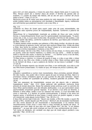 para mim um bolo pequeno, e traze-mo para fora; depois farás para ti e para teu
filho. Porque assim diz o Senhor Deus de Israel: A farinha da panela não se
acabará, e o azeite da botija não faltará, até ao dia em que o Senhor dê chuva
sobre a terra”. I Reis 17:12-14.
Nenhuma prova de fé maior que essa poderia ter sido requerida. A viúva tinha até
então tratado todos os estrangeiros com bondade e liberalidade. Agora, indiferente
aos sofrimentos que poderiam resultar a ela e seu filho, e
............................................................................................
Pág. 131
confiando no Deus de Israel para suprir cada uma de suas necessidades, ela
enfrentou esta suprema prova de hospitalidade, fazendo “conforme a palavra de
Elias”.
Maravilhosa foi a hospitalidade mostrada ao profeta de Deus por esta mulher
fenícia, e maravilhosamente foram sua fé e generosidade recompensadas. “E assim
comeu ela, e ele, e a sua casa muitos dias. Da panela a farinha se não acabou, e da
botija o azeite não faltou, conforme à palavra do Senhor, que falara pelo ministério
de Elias. I Reis 17:16.
“E depois destas coisas sucedeu que adoeceu o filho desta mulher, da dona da casa,
e a sua doença se agravou muito, até que nele nenhum fôlego ficou. Então ela disse
a Elias: Que tenho eu contigo, homem de Deus? Vieste tu a mim para trazeres à
memória a minha iniqüidade, e matares a meu filho?
“E ele lhe disse: Dá-me o teu filho. E ele o tomou do seu braço, e o levou para cima,
ao quarto, onde ele mesmo habitava, e o deitou em sua cama. ... Então se mediu
sobre o menino três vezes, e clamou ao Senhor. ... E o Senhor ouviu a voz de Elias,
e a alma do menino tornou a entrar nele, e reviveu.
“E Elias tomou o menino, e o trouxe do quarto à casa, e o deu a sua mãe; e disse
Elias: Vês aí, teu filho vive. Então a mulher disse a Elias: Nisto conheço agora que
tu és homem de Deus, e que a palavra do Senhor na tua boca é verdade”. I Reis
17:18-24.
A viúva de Sarepta repartiu seu bocado com Elias; e em retribuição, sua vida e a de
seu filho foram preservadas. E a todos os que, em tempo de prova e carência, dão
............................................................................................
Pág. 132
simpatia e assistência a outros mais necessitados, Deus prometeu grande bênção.
Ele não mudou. Seu poder não é menor agora do que no tempo de Elias. Nem é a
promessa menos verdadeira agora do que quando foi dita pelo Salvador: “Quem
recebe um profeta em qualidade de profeta, receberá galardão de profeta”. Mat.
10:41.
“Não vos esqueçais da hospitalidade, porque por ela alguns não o sabendo,
hospedaram anjos.” Heb. 13:2. Estas palavras não perderam nenhuma força
através do tempo decorrido. Nosso Pai celestial ainda continua a pôr no caminho de
Seus filhos oportunidades que são bênçãos disfarçadas; e os que aproveitam essas
oportunidades encontram grande regozijo. “E se abrires a tua alma ao faminto, e
fartares a alma aflita; então a tua luz nascerá nas trevas, e a tua escuridão será
como o meio-dia. E o Senhor te guiará continuamente, e fartará a tua alma em
lugares secos, e fortificará os teus ossos; e serás como um jardim regado, e como
um manancial, cujas águas nunca faltam.” Isa. 58:10 e 11.
A Seus fiéis servos hoje Cristo diz: “Quem vos recebe, a Mim Me recebe; e quem Me
recebe a Mim, recebe Aquele que Me enviou”. Nenhum ato de bondade manifestado
em Seu nome deixará de ser reconhecido e recompensado. E no mesmo terno
reconhecimento Cristo inclui o mais fraco e mais humilde da família de Deus. “E
qualquer que tiver dado só que seja um copo d’água fria”, diz Ele, “a um destes
pequenos” – os que são como crianças em sua fé e seu conhecimento de Cristo –
“em nome de discípulo, em verdade vos digo que de modo algum perderá o seu
galardão.” Mat. 10:40 e 42.
............................................................................................
Pág. 133
 