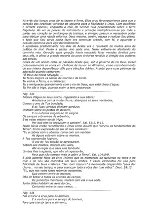 Através dos longos anos de estiagem e fome, Elias orou fervorosamente para que o
coração dos israelitas volvesse da idolatria para a fidelidade a Deus. Com paciência
o profeta esperou, enquanto a mão do Senhor caía pesadamente sobre a terra
flagelada. Ao ver as provas de sofrimento e privação multiplicarem-se por toda a
parte, seu coração se confrangeu de tristeza, e almejou possuir o necessário poder
para efetuar uma rápida reforma. Deus mesmo, porém, estava a realizar Seu plano,
e tudo que Seu servo podia fazer era continuar orando, com fé, e aguardar a
ocasião oportuna para agir decididamente.
A apostasia predominante nos dias de Acabe era o resultado de muitos anos de
prática do mal. Passo a passo, ano após ano, Israel estivera-se afastando do
caminho reto. Geração após geração havia recusado fazer veredas direitas para
seus pés, e afinal a grande maioria do povo tinha-se rendido à direção dos poderes
das trevas.
Cerca de um século tinha-se passado desde que, sob o governo do rei Davi, Israel
prazerosamente se unira em cânticos de louvor ao Altíssimo, como reconhecimento
de sua inteira dependência dEle para bênçãos diárias. Atentai para suas palavras de
adoração quando cantaram:
“Ó Deus da nossa salvação, ...
Tu fazes alegres as saídas da manhã e da tarde.
Tu visitas a Terra, e a refrescas;
Tu a enriqueces grandemente com o rio de Deus, que está cheio d’água;
Tu lhe dás o trigo, quando assim a tens preparada;
............................................................................................
Pág. 134
Enches d’água os seus sulcos, regulando a sua altura;
          Amolece-a com a muita chuva; abençoas as suas novidades;
Coroas o ano da Tua bondade,
          E as Tuas veredas distilam gordura;
Distilam sobre os pastos do deserto,
          E os outeiros cingem-se de alegria.
Os campos cobrem-se de rebanhos,
E os vales vestem-se de trigo;
          Por isso eles se regozijam e cantam”. Sal. 65:5, 8-13.
Israel havia então reconhecido a Deus como Aquele que “lançou os fundamentos da
Terra”. Como expressão de sua fé eles cantaram:
“Tu a cobres com o abismo, como com um vestido;
          As águas estavam sobre os montes.
À Tua repreensão fugiram,
          À voz do Teu trovão se apressaram.
Sobem aos montes, descem aos vales,
          Até ao lugar que para elas fundaste.
Limites lhes traçastes, que não ultrapassarão,
          Para que não tornem mais a cobrir a Terra”. Sal. 104:5-9.
É pela potente força do Ente Infinito que os elementos da Natureza na terra e no
mar e no céu são mantidos em seus limites. E esses elementos Ele usa para
felicidade de Suas criaturas. “Seu bom tesouro” é livremente despendido “para dar
chuva... no seu tempo, e para abençoar toda a obra das tuas mãos”. Deut. 28:12.
“Tu, que nos vales fazes rebentar nascentes,
          Que correm entre os montes;
Dão de beber a todos os animais do campo;
          Os jumentos monteses, matam com ela a sua sede.
Junto delas habitam as aves do céu,
          Cantando entre os seus ramos. ...
............................................................................................
Pág. 135
Faz crescer a erva para os animais,
          E a verdura para o serviço do homem,
Para que tire da terra o alimento;
 