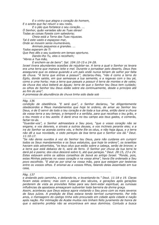 E o vinho que alegra o coração do homem,
E o azeite que faz reluzir o seu rosto,
          E o pão que fortalece o seu coração. ...
Ó Senhor, quão variadas são as Tuas obras!
Todas as coisas fizeste com sabedoria;
          Cheia está a Terra das Tuas riquezas.
Tal é este vasto e espaçoso mar,
Onde se movem seres inumeráveis,
          Animais pequenos e grandes. ...
Todos esperam de Ti
Que lhes dês o seu sustento em tempo oportuno.
          Dando-lho Tu, eles o recolhem;
“Abres a Tua mão,
          E enchem-se de bens”. Sal. 104:10-15 e 24-28.
Israel tivera abundantes ocasiões de rejubilar-se. A terra a qual o Senhor os levara
era uma terra que manava leite e mel. Durante o jornadear pelo deserto, Deus lhes
assegurara que os estava guiando a um país onde nunca teriam de sofrer por falta
de chuva. “A terra que entras a possuir”, declarou-lhes, “não é como a terra do
Egito, donde saíste, em que semeavas a tua semente, e a regavas com o teu pé,
como a uma horta; mas a terra que passais a possuir é terra de montes e de vales;
da chuva dos céus beberá as águas; terra de que o Senhor teu Deus tem cuidado;
os olhos do Senhor teu Deus estão sobre ela continuamente, desde o princípio até
ao fim do ano”.
A promessa de abundância de chuva tinha sido dada sob
............................................................................................
Pág. 136
condição de obediência. “E será que”, o Senhor declarou, “se diligentemente
obedecerdes a Meus mandamentos que hoje te ordeno, de amar ao Senhor teu
Deus, e de O servir de todo o teu coração e de toda a tua alma, então darei a chuva
da vossa terra a seu tempo, a temporã e a serôdia, para que recolhas o teu grão, e
o teu mosto e o teu azeite. E darei erva no teu campo aos teus gados, e comerás,
fartar-te-ás.
“Guardai-vos”, o Senhor admoestara a Seu povo, “que o vosso coração não se
engane, e vos desvieis, e sirvais a outros deuses, e vos inclineis perante eles; e a
ira do Senhor se acenda contra vós, e feche Ele os céus, e não haja água, e a terra
não dê a sua novidade, e cedo pereçais da boa terra que o Senhor vos dá.” Deut.
11:10-17.
“Se não deres ouvidos à voz do Senhor teu Deus, para não cuidares em cumprir
todos os Seus mandamentos e os Seus estatutos, que hoje te ordeno”, os israelitas
haviam sido advertidos, “os teus céus que estão sobre a cabeça, serão de bronze; e
a terra que está debaixo de ti, será de ferro. O Senhor por chuva da tua terra te
dará pó e poeira; dos céus descerá sobre ti, até que pereças.” Deut. 28:15, 23 e 24.
Estes estavam entre os sábios conselhos de Jeová ao antigo Israel. “Ponde, pois,
estas Minhas palavras no vosso coração e na vossa alma”, havia Ele ordenado a Seu
povo escolhido. “E atai-as por sinal na vossa mão, para que estejam por testeiras
entre os vossos olhos. E ensinai-as a vossos filhos, falando delas assentado em tua
casa,
............................................................................................
Pág. 137
e andando pelo caminho, e deitando-te, e levantando-te.” Deut. 11:18 e 19. Claras
foram estas ordens; mas com o passar dos séculos, e gerações após gerações
perderem de vista as provisões feitas para seu bem-estar espiritual, as ruinosas
influências da apostasia ameaçaram subverter toda barreira da divina graça.
Assim, aconteceu que Deus estava agora visitando o Seu povo com os mais severos
de Seus juízos. A predição de Elias estava tendo terrível cumprimento. Por três
anos, o mensageiro do castigo tinha sido procurado em cidade após cidade e nação
após nação. Por intimação de Acabe muitos reis tinham feito juramento de honra de
que o estranho profeta não se encontrava em seus domínios. Contudo a busca
 