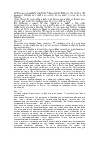 continuava, pois Jezabel e os profetas de Baal odiavam Elias com ódio mortal, e não
poupavam esforços para trazê-lo ao alcance de seu poder. E ainda não havia
chovido.
Afinal “depois de muitos dias, a palavra do Senhor veio a Elias no terceiro ano,
dizendo: Vai, mostra-te a Acabe; porque darei chuva sobre a terra”.
Em obediência à ordem “foi Elias mostrar-se a Acabe”. I Reis 18:2.
Aproximadamente ao tempo em que o profeta pôs-se de viagem para Samaria,
Acabe havia proposto a Obadias, mordomo de sua casa, que fizessem rigorosa
procura de fontes e ribeiros de águas, na esperança de encontrar pastagem para
seu gado e rebanhos famintos. Até mesmo na corte real os efeitos da demorada
estiagem foram agudamente sentidos. O rei, profundamente preocupado quanto ao
futuro de sua casa, decidiu unir pessoalmente seus esforços aos de seu servo na
busca de alguns pontos
............................................................................................
Pág. 138
favoráveis onde pudesse haver pastagem. “E repartiram entre si a terra para
passarem por ela; Acabe foi à parte por um caminho, e Obadias também foi à parte
por outro caminho”.
“Estando, pois, Obadias já em caminho, eis que Elias o encontrou; e, conhecendo-o
ele, prostrou-se sobre o seu rosto e disse: És tu o meu senhor Elias?”
Durante a apostasia de Israel, Obadias tinha permanecido fiel. Seu senhor, o rei,
fora incapaz de desviá-lo de sua fidelidade ao Deus vivo. Agora era honrado com
uma comissão da parte de Elias, que lhe disse: “Vai, e dize a teu senhor: Eis que
aqui está Elias”.
Grandemente aterrado, Obadias exclamou: “Em que pequei, para que entregues teu
servo na mão de Acabe, para que me mate?” Levar a Acabe uma mensagem como
esta era o mesmo que cortejar morte certa. “Vive o Senhor teu Deus”, explicou ele
ao profeta, “que não houve nação nem reino aonde o meu senhor não mandasse
em busca de ti; e dizendo eles: Aqui não está, então ajuramentava os reinos e as
nações, se eles te não tinham achado. E agora dizes tu: Vai, dize a teu senhor: Eis
que aqui está Elias. E poderia ser que, apartando-me eu de ti, o Espírito do Senhor
te tomasse, não sei para onde, e, vindo eu a dar as novas a Acabe, e não te
achando ele, me mataria”.
Ardorosamente suplicou Obadias ao profeta que o não enviasse. “Eu, teu servo”,
instou, “temo ao Senhor desde a minha mocidade. Porventura não disseram a meu
senhor o que fiz, quando Jezabel matava os profetas do Senhor, como escondi a
cem homens dos profetas do Senhor, de cinqüenta em cinqüenta, numas covas, e
os sustentei
............................................................................................
Pág. 139
com pão e água? E agora dizes tu: Vai, dize a teu senhor: Eis que aqui está Elias; e
me mataria”.
Com solene juramento Elias prometeu a Obadias que a mensagem não seria em
vão. “Vive o Senhor dos exércitos, perante cuja face estou”, declarou ele, “que
deveras hoje me mostrarei a ele”. Assim tranqüilizado, “foi Obadias encontrar-se
com Acabe, e lho anunciou”. I Reis 18:6-16.
Num misto de espanto e terror o rei ouviu a mensagem do homem a quem temia e
odiava, e a quem tão incansavelmente havia procurado. Bem sabia ele que Elias
não arriscaria a vida meramente pelo prazer de encontrá-lo. Seria possível que o
profeta estivesse em vias de pronunciar outro ai sobre Israel? O coração do rei
estava carregado de temor. Ele se lembrava do braço de Jeroboão que havia
secado. Acabe não fugiria de obedecer à intimação, nem ousaria levantar a mão
contra o mensageiro de Deus. E assim, acompanhado por um corpo de guardas, o
tremente rei saiu a encontrar-se com o profeta.
O rei e o profeta postam-se face a face. Embora Acabe esteja cheio de apaixonado
ódio, contudo, na presença de Elias parece acovardado, impotente. Em suas
primeiras vacilantes palavras: “És tu o perturbador de Israel?” ele
inconscientemente revela os íntimos sentimentos de seu coração. Acabe sabia que
 