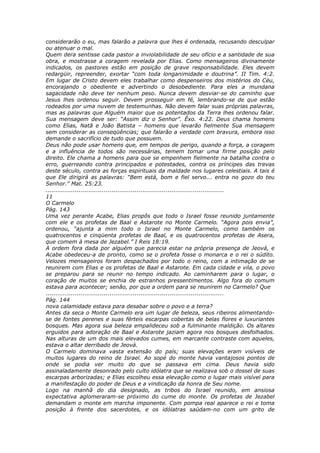 considerarão o eu, mas falarão a palavra que lhes é ordenada, recusando desculpar
ou atenuar o mal.
Quem dera sentisse cada pastor a inviolabilidade de seu ofício e a santidade de sua
obra, e mostrasse a coragem revelada por Elias. Como mensageiros divinamente
indicados, os pastores estão em posição de grave responsabilidade. Eles devem
redargüir, repreender, exortar “com toda longanimidade e doutrina”. II Tim. 4:2.
Em lugar de Cristo devem eles trabalhar como despenseiros dos mistérios do Céu,
encorajando o obediente e advertindo o desobediente. Para eles a mundana
sagacidade não deve ter nenhum peso. Nunca devem desviar-se do caminho que
Jesus lhes ordenou seguir. Devem prosseguir em fé, lembrando-se de que estão
rodeados por uma nuvem de testemunhas. Não devem falar suas próprias palavras,
mas as palavras que Alguém maior que os potentados da Terra lhes ordenou falar.
Sua mensagem deve ser: “Assim diz o Senhor”. Êxo. 4:22. Deus chama homens
como Elias, Natã e João Batista – homens que levarão fielmente Sua mensagem
sem considerar as conseqüências; que falarão a verdade com bravura, embora isso
demande o sacrifício de tudo que possuem.
Deus não pode usar homens que, em tempos de perigo, quando a força, a coragem
e a influência de todos são necessárias, temem tomar uma firme posição pelo
direito. Ele chama a homens para que se empenhem fielmente na batalha contra o
erro, guerreando contra principados e potestades, contra os príncipes das trevas
deste século, contra as forças espirituais da maldade nos lugares celestiais. A tais é
que Ele dirigirá as palavras: “Bem está, bom e fiel servo... entra no gozo do teu
Senhor.” Mat. 25:23.
............................................................................................
11
O Carmelo
Pág. 143
Uma vez perante Acabe, Elias propôs que todo o Israel fosse reunido juntamente
com ele e os profetas de Baal e Astarote no Monte Carmelo. “Agora pois envia”,
ordenou, “ajunta a mim todo o Israel no Monte Carmelo, como também os
quatrocentos e cinqüenta profetas de Baal, e os quatrocentos profetas de Asera,
que comem à mesa de Jezabel.” I Reis 18:19.
A ordem fora dada por alguém que parecia estar na própria presença de Jeová, e
Acabe obedeceu-a de pronto, como se o profeta fosse o monarca e o rei o súdito.
Velozes mensageiros foram despachados por todo o reino, com a intimação de se
reunirem com Elias e os profetas de Baal e Astarote. Em cada cidade e vila, o povo
se preparou para se reunir no tempo indicado. Ao caminharem para o lugar, o
coração de muitos se enchia de estranhos pressentimentos. Algo fora do comum
estava para acontecer; senão, por que a ordem para se reunirem no Carmelo? Que
............................................................................................
Pág. 144
nova calamidade estava para desabar sobre o povo e a terra?
Antes da seca o Monte Carmelo era um lugar de beleza, seus ribeiros alimentando-
se de fontes perenes e suas férteis escarpas cobertas de belas flores e luxuriantes
bosques. Mas agora sua beleza empalideceu sob a fulminante maldição. Os altares
erguidos para adoração de Baal e Astarote jaziam agora nos bosques desfolhados.
Nas alturas de um dos mais elevados cumes, em marcante contraste com aqueles,
estava o altar derribado de Jeová.
O Carmelo dominava vasta extensão do país; suas elevações eram visíveis de
muitos lugares do reino de Israel. Ao sopé do monte havia vantajosos pontos de
onde se podia ver muito do que se passava em cima. Deus havia sido
assinaladamente desonrado pelo culto idólatra que se realizava sob o dossel de suas
escarpas arborizadas; e Elias escolheu essa elevação como o lugar mais visível para
a manifestação do poder de Deus e a vindicação da honra de Seu nome.
Logo na manhã do dia designado, as tribos do Israel reunido, em ansiosa
expectativa aglomeraram-se próximo do cume do monte. Os profetas de Jezabel
demandam o monte em marcha imponente. Com pompa real aparece o rei e toma
posição à frente dos sacerdotes, e os idólatras saúdam-no com um grito de
 
