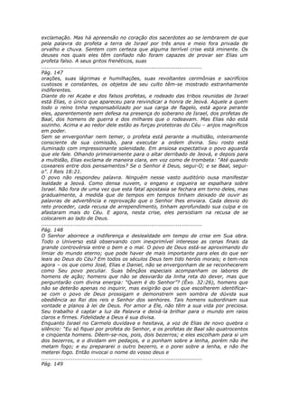 exclamação. Mas há apreensão no coração dos sacerdotes ao se lembrarem de que
pela palavra do profeta a terra de Israel por três anos e meio fora privada de
orvalho e chuva. Sentem com certeza que alguma terrível crise está iminente. Os
deuses nos quais eles têm confiado não foram capazes de provar ser Elias um
profeta falso. A seus gritos frenéticos, suas
............................................................................................
Pág. 147
orações, suas lágrimas e humilhações, suas revoltantes cerimônias e sacrifícios
custosos e constantes, os objetos de seu culto têm-se mostrado estranhamente
indiferentes.
Diante do rei Acabe e dos falsos profetas, e rodeado das tribos reunidas de Israel
está Elias, o único que apareceu para reivindicar a honra de Jeová. Aquele a quem
todo o reino tinha responsabilizado por sua carga de flagelo, está agora perante
eles, aparentemente sem defesa na presença do soberano de Israel, dos profetas de
Baal, dos homens de guerra e dos milhares que o rodeavam. Mas Elias não está
sozinho. Acima e ao redor dele estão as forças protetoras do Céu – anjos magníficos
em poder.
Sem se envergonhar nem temer, o profeta está perante a multidão, inteiramente
consciente de sua comissão, para executar a ordem divina. Seu rosto está
iluminado com impressionante solenidade. Em ansiosa expectativa o povo aguarda
que ele fale. Olhando primeiramente para o altar derribado de Jeová, e depois para
a multidão, Elias exclama de maneira clara, em voz como de trombeta: “Até quando
coxeareis entre dois pensamentos? Se o Senhor é Deus, segui-O; e se Baal, segui-
o”. I Reis 18:21.
O povo não respondeu palavra. Ninguém nesse vasto auditório ousa manifestar
lealdade a Jeová. Como densa nuvem, o engano e cegueira se espalhara sobre
Israel. Não fora de uma vez que esta fatal apostasia se fechara em torno deles, mas
gradualmente, à medida que de tempos em tempos tinham deixado de ouvir as
palavras de advertência e reprovação que o Senhor lhes enviara. Cada desvio do
reto proceder, cada recusa de arrependimento, tinham aprofundado sua culpa e os
afastaram mais do Céu. E agora, nesta crise, eles persistiam na recusa de se
colocarem ao lado de Deus.
............................................................................................
Pág. 148
O Senhor aborrece a indiferença e deslealdade em tempo de crise em Sua obra.
Todo o Universo está observando com inexprimível interesse as cenas finais da
grande controvérsia entre o bem e o mal. O povo de Deus está-se aproximando do
limiar do mundo eterno; que pode haver de mais importante para eles do que ser
leais ao Deus do Céu? Em todos os séculos Deus tem tido heróis morais; e tem-nos
agora – os que como José, Elias e Daniel, não se envergonham de se reconhecerem
como Seu povo peculiar. Suas bênçãos especiais acompanham os labores de
homens de ação; homens que não se desviarão da linha reta do dever, mas que
perguntarão com divina energia: “Quem é do Senhor”? (Êxo. 32:26), homens que
não se deterão apenas no inquirir, mas exigirão que os que escolherem identificar-
se com o povo de Deus prossigam e demonstrem sem sombra de dúvida sua
obediência ao Rei dos reis e Senhor dos senhores. Tais homens subordinam sua
vontade e planos à lei de Deus. Por amor a Ele, não têm a sua vida por preciosa.
Seu trabalho é captar a luz da Palavra e deixá-la brilhar para o mundo em raios
claros e firmes. Fidelidade a Deus é sua divisa.
Enquanto Israel no Carmelo duvidava e hesitava, a voz de Elias de novo quebra o
silêncio: “Eu só fiquei por profeta do Senhor, e os profetas de Baal são quatrocentos
e cinqüenta homens. Dêem-se-nos, pois, dois bezerros; e eles escolham para si um
dos bezerros, e o dividam em pedaços, e o ponham sobre a lenha, porém não lhe
metam fogo; e eu prepararei o outro bezerro, e o porei sobre a lenha, e não lhe
meterei fogo. Então invocai o nome do vosso deus e
............................................................................................
Pág. 149
 
