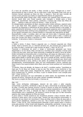 É a hora do sacrifício da tarde, e Elias convida o povo: “Chegai-vos a mim”.
Aproximando-se eles a tremer, ele se volta para o altar derribado onde uma vez os
homens haviam adorado ao Deus do Céu, e repara-o. Para ele esse montão de
ruínas é mais precioso que todos os magnificentes altares do paganismo.
Na reconstrução deste antigo altar, Elias revelava seu respeito pelo concerto que o
Senhor havia feito com Israel quando este transpôs o Jordão para a terra
prometida. Escolhendo “doze pedras, conforme o número das tribos dos filhos de
Jacó, ... edificou o altar em nome do Senhor”. I Reis 18:30-32.
Os desapontados sacerdotes de Baal, exaustos pelos inúteis esforços, esperam para
ver o que Elias fará. Eles odeiam o profeta por haver proposto uma prova que
expusera as fraquezas e ineficiência de seus deuses; contudo temem o seu poder. O
povo, igualmente temeroso, e com a respiração quase suspensa ante a expectativa,
observa enquanto Elias continua seus preparativos. O porte calmo do profeta ergue-
se em agudo contraste com o frenesi fanático e insensato dos seguidores de Baal.
Reconstruído o altar, o profeta, abre um rego em torno dele, e havendo posto a
lenha em ordem e preparado o bezerro, coloca a vítima sobre o altar, e ordena ao
povo que inunde com água o sacrifício e o altar. “Enchei de água quatro cântaros”,
ordenou, “e derramai-a sobre o holocausto
............................................................................................
Pág. 152
e sobre a lenha. E disse: Fazei-o segunda vez; e o fizeram segunda vez. Disse
ainda: Fazei-o terceira vez; e o fizeram terceira vez. De maneira que a água corria
ao redor do altar; e ainda até o rego encheu de água”. I Reis 18:34 e 35.
Trazendo à lembrança do povo a longa e continuada apostasia que havia
despertado a ira de Jeová, Elias convida-os a humilhar seus corações e tornar para
o Deus de seus pais, para que fosse removida a maldição de sobre a terra de Israel.
Então inclinando-se reverente ante o invisível Deus, ele ergue as mãos para o céu, e
oferece uma singela oração. Os sacerdotes de Baal haviam gritado e espumado e
dado saltos desde a manhã até à tarde; mas com a oração de Elias, nenhum clamor
insensato ecoa nas alturas do Carmelo. Ele ora como se soubesse que Jeová está
ali, testemunhando a cena, atento a seu apelo. Os profetas de Baal haviam orado
selvagemente, incoerentemente. Elias ora com simplicidade e fervor, pedindo que
Deus mostre Sua superioridade sobre Baal, para que Israel pudesse ser reconduzido
a Ele.
“Ó Senhor, Deus de Abraão, de Isaque e de Jacó”, o profeta suplica, “manifeste-se
hoje que Tu és Deus em Israel, e que eu sou Teu servo, e que conforme a Tua
palavra fiz todas estas coisas. Responde-me, Senhor, responde-me para que este
povo conheça que Tu, Senhor, és Deus, e que Tu fizeste tornar o seu coração para
trás”. I Reis 18:36 e 37.
Um silêncio opressivo em sua solenidade cai sobre todos. Os sacerdotes de Baal
tremem de terror. Cônscios de sua culpa, temem imediata retribuição.
Mal havia a oração de Elias terminado, e chamas de
............................................................................................
Pág. 153
fogo, como brilhantes relâmpagos, descem do céu sobre o altar erguido,
consumindo o sacrifício, lambendo a água do rego e devorando as próprias pedras
do altar. O brilho das chamas ilumina o monte e ofusca os olhos da multidão. Nos
vales abaixo, onde muitos estão observando em ansiosa expectativa os movimentos
dos que estão em cima, a descida do fogo é claramente vista, e todos ficam
maravilhados com o espetáculo. Ele lembra a coluna de fogo que no Mar Vermelho
separou das tropas egípcias os filhos de Israel.
O povo sobre o monte prostra-se em reverência perante o Deus invisível. Não se
atrevem a olhar para o céu a enviar fogo. Temem ser eles próprios consumidos; e,
convictos de seu dever em reconhecer o Deus de Elias como o Deus de seus pais, a
quem devem obediência, clamam a uma voz: “Só o Senhor é Deus! Só o Senhor é
Deus!” I Reis 18:39. Com impressionante distinção o grito ressoa sobre o monte e
ecoa pela planície. Afinal Israel está desperto, esclarecido, penitente. O povo vê por
fim quão grandemente havia desonrado a Deus. O caráter do culto de Baal, em
 