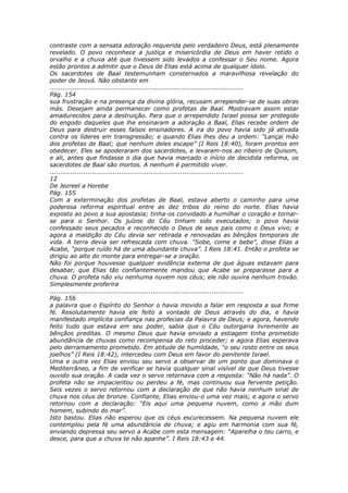 contraste com a sensata adoração requerida pelo verdadeiro Deus, está plenamente
revelado. O povo reconhece a justiça e misericórdia de Deus em haver retido o
orvalho e a chuva até que tivessem sido levados a confessar o Seu nome. Agora
estão prontos a admitir que o Deus de Elias está acima de qualquer ídolo.
Os sacerdotes de Baal testemunham consternados a maravilhosa revelação do
poder de Jeová. Não obstante em
............................................................................................
Pág. 154
sua frustração e na presença da divina glória, recusam arrepender-se de suas obras
más. Desejam ainda permanecer como profetas de Baal. Mostravam assim estar
amadurecidos para a destruição. Para que o arrependido Israel possa ser protegido
do engodo daqueles que lhe ensinaram a adoração a Baal, Elias recebe ordem de
Deus para destruir esses falsos ensinadores. A ira do povo havia sido já ativada
contra os líderes em transgressão; e quando Elias lhes deu a ordem: “Lançai mão
dos profetas de Baal; que nenhum deles escape” (I Reis 18:40), foram prontos em
obedecer. Eles se apoderaram dos sacerdotes, e levaram-nos ao ribeiro de Quisom,
e ali, antes que findasse o dia que havia marcado o início de decidida reforma, os
sacerdotes de Baal são mortos. A nenhum é permitido viver.
............................................................................................
12
De Jezreel a Horebe
Pág. 155
Com a exterminação dos profetas de Baal, estava aberto o caminho para uma
poderosa reforma espiritual entre as dez tribos do reino do norte. Elias havia
exposto ao povo a sua apostasia; tinha-os convidado a humilhar o coração e tornar-
se para o Senhor. Os juízos do Céu tinham sido executados; o povo havia
confessado seus pecados e reconhecido o Deus de seus pais como o Deus vivo; e
agora a maldição do Céu devia ser retirada e renovadas as bênçãos temporais de
vida. A terra devia ser refrescada com chuva. “Sobe, come e bebe”, disse Elias a
Acabe, “porque ruído há de uma abundante chuva”. I Reis 18:41. Então o profeta se
dirigiu ao alto do monte para entregar-se a oração.
Não foi porque houvesse qualquer evidência externa de que águas estavam para
desabar, que Elias tão confiantemente mandou que Acabe se preparasse para a
chuva. O profeta não viu nenhuma nuvem nos céus; ele não ouvira nenhum trovão.
Simplesmente proferira
............................................................................................
Pág. 156
a palavra que o Espírito do Senhor o havia movido a falar em resposta a sua firme
fé. Resolutamente havia ele feito a vontade de Deus através do dia, e havia
manifestado implícita confiança nas profecias da Palavra de Deus; e agora, havendo
feito tudo que estava em seu poder, sabia que o Céu outorgaria livremente as
bênçãos preditas. O mesmo Deus que havia enviado a estiagem tinha prometido
abundância de chuvas como recompensa do reto proceder; e agora Elias esperava
pelo derramamento prometido. Em atitude de humildade, “o seu rosto entre os seus
joelhos” (I Reis 18:42), intercedeu com Deus em favor do penitente Israel.
Uma e outra vez Elias enviou seu servo a observar de um ponto que dominava o
Mediterrâneo, a fim de verificar se havia qualquer sinal visível de que Deus tivesse
ouvido sua oração. A cada vez o servo retornava com a resposta: “Não há nada”. O
profeta não se impacientou ou perdeu a fé, mas continuou sua fervente petição.
Seis vezes o servo retornou com a declaração de que não havia nenhum sinal de
chuva nos céus de bronze. Confiante, Elias enviou-o uma vez mais; e agora o servo
retornou com a declaração: “Eis aqui uma pequena nuvem, como a mão dum
homem, subindo do mar”.
Isto bastou. Elias não esperou que os céus escurecessem. Na pequena nuvem ele
contemplou pela fé uma abundância de chuva; e agiu em harmonia com sua fé,
enviando depressa seu servo a Acabe com esta mensagem: “Aparelha o teu carro, e
desce, para que a chuva te não apanhe”. I Reis 18:43 e 44.
 