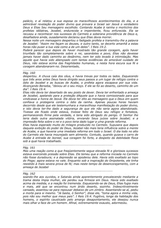 palácio, e aí relatou a sua esposa os maravilhosos acontecimentos do dia, e a
admirável revelação do poder divino que provara a Israel ser Jeová o verdadeiro
Deus e Elias Seu mensageiro escolhido. Contando Acabe à rainha o morticínio dos
profetas idólatras, Jezabel, endurecida e impenitente, ficou enfurecida. Ela se
recusou a reconhecer nos sucessos do Carmelo a soberana providência de Deus e,
desafiadora ainda, ousadamente declarou que Elias devia morrer.
Nessa noite um mensageiro despertou o fadigado profeta e transmitiu-lhe a palavra
de Jezabel: “Assim me façam os deuses, e outro tanto, se decerto amanhã a estas
horas não puser a tua vida como a de um deles”. I Reis 19:2.
Poderá parecer que depois de haver mostrado tão grande coragem, após haver
triunfado tão completamente sobre o rei, sacerdotes e povo, Elias não devesse
jamais haver dado caminho ao desânimo, nem ter sido levado à intimidação. Mas
aquele que havia sido abençoado com tantas evidências do amorável cuidado de
Deus, não estava acima das fragilidades humanas, e nesta hora escura sua fé e
coragem abandonaram-no. Desorientado,
............................................................................................
Pág. 160
despertou. A chuva caía dos céus, e havia trevas por todos os lados. Esquecendo
que três anos antes Deus havia dirigido seus passos a um lugar de refúgio contra o
ódio de Jezabel e as buscas de Acabe, o profeta agora escapava por sua vida.
Alcançando Berseba, “deixou ali o seu moço. E ele se foi ao deserto, caminho de um
dia”. I Reis 19:4.
Elias não devia ter desertado de seu posto de dever. Devia ter enfrentado a ameaça
de Jezabel, apelando para a proteção dAquele que o havia comissionado para que
vindicasse a honra de Jeová. Ele devia ter dito ao mensageiro que o Deus em quem
confiava o protegeria contra o ódio da rainha. Apenas poucas horas haviam
decorrido desde que ele testemunhara a maravilhosa manifestação do poder divino,
e isto devia ter-lhe dado a segurança de que ele não seria agora abandonado.
Tivesse ele ficado onde estava, tivesse feito de Deus seu refúgio e fortaleza,
permanecendo firme pela verdade, e teria sido abrigado do perigo. O Senhor lhe
teria dado outra assinalada vitória, enviando Seus juízos sobre Jezabel; e a
impressão feita sobre o rei e o povo teria dado lugar a uma grande reforma.
Elias havia esperado muito do milagre produzido no Carmelo. Supusera que depois
daquela exibição do poder de Deus, Jezabel não mais teria influência sobre a mente
de Acabe, e que haveria uma imediata reforma em todo o Israel. O dia todo no alto
do Carmelo ele havia mourejado sem alimento. Contudo, quando guiava o carro de
Acabe à entrada de Jezreel, sua coragem foi forte, a despeito da debilidade física
sob a qual havia trabalhado.
............................................................................................
Pág. 161
Mas uma reação como a que freqüentemente segue elevada fé e gloriosos sucessos
estava exercendo pressão sobre Elias. Ele temeu que a reforma iniciada no Carmelo
não fosse duradoura; e a depressão se apoderou dele. Havia sido exaltado ao topo
do Pisga; agora estava no vale. Enquanto sob a inspiração do Onipotente, ele tinha
resistido à mais severa prova de fé; mas neste tempo de desencorajamento, com a
ameaça de Jezabel
............................................................................................
Pág. 162
soando-lhe aos ouvidos, e Satanás ainda aparentemente prevalecendo mediante a
trama desta ímpia mulher, ele perdeu sua firmeza em Deus. Havia sido exaltado
acima da medida, e a reação foi tremenda. Esquecendo-se de Deus, Elias fugia mais
e mais, até que se encontrou num árido deserto, sozinho. Indescritivelmente
cansado, assentou-se para repousar debaixo de um zimbro. Assentando-se aí, pediu
a morte para si mesmo. “Já basta, ó Senhor”, disse ele, “toma agora a minha vida,
pois não sou melhor que meus pais”. I Reis 19:4. Fugitivo, longe da habitação dos
homens, o espírito causticado pelo amargo desapontamento, ele desejou nunca
mais olhar a face de um homem. Afinal, extremamente exausto, adormeceu.
 