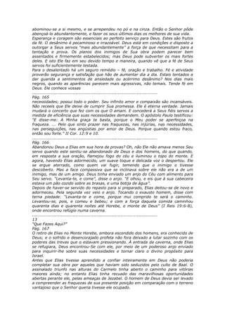 abominou-se a si mesmo, e se arrependeu no pó e na cinza. Então o Senhor pôde
abençoá-lo abundantemente, e fazer os seus últimos dias os melhores de sua vida.
Esperança e coragem são essenciais ao perfeito serviço para Deus. Estes são frutos
da fé. O desânimo é pecaminoso e irrazoável. Deus está em condições e disposto a
outorgar a Seus servos “mais abundantemente” a força de que necessitam para a
tentação e prova. Os planos dos inimigos de Sua obra podem parecer bem
assentados e firmemente estabelecidos; mas Deus pode subverter os mais fortes
deles. E isto Ele faz em seu devido tempo e maneira, quando vê que a fé de Seus
servos foi suficientemente testada.
Para o desalentado há um seguro remédio – fé, oração e trabalho. Fé e atividade
proverão segurança e satisfação que hão de aumentar dia a dia. Estais tentados a
dar guarida a sentimentos de ansiedade ou acérrimo desânimo? Nos dias mais
negros, quando as aparências parecem mais agressivas, não temais. Tende fé em
Deus. Ele conhece vossas
............................................................................................
Pág. 165
necessidades; possui todo o poder. Seu infinito amor e compaixão são incansáveis.
Não receeis que Ele deixe de cumprir Sua promessa. Ele é eterna verdade. Jamais
mudará o concerto que fez com os que O amam. E concederá a Seus fiéis servos a
medida de eficiência que suas necessidades demandem. O apóstolo Paulo testificou:
“E disse-me: A Minha graça te basta, porque o Meu poder se aperfeiçoa na
fraqueza. ... Pelo que sinto prazer nas fraquezas, nas injúrias, nas necessidades,
nas perseguições, nas angústias por amor de Deus. Porque quando estou fraco,
então sou forte.” II Cor. 12:9 e 10.
............................................................................................
Pág. 166
Abandonou Deus a Elias em sua hora de provas? Oh, não Ele não amava menos Seu
servo quando este sentiu-se abandonado de Deus e dos homens, do que quando,
em resposta a sua oração, flamejou fogo do céu e iluminou o topo do monte. E
agora, havendo Elias adormecido, um suave toque e delicada voz o despertou. Ele
se ergue aterrado, como quem vai fugir, temendo que o inimigo o tivesse
descoberto. Mas a face compassiva que se inclinava sobre ele não era a de um
inimigo, mas de um amigo. Deus tinha enviado um anjo do Céu com alimento para
Seu servo. “Levanta-te, e come”, disse o anjo. “E olhou, e eis que à sua cabeceira
estava um pão cozido sobre as brasas, e uma botija de água”.
Depois de haver-se servido do repasto para si preparado, Elias deitou-se de novo e
adormeceu. Pela segunda vez veio o anjo. Tocando o exausto homem, disse com
terna piedade: “Levanta-te e come, porque mui comprido te será o caminho.
Levantou-se, pois, e comeu e bebeu; e com a força daquela comida caminhou
quarenta dias e quarenta noites até Horebe, o monte de Deus” (I Reis 19:6-8),
onde encontrou refúgio numa caverna.
............................................................................................
13
“Que Fazes Aqui?”
Pág. 167
O retiro de Elias no Monte Horebe, embora escondido dos homens, era conhecido de
Deus; e o sofrido e desencorajado profeta não fora deixado a lutar sozinho com os
poderes das trevas que o estavam pressionando. À entrada da caverna, onde Elias
se refugiara, Deus encontrou-Se com ele, por meio de um poderoso anjo enviado
para inquirir-lhe sobre suas necessidades e tornar claro o divino propósito para
Israel.
Antes que Elias tivesse aprendido a confiar inteiramente em Deus não poderia
completar sua obra por aqueles que haviam sido seduzidos pelo culto de Baal. O
assinalado triunfo nas alturas do Carmelo tinha aberto o caminho para vitórias
maiores ainda; no entanto Elias tinha recuado das maravilhosas oportunidades
abertas perante ele, pelas ameaças de Jezabel. O homem de Deus devia ser levado
a compreender as fraquezas de sua presente posição em comparação com o terreno
vantajoso que o Senhor queria tivesse ele ocupado.
 