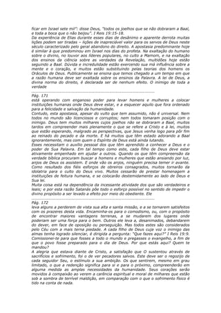 ficar em Israel sete mil”: disse Deus, “todos os joelhos que se não dobraram a Baal,
e toda a boca que o não beijou”. I Reis 19:15-18.
Da experiência de Elias durante esses dias de desânimo e aparente derrota muitas
lições podem ser tiradas – lições de inapreciável valor para os servos de Deus neste
século caracterizado pelo geral abandono do direito. A apostasia predominante hoje
é similar à que predominou em Israel nos dias do profeta. Na exaltação do humano
sobre o divino, no louvor aos líderes populares, no culto a Mamom, e na exaltação
dos ensinos da ciência sobre as verdades da Revelação, multidões hoje estão
seguindo a Baal. Dúvida e incredulidade estão exercendo sua má influência sobre a
mente e o coração, e muitos estão substituindo pelas teorias dos homens os
Oráculos de Deus. Publicamente se ensina que temos chegado a um tempo em que
a razão humana deve ser exaltada sobre os ensinos da Palavra. A lei de Deus, a
divina norma do direito, é declarada ser de nenhum efeito. O inimigo de toda a
verdade
............................................................................................
Pág. 171
está operando com enganoso poder para levar homens e mulheres a colocar
instituições humanas onde Deus deve estar, e a esquecer aquilo que fora ordenado
para a felicidade e salvação da humanidade.
Contudo, esta apostasia, apesar do vulto que tem assumido, não é universal. Nem
todos no mundo são licenciosos e corruptos; nem todos tomaram posição com o
inimigo. Deus tem muitos milhares cujos joelhos não se dobraram a Baal, muitos
tardos em compreender mais plenamente o que se refere a Cristo e à lei, muitos
que estão esperando, malgrado as perspectivas, que Jesus venha logo para pôr fim
ao reinado do pecado e da morte. E há muitos que têm estado adorando a Baal
ignorantemente, mas com quem o Espírito de Deus está ainda lutando.
Esses necessitam o auxílio pessoal dos que têm aprendido a conhecer a Deus e o
poder de Sua Palavra. Em tal tempo como este, cada filho de Deus deve estar
ativamente empenhado em ajudar a outros. Quando os que têm compreensão da
verdade bíblica procuram buscar a homens e mulheres que estão ansiando por luz,
anjos de Deus os assistem. E onde vão os anjos, ninguém precisa temer ir avante.
Como resultado dos fiéis esforços de obreiros consagrados, muitos tornarão da
idolatria para o culto do Deus vivo. Muitos cessarão de prestar homenagem a
instituições de feitura humana, e se colocarão destemidamente ao lado de Deus e
Sua lei.
Muita coisa está na dependência da incessante atividade dos que são verdadeiros e
leais; e por esta razão Satanás põe todo o esforço possível no sentido de impedir o
divino propósito a ser levado a efeito por meio do obediente. Ele
............................................................................................
Pág. 172
leva alguns a perderem de vista sua alta e santa missão, e a se tornarem satisfeitos
com os prazeres desta vida. Encaminha-os para o comodismo, ou, com o propósito
de encontrar maiores vantagens terrenas, a se mudarem dos lugares onde
poderiam ser uma força para o bem. Outros ele leva a, desanimados, debandarem
do dever, em face de oposição ou perseguição. Mas todos estes são considerados
pelo Céu com a mais terna piedade. A cada filho de Deus cuja voz o inimigo das
almas tenha logrado silenciar, é dirigida a pergunta: “Que fazes aqui?” I Reis 19:9.
Comissionei-te para que fosses a todo o mundo e pregasses o evangelho, a fim de
que o povo fosse preparado para o dia de Deus. Por que estás aqui? Quem te
mandou?
A alegria que estava diante de Cristo, a satisfação que O sustentou através de
sacrifícios e sofrimento, foi o de ver pecadores salvos. Este deve ser o regozijo de
cada seguidor Seu, o estímulo a sua ambição. Os que sentirem, mesmo em grau
limitado, o que a redenção significa para si e para o próximo, compreenderão em
alguma medida as amplas necessidades da humanidade. Seus corações serão
movidos à compaixão ao verem a carência espiritual e moral de milhares que estão
sob a sombra de terrível maldição, em comparação com o que o sofrimento físico é
tido na conta de nada.
 