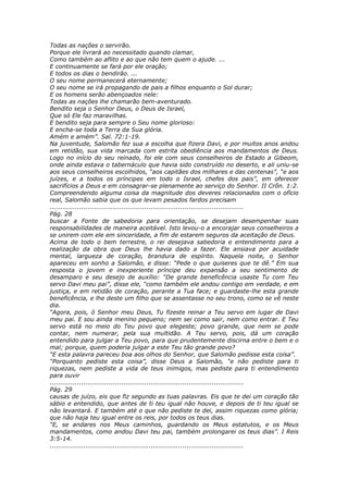 Todas as nações o servirão.
Porque ele livrará ao necessitado quando clamar,
Como também ao aflito e ao que não tem quem o ajude. ...
E continuamente se fará por ele oração;
E todos os dias o bendirão. ...
O seu nome permanecerá eternamente;
O seu nome se irá propagando de pais a filhos enquanto o Sol durar;
E os homens serão abençoados nele:
Todas as nações lhe chamarão bem-aventurado.
Bendito seja o Senhor Deus, o Deus de Israel,
Que só Ele faz maravilhas.
E bendito seja para sempre o Seu nome glorioso:
E encha-se toda a Terra da Sua glória.
Amém e amém”. Sal. 72:1-19.
Na juventude, Salomão fez sua a escolha que fizera Davi, e por muitos anos andou
em retidão, sua vida marcada com estrita obediência aos mandamentos de Deus.
Logo no início do seu reinado, foi ele com seus conselheiros de Estado a Gibeom,
onde ainda estava o tabernáculo que havia sido construído no deserto, e ali uniu-se
aos seus conselheiros escolhidos, “aos capitães dos milhares e das centenas”, “e aos
juízes, e a todos os príncipes em todo o Israel, chefes dos pais”, em oferecer
sacrifícios a Deus e em consagrar-se plenamente ao serviço do Senhor. II Crôn. 1:2.
Compreendendo alguma coisa da magnitude dos deveres relacionados com o ofício
real, Salomão sabia que os que levam pesados fardos precisam
............................................................................................
Pág. 28
buscar a Fonte de sabedoria para orientação, se desejam desempenhar suas
responsabilidades de maneira aceitável. Isto levou-o a encorajar seus conselheiros a
se unirem com ele em sinceridade, a fim de estarem seguros da aceitação de Deus.
Acima de todo o bem terrestre, o rei desejava sabedoria e entendimento para a
realização da obra que Deus lhe havia dado a fazer. Ele ansiava por acuidade
mental, largueza de coração, brandura de espírito. Naquela noite, o Senhor
apareceu em sonho a Salomão, e disse: “Pede o que quiseres que te dê.” Em sua
resposta o jovem e inexperiente príncipe deu expansão a seu sentimento de
desamparo e seu desejo de auxílio: “De grande beneficência usaste Tu com Teu
servo Davi meu pai”, disse ele, “como também ele andou contigo em verdade, e em
justiça, e em retidão de coração, perante a Tua face; e guardaste-lhe esta grande
beneficência, e lhe deste um filho que se assentasse no seu trono, como se vê neste
dia.
“Agora, pois, ó Senhor meu Deus, Tu fizeste reinar a Teu servo em lugar de Davi
meu pai. E sou ainda menino pequeno; nem sei como sair, nem como entrar. E Teu
servo está no meio do Teu povo que elegeste; povo grande, que nem se pode
contar, nem numerar, pela sua multidão. A Teu servo, pois, dá um coração
entendido para julgar a Teu povo, para que prudentemente discirna entre o bem e o
mal; porque, quem poderia julgar a este Teu tão grande povo?
“E esta palavra pareceu boa aos olhos do Senhor, que Salomão pedisse esta coisa”.
“Porquanto pediste esta coisa”, disse Deus a Salomão, “e não pediste para ti
riquezas, nem pediste a vida de teus inimigos, mas pediste para ti entendimento
para ouvir
............................................................................................
Pág. 29
causas de juízo, eis que fiz segundo as tuas palavras. Eis que te dei um coração tão
sábio e entendido, que antes de ti teu igual não houve, e depois de ti teu igual se
não levantará. E também até o que não pediste te dei, assim riquezas como glória;
que não haja teu igual entre os reis, por todos os teus dias.
“E, se andares nos Meus caminhos, guardando os Meus estatutos, e os Meus
mandamentos, como andou Davi teu pai, também prolongarei os teus dias”. I Reis
3:5-14.
............................................................................................
 