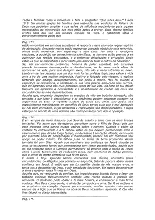 Tanto a famílias como a indivíduos é feita a pergunta: “Que fazes aqui?” I Reis
19:9. Em muitas igrejas há famílias bem instruídas nas verdades da Palavra de
Deus que poderiam ampliar a sua esfera de influência mudando-se para lugares
necessitados da ministração que elas estão aptas a prover. Deus chama famílias
cristãs para que vão aos lugares escuros da Terra, e trabalhem sábia e
perseverantemente pelos que
............................................................................................
Pág. 173
estão envolvidos em sombras espirituais. A resposta a este chamado requer espírito
de abnegação. Enquanto muitos estão esperando que cada obstáculo seja removido,
almas estão morrendo, sem esperança e sem Deus. Por amor a vantagens
seculares, a aquisição de conhecimentos científicos, os homens estão prontos a se
aventurar nas regiões pestilentas, e a enfrentar dificuldades e privações. Onde
estão os que se disponham a fazer tanto pelo amor de falar a outros do Salvador?
Se, sob circunstâncias probantes, homens de poder espiritual, sob excessiva
pressão tornam-se descoroçoados e desalentados; se às vezes nada vêem de
apreciável na vida, para que desejem viver, isto não é nada estranho ou novo.
Lembrem-se tais pessoas que um dos mais fortes profetas fugiu para salvar a vida
ante a ira de uma mulher enfurecida. Fugitivo e fatigado pela viagem, o espírito
torturado por amargo desapontamento, ele pediu a morte. Mas foi quando a
esperança se desvanecia, e o trabalho de sua vida parecia ameaçado pela derrota,
que ele aprendeu uma das mais preciosas lições de sua vida. Na hora de sua maior
fraqueza ele aprendeu a necessidade e a possibilidade de confiar em Deus sob
circunstâncias as mais desalentadoras.
Aqueles que, enquanto despendem as energias da vida em trabalho abnegado, são
tentados a dar lugar à desconfiança e ao desânimo, podem encontrar coragem na
experiência de Elias. O vigilante cuidado de Deus, Seu amor, Seu poder, são
especialmente manifestados em benefício de Seus servos cujo zelo é mal apreciado
ou não bem entendido, cujos conselhos e reprovações são menosprezados, e cujos
esforços no sentido de uma reforma são recompensados com ódio e oposição.
............................................................................................
Pág. 174
É em tempos de maior fraqueza que Satanás assalta a alma com as mais ferozes
tentações. Foi assim que ele esperou prevalecer sobre o Filho de Deus; pois por
esse processo tinha ganho muitas vitórias sobre o homem. Quando o poder da
vontade foi enfraquecido e a fé falhou, então os que haviam permanecido firme e
valentemente pelo direito longo tempo, renderam-se à tentação. Moisés, extenuado
por quarenta anos de peregrinação e incredulidade, perdeu por um momento seu
apego ao poder infinito. Ele falhou justo no limiar da terra prometida. Assim
também foi com Elias. Aquele que mantivera sua confiança em Jeová durante os
anos de estiagem e fome; que permanecera sem temor perante Acabe; aquele que
no dia probante sobre o Carmelo permanecera só perante toda a nação de Israel
como a única testemunha do verdadeiro Deus, num momento de fadiga permitiu
que o temor da morte derrotasse sua fé em Deus.
E assim é hoje. Quando somos envolvidos pela dúvida, aturdidos pelas
circunstâncias, ou afligidos pela pobreza ou angústia, Satanás procura abalar nossa
confiança em Jeová. É então que ele faz desfilar diante de nós nossos erros, e
tenta-nos a desconfiar de Deus, a pôr em dúvida Seu amor. Ele espera desencorajar
a alma e quebrar nossa firmeza em Deus.
Aqueles que, na vanguarda do conflito, são impelidos pelo Espírito Santo a fazer um
trabalho especial, freqüentemente sentirão uma reação quando a pressão for
removida. O desânimo pode abalar a fé mais heróica, e enfraquecer a mais firme
vontade. Mas Deus compreende, e ainda Se compadece e ama. Ele lê os motivos e
os propósitos do coração. Esperar pacientemente, confiar quando tudo parece
escuro, eis a lição que os líderes na obra de Deus necessitam aprender. O Céu não
lhes faltará no dia da adversidade.
............................................................................................
Pág. 175
 
