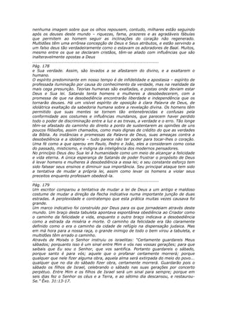 nenhuma imagem sobre que os olhos repousem, contudo, milhares estão seguindo
após os deuses deste mundo – riquezas, fama, prazeres e as agradáveis fábulas
que permitem ao homem seguir as inclinações do coração não regenerado.
Multidões têm uma errônea concepção de Deus e Seus atributos, e estão servindo a
um falso deus tão verdadeiramente como o estavam os adoradores de Baal. Muitos,
mesmo entre os que se declaram cristãos, têm-se aliado com influências que são
inalteravelmente opostas a Deus
............................................................................................
Pág. 178
e Sua verdade. Assim, são levados a se afastarem do divino, e a exaltarem o
humano.
O espírito predominante em nosso tempo é de infidelidade e apostasia – espírito de
professada iluminação por causa do conhecimento da verdade, mas na realidade da
mais cega presunção. Teorias humanas são exaltadas, e postas onde deviam estar
Deus e Sua lei. Satanás tenta homens e mulheres a desobedecerem, com a
promessa de que na desobediência encontrarão liberdade e independência que os
tornarão deuses. Há um visível espírito de oposição à clara Palavra de Deus, de
idolátrica exaltação da sabedoria humana sobre a revelação divina. Os homens têm
permitido que suas mentes se tornem tão entenebrecidas e confusas pela
conformidade aos costumes e influências mundanos, que parecem haver perdido
todo o poder de discriminação entre a luz e as trevas, a verdade e o erro. Tão longe
têm-se afastado do caminho do direito a ponto de sustentarem as opiniões de uns
poucos filósofos, assim chamados, como mais dignas de crédito do que as verdades
da Bíblia. As instâncias e promessas da Palavra de Deus, suas ameaças contra a
desobediência e a idolatria – tudo parece não ter poder para tocar-lhes o coração.
Uma fé como a que operou em Paulo, Pedro e João, eles a consideram como coisa
do passado, misticismo, e indigna da inteligência dos modernos pensadores.
No princípio Deus deu Sua lei à humanidade como um meio de alcançar a felicidade
e vida eterna. A única esperança de Satanás de poder frustrar o propósito de Deus
é levar homens e mulheres à desobediência a essa lei; e seu constante esforço tem
sido falsear seus ensinos e diminuir sua importância. Seu principal ataque tem sido
a tentativa de mudar a própria lei, assim como levar os homens a violar seus
preceitos enquanto professam obedecê-la.
............................................................................................
Pág. 179
Um escritor comparou a tentativa de mudar a lei de Deus a um antigo e maldoso
costume de mudar a direção da flecha indicativa numa importante junção de duas
estradas. A perplexidade e contratempo que esta prática muitas vezes causava foi
grande.
Um marco indicativo foi construído por Deus para os que jornadeiam através deste
mundo. Um braço desta tabuleta apontava espontânea obediência ao Criador como
o caminho da felicidade e vida, enquanto o outro braço indicava a desobediência
como a estrada da miséria e morte. O caminho da felicidade era tão claramente
definido como o era o caminho da cidade de refúgio na dispensação judaica. Mas
em má hora para a nossa raça, o grande inimigo de todo o bem virou a tabuleta, e
multidões têm errado o caminho.
Através de Moisés o Senhor instruiu os israelitas: “Certamente guardareis Meus
sábados; porquanto isso é um sinal entre Mim e vós nas vossas gerações; para que
saibais que Eu sou o Senhor, que vos santifica. Portanto guardareis o sábado,
porque santo é para vós; aquele que o profanar certamente morrerá; porque
qualquer que nele fizer alguma obra, aquela alma será extirpada do meio do povo...
qualquer que no dia do sábado fizer obra, certamente morrerá. Guardarão pois o
sábado os filhos de Israel, celebrando o sábado nas suas gerações por concerto
perpétuo. Entre Mim e os filhos de Israel será um sinal para sempre; porque em
seis dias fez o Senhor os céus e a Terra, e ao sétimo dia descansou, e restaurou-
Se.” Êxo. 31:13-17.
 