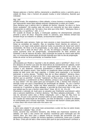 Nessas palavras o Senhor definiu claramente a obediência como o caminho para a
cidade de Deus; mas o homem do pecado mudou o sinal indicativo, fazendo que
indicasse
............................................................................................
Pág. 180
direção errada. Ele estabeleceu o falso sábado, e levou homens e mulheres a pensar
que repousando nesse falso sábado estavam obedecendo à ordem do Criador.
Deus declarou que o sétimo dia é o sábado do Senhor. Quando “os céus e a Terra
foram acabados”, Ele exaltou este dia como um memorial de Sua obra criadora.
Repousando no sétimo dia “de toda a Sua obra que tinha feito”, “abençoou Deus o
sétimo dia, e o santificou”. Gên. 2:1-3.
Por ocasião do Êxodo do Egito, a instituição sabática foi distintamente colocada
perante o povo de Deus. Enquanto ainda no cativeiro, seus feitores tinham-nos
tentado forçar ao trabalho no sábado, acrescentando trabalho
............................................................................................
Pág. 181
ao requerido cada semana. Cada vez mais severas e mais inexoráveis tinham sido
feitas as condições de trabalho. Mas os israelitas foram libertos do cativeiro, e
levados a um lugar onde podiam observar todos os preceitos de Jeová sem serem
molestados. No Sinai a lei foi proclamada; e uma cópia, em duas tábuas de pedra
“escritas com o dedo de Deus” (Êxo. 31:18), foi entregue a Moisés. E através de
quase quarenta anos de peregrinação, constantemente foi feito lembrar aos
israelitas o dia de repouso de Deus, pela contenção da queda do maná cada sétimo
dia, e a miraculosa preservação da porção dobrada que caía no dia da preparação.
Antes de entrar na terra prometida, os israelitas foram
............................................................................................
Pág. 182
admoestados por Moisés a “guardar o dia de sábado, para o santificar”. Deut. 5:12.
Era desígnio do Senhor que pela fiel observância do mandamento do sábado, Israel
fosse continuamente lembrado de sua responsabilidade perante Ele como seu
Criador e seu Redentor. Enquanto guardassem o sábado no devido espírito, a
idolatria não poderia existir; mas fossem as exigências deste preceito do decálogo
postas de lado como não mais vigentes, o Criador seria esquecido, e os homens
adorariam a outros deuses. “Também lhes dei os Meus sábados”, declarou Deus,
“para que servissem de sinal entre Mim e eles; para que soubessem que Eu sou o
Senhor que os santifica”. Contudo “rejeitaram os Meus juízos, e não andaram nos
Meus estatutos, e profanaram os Meus sábados; porque o seu coração andava após
os seus ídolos”. Em Seu apelo para que tornassem a Ele, o Senhor lhes chamou a
atenção outra vez para a importância da santificação do sábado. “Eu sou o Senhor
vosso Deus”, disse Ele; “andai nos Meus estatutos, e guardai os Meus juízos, e
executai-os. E santificai os Meus sábados, e servirão de sinal entre Mim e vós, para
que saibais que Eu sou o Senhor vosso Deus”. Ezeq. 20:12, 16, 19 e 20.
Chamando a atenção de Judá para os pecados que finalmente acarretaram sobre
eles o cativeiro babilônico, o Senhor declarou: “Os Meus sábados profanaste. ... Por
isso Eu derramei sobre eles a Minha indignação; com o fogo do Meu furor os
consumi; fiz que o seu caminho recaísse sobre as suas cabeças.” Ezeq. 22:8 e 31.
Por ocasião da restauração de Jerusalém, nos dias de Neemias, a quebra do sábado
foi confrontada com a severa inquirição: “Porventura não fizeram vossos pais assim,
e nosso Deus não trouxe todo este mal sobre nós
............................................................................................
Pág. 183
e sobre esta cidade? E vós ainda mais acrescentais o ardor de Sua ira sobre Israel,
profanando o sábado.” Nee. 13:18.
Cristo, durante Seu ministério terrestre, deu ênfase aos imperiosos reclamos do
sábado; em todo o Seu ensino Ele mostrou reverência pela instituição que Ele
mesmo dera. Em Seus dias o sábado tinha-se tornado tão pervertido que sua
observância refletia o caráter de homens egoístas e arbitrários, antes que o caráter
de Deus. Cristo pôs de lado o falso ensino pelo qual os que proclamavam conhecer a
 