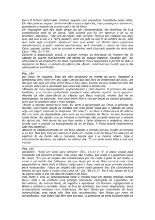 Deus O tinham deformado. Embora seguido com impiedosa hostilidade pelos rabis,
Ele não pareceu sequer conformar-Se a suas exigências, mas prosseguiu retamente,
guardando o sábado de acordo com a lei de Deus.
Em linguagem que não pode deixar de ser compreendida, Ele testificou de Sua
consideração pela lei de Jeová. “Não cuideis que Eu vim destruir a lei ou os
profetas”, declarou; “não vim ab-rogar, mas cumprir. Porque em verdade vos digo
que, até que o céu e a Terra passem, nem um jota ou um til se omitirá da lei, sem
que tudo seja cumprido. Qualquer pois que violar um destes mais pequenos
mandamentos, e assim ensinar aos homens, será chamado o menor no reino dos
Céus; aquele, porém, que os cumprir e ensinar será chamado grande no reino dos
Céus.” Mat. 5:17-19.
Durante a dispensação cristã, o grande inimigo da felicidade do homem fez do
sábado do quarto mandamento um objeto de ataque especial. Satanás diz: “Eu
atravessarei os propósitos de Deus. Capacitarei meus seguidores a porem de lado o
memorial de Deus, o sábado do sétimo dia. Assim, mostrarei ao mundo que o dia
abençoado e santificado
............................................................................................
Pág. 184
por Deus foi mudado. Esse dia não perdurará na mente do povo. Apagarei a
lembrança dele. Porei em seu lugar um dia que não leve as credenciais de Deus, um
dia que não seja um sinal entre Deus e Seu povo. Levarei os que aceitarem este dia
a porem sobre ele a santidade que Deus pôs sobre o sétimo dia.
“Através de meu representante, engrandecerei a mim mesmo. O primeiro dia será
exaltado, e o mundo protestante receberá este sábado espúrio como genuíno.
Através da não observância do sábado que Deus instituiu, levarei Sua lei ao
menosprezo. As palavras: ‘Um sinal entre Mim e vós por todas as vossas gerações’,
farei que se prestem para o meu sábado.
“Assim o mundo tornar-se-á meu. Eu serei o governador da Terra, o príncipe do
mundo. Controlarei assim as mentes sob meu poder para que o sábado de Deus
seja um objeto especial de desprezo. Um sinal? – eu farei a observância do sétimo
dia um sinal de deslealdade para com as autoridades da Terra. As leis humanas
serão feitas tão rígidas que os homens e mulheres não ousarão observar o sábado
do sétimo dia. Pelo temor de que lhes venha a faltar alimento e vestuário, eles se
unirão com o mundo na transgressão da lei de Deus. A Terra estará inteiramente
sob meu domínio”.
Através do estabelecimento de um falso sábado o inimigo pensou mudar os tempos
e as leis. Mas tem tido ele realmente êxito em mudar a lei de Deus? As palavras do
capítulo 31 de Êxodo são a resposta. Aquele que é o mesmo ontem, hoje e
eternamente declarou do sábado do sétimo dia: “É um sinal entre Mim e vós nas
vossas
............................................................................................
Pág. 185
gerações”. “Será um sinal para sempre”. Êxo. 31:13 e 17. A placa virada está
indicando um caminho errado, mas Deus não mudou. Ele ainda é o poderoso Deus
de Israel. “Eis que as nações são consideradas por Ele como a gota de um balde, e
como o pó miúdo das balanças; eis que lança por aí as ilhas como a uma coisa
pequeníssima. Nem todo o Líbano basta para o fogo, nem os seus animais bastam
para holocaustos. Todas as nações são como nada perante Ele; Ele considera-as
menos do que nada e como uma coisa vã.” Isa. 40:15-17. Ele é tão zeloso de Sua
lei agora como o era nos dias de Acabe e de Elias.
Mas como é esta lei desrespeitada Vede o mundo hoje em aberta rebelião contra
Deus. Esta é na verdade uma geração obstinada, carregada de ingratidão, de
formalismo, de insinceridade, de orgulho e apostasia. Os homens negligenciam a
Bíblia e odeiam a verdade. Jesus vê Sua lei rejeitada, Seu amor desprezado, Seus
embaixadores tratados com indiferença. Ele tem falado por intermédio de Suas
misericórdias, mas estas não têm sido reconhecidas; tem falado por meio de
advertências, mas estas não têm sido ouvidas. O santuário da alma humana tem-se
 