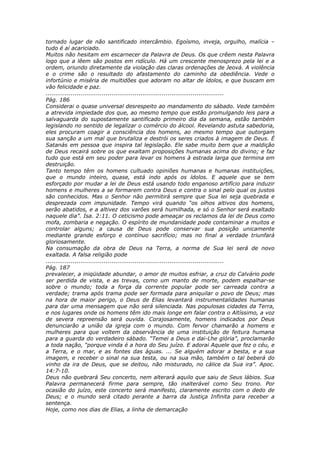 tornado lugar de não santificado intercâmbio. Egoísmo, inveja, orgulho, malícia –
tudo é aí acariciado.
Muitos não hesitam em escarnecer da Palavra de Deus. Os que crêem nesta Palavra
logo que a lêem são postos em ridículo. Há um crescente menosprezo pela lei e a
ordem, oriundo diretamente da violação das claras ordenações de Jeová. A violência
e o crime são o resultado do afastamento do caminho da obediência. Vede o
infortúnio e miséria de multidões que adoram no altar de ídolos, e que buscam em
vão felicidade e paz.
............................................................................................
Pág. 186
Considerai o quase universal desrespeito ao mandamento do sábado. Vede também
a atrevida impiedade dos que, ao mesmo tempo que estão promulgando leis para a
salvaguarda do supostamente santificado primeiro dia da semana, estão também
legislando no sentido de legalizar o comércio do álcool. Revelando astuta sabedoria,
eles procuram coagir a consciência dos homens, ao mesmo tempo que outorgam
sua sanção a um mal que brutaliza e destrói os seres criados à imagem de Deus. É
Satanás em pessoa que inspira tal legislação. Ele sabe muito bem que a maldição
de Deus recairá sobre os que exaltam proposições humanas acima do divino; e faz
tudo que está em seu poder para levar os homens à estrada larga que termina em
destruição.
Tanto tempo têm os homens cultuado opiniões humanas e humanas instituições,
que o mundo inteiro, quase, está indo após os ídolos. E aquele que se tem
esforçado por mudar a lei de Deus está usando todo enganoso artifício para induzir
homens e mulheres a se formarem contra Deus e contra o sinal pelo qual os justos
são conhecidos. Mas o Senhor não permitirá sempre que Sua lei seja quebrada e
desprezada com impunidade. Tempo virá quando “os olhos altivos dos homens,
serão abatidos, e a altivez dos varões será humilhada, e só o Senhor será exaltado
naquele dia”. Isa. 2:11. O ceticismo pode ameaçar os reclamos da lei de Deus como
mofa, zombaria e negação. O espírito de mundanidade pode contaminar a muitos e
controlar alguns; a causa de Deus pode conservar sua posição unicamente
mediante grande esforço e contínuo sacrifício; mas no final a verdade triunfará
gloriosamente.
Na consumação da obra de Deus na Terra, a norma de Sua lei será de novo
exaltada. A falsa religião pode
............................................................................................
Pág. 187
prevalecer, a iniqüidade abundar, o amor de muitos esfriar, a cruz do Calvário pode
ser perdida de vista, e as trevas, como um manto de morte, podem espalhar-se
sobre o mundo; toda a força da corrente popular pode ser carreada contra a
verdade; trama após trama pode ser formada para aniquilar o povo de Deus; mas
na hora de maior perigo, o Deus de Elias levantará instrumentalidades humanas
para dar uma mensagem que não será silenciada. Nas populosas cidades da Terra,
e nos lugares onde os homens têm ido mais longe em falar contra o Altíssimo, a voz
de severa repreensão será ouvida. Corajosamente, homens indicados por Deus
denunciarão a união da igreja com o mundo. Com fervor chamarão a homens e
mulheres para que voltem da observância de uma instituição de feitura humana
para a guarda do verdadeiro sábado. “Temei a Deus e dai-Lhe glória”, proclamarão
a toda nação, “porque vinda é a hora do Seu juízo. E adorai Aquele que fez o céu, e
a Terra, e o mar, e as fontes das águas. ... Se alguém adorar a besta, e a sua
imagem, e receber o sinal na sua testa, ou na sua mão, também o tal beberá do
vinho da ira de Deus, que se deitou, não misturado, no cálice da Sua ira”. Apoc.
14:7-10.
Deus não quebrará Seu concerto, nem alterará aquilo que saiu de Seus lábios. Sua
Palavra permanecerá firme para sempre, tão inalterável como Seu trono. Por
ocasião do juízo, este concerto será manifesto, claramente escrito com o dedo de
Deus; e o mundo será citado perante a barra da Justiça Infinita para receber a
sentença.
Hoje, como nos dias de Elias, a linha de demarcação
 
