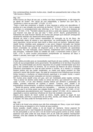 fora contemporâneo durante muitos anos. Josafá era pessoalmente leal a Deus. Ele
“não buscou a Baalins.
............................................................................................
Pág. 191
Antes buscou ao Deus de seu pai, e andou nos Seus mandamentos, e não segundo
as obras de Israel”. Por causa de sua integridade, o Senhor era com ele, e
“confirmou o reino na sua mão”. II Crôn. 17:3-5.
“Todo o Judá deu presentes a Josafá; e teve riquezas e glória em abundância. E
exaltou-se o seu coração nos caminhos do Senhor.” II Crôn. 17:5 e 6. Com o passar
do tempo e o prosseguimento das reformas, o rei “tirou os altos e os bosques de
Judá”. II Crôn. 17:6. “Também desterrou da terra o resto dos rapazes escandalosos,
que ficaram nos dias de seu pai Asa.” I Reis 22:47. Assim, gradualmente os
habitantes de Judá ficaram libertos de muitos dos perigos que estavam ameaçando
seriamente retardar seu desenvolvimento espiritual.
Através do reino o povo estava necessitado de instrução na lei de Deus. Na
compreensão desta lei estava a sua segurança; na conformação de sua vida aos
seus requisitos, tornar-se-iam leais tanto a Deus como ao homem. Sabendo disto,
Josafá tomou medidas para assegurar a seu povo integral instrução nas Santas
Escrituras. Os príncipes que tinham o encargo das diferentes partes do seu domínio
foram orientados no sentido de disporem para o fiel ministério de sacerdotes
instrutores. Por real indicação, esses mestres, trabalhando sob a direta supervisão
dos príncipes, “rodearam todas as cidades de Judá, e ensinaram entre o povo”. II
Crôn. 17:9. E como muitos procurassem compreender os reclamos de Deus e
afastar o pecado, teve lugar um reavivamento.
............................................................................................
Pág. 192
A esta sábia provisão para as necessidades espirituais de seus súditos, Josafá deveu
muito de sua prosperidade como governante. Na obediência à lei de Deus há grande
ganho. Na conformidade aos divinos requisitos há um poder transformador que leva
paz e boa vontade entre os homens. Se os ensinos da Palavra de Deus tivessem
influência controladora na vida de todo homem e mulher, se a mente e o coração
fossem postos sob seu poder moderador, os males que agora existem na vida
nacional e social não teriam lugar. De cada lar emanaria uma influência que tornaria
fortes homens e mulheres no discernimento espiritual e no poder moral, e assim
nações e indivíduos seriam colocados em terreno vantajoso.
Por muitos anos Josafá viveu em paz, sem ser molestado pelas nações vizinhas.
“Veio o temor do Senhor sobre todos os reinos da terra, que estavam em roda de
Judá.” II Crôn. 17:10. Dos filisteus recebia tributo em dinheiro e presentes; da
Arábia, grandes rebanhos de ovelhas e cabras. “Cresceu, pois, Josafá e se
engrandeceu extremamente; e edificou fortalezas e cidades de munições em Judá.
... Gente de guerra, varões valentes em Jerusalém, ... estavam no serviço do rei,
afora os que o rei tinha posto nas cidades fortes por todo o Judá.” II Crôn. 17:12-
19. Abençoado abundantemente com “riquezas e glória” (II Crôn. 18:1), estava ele
capacitado a exercer poderosa influência em favor da verdade e da justiça.
Alguns anos depois de haver subido ao trono, Josafá, agora no auge de sua
prosperidade, permitiu o casamento de seu filho, Jeorão, com Atalia, filha de Acabe
e Jezabel. Por esta união foi formada entre os reis
............................................................................................
Pág. 195
de Judá e de Israel uma aliança que não fora ordenada por Deus, e que num tempo
de crise levou ao desastre o rei e muitos de seus súditos.
Numa ocasião, Josafá visitou o rei de Israel em Samaria. Honra especial foi
mostrada para com o real hóspede de Jerusalém; e antes que encerrasse sua visita,
foi ele persuadido a unir-se com o rei de Israel numa guerra contra os sírios. Acabe
esperava que pela união de suas forças com as de Judá ele poderia reconquistar
Ramote, uma das cidades de refúgio que, sustentava ele, por direito pertencia aos
israelitas.
 