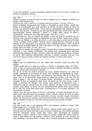 “E eis aqui Amarias, o sumo sacerdote, presidirá sobre vós em todo o negócio do
Senhor; e Zebadias, filho de
............................................................................................
Pág. 198
Ismael, príncipe da casa de Judá, em todo o negócio do rei; também os oficiais, os
levitas, estão perante vós.
“Esforçai-vos, pois, e fazei-o, e o Senhor será com os bons.” II Crôn. 19:9-11.
Nesta cuidadosa salvaguarda dos direitos e liberdade de seus súditos, Josafá deu
ênfase à consideração que cada membro da família humana recebe do Deus de
justiça, que governa sobre todos. “Deus está na congregação dos poderosos; julga
no meio dos deuses”. E todos os que são apontados para agir como juízes sob Sua
administração, devem “defender o pobre e o órfão; fazer justiça ao aflito e
necessitado”, tirando-os “das mãos dos ímpios”. Sal. 82:1, 3 e 4.
Aproximando-se o fim do reinado de Josafá, o reino de Judá foi invadido por um
exército ante cuja aproximação os habitantes da terra tinham razões para tremer.
“Os filhos de Moabe, e os filhos de Amom, e com eles alguns outros dos amonitas,
vieram à peleja contra Josafá”. Notícias desta invasão haviam alcançado o reino
através de um mensageiro, que apareceu com a alarmante palavra: “Vem contra ti
uma grande multidão dalém do mar e da Síria; e eis que já estão em Hazazom-
Tamar, que é En-Gedi”. II Crôn. 20:1 e 2.
Josafá era um homem de coragem e valor. Durante anos, estivera fortalecendo seus
exércitos e suas cidades fortificadas. Ele estava bem preparado para enfrentar
praticamente qualquer inimigo; contudo, nesta crise não pôs sua confiança no braço
de carne. Não mediante disciplinados exércitos e cidades muradas, mas por uma
viva fé no Deus de Israel, poderia ele esperar alcançar a vitória sobre esses
............................................................................................
Pág. 199
pagãos que se vangloriavam de seu poder para humilhar Judá aos olhos das
nações.
“Então Josafá temeu, e pôs-se a buscar o Senhor, e apregoou jejum em todo o
Judá. E Judá se ajuntou para pedir socorro ao Senhor; também de todas as cidades
de Judá vieram para buscarem ao Senhor”.
Em pé no recinto do templo perante seu povo, Josafá derramou sua alma em
oração, pleiteando as promessas de Deus, com confissão da fragilidade de Israel.
“Ah Senhor, Deus de nossos pais”, ele suplicava, “porventura não és Tu Deus nos
Céus? Pois Tu és Dominador sobre todos os reinos das gentes, e na Tua mão há
força e poder, e não há quem Te possa resistir. Porventura, ó Deus nosso, não
lançaste Tu fora os moradores desta terra, de diante do Teu povo Israel, e não a
deste à semente de Abraão, Teu amigo, para sempre? E habitaram nela, e
edificaram nela um santuário ao Teu nome, dizendo: Se algum mal nos sobrevier,
espada, juízo, peste, ou fome, nós nos apresentaremos diante desta casa e diante
de Ti; pois Teu nome está nesta casa; e clamaremos a Ti na nossa angústia, e Tu
nos ouvirás e livrarás.
“Agora, pois, eis que os filhos de Amom e de Moabe, e os das montanhas de Seir,
pelos quais não permitiste que passasse Israel, quando vinham da terra do Egito,
mas deles se desviaram e não os destruíram, eis que nos dão o pago, vindo para
lançar-nos fora da Tua herança, que nos fizeste herdar. Ah Deus nosso, porventura
não os julgarás? Porque em nós não há força perante esta grande multidão
............................................................................................
Pág. 200
que vem contra nós, e não sabemos nós o que faremos; porém os nossos olhos
estão postos em Ti.” II Crôn. 20:3-12.
Com confiança podia Josafá dizer ao Senhor: “Nossos olhos estão postos em Ti.”
Durante anos ele havia ensinado o povo a confiar nAquele que nos séculos passados
tinha-Se interposto tantas vezes para salvar Seus escolhidos de completa
destruição; e agora, quando o reino estava em perigo, Josafá não estava sozinho;
“todo o Judá estava em pé perante o Senhor, como também as suas crianças, as
suas mulheres, e os seus filhos”. II Crôn. 20:13. Unidos jejuaram e oraram; unidos
 