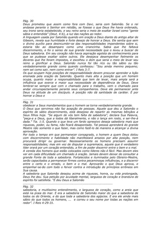 Pág. 30
Deus prometeu que assim como fora com Davi, seria com Salomão. Se o rei
andasse perante o Senhor em retidão, se fizesse o que Deus lhe havia ordenado,
seu trono seria estabelecido, e seu reino seria o meio de exaltar Israel como “gente
sábia e entendida” (Deut. 4:6), a luz das nações ao redor.
A linguagem usada por Salomão quando em oração a Deus diante do antigo altar de
Gibeom, revela sua humildade e forte desejo de honrar a Deus. Ele sentia que sem
o divino auxílio para desincumbir-se das responsabilidades impendentes sobre si,
estaria tão ao desamparo como uma criancinha. Sabia que lhe faltava
discernimento, e foi o senso de sua grande necessidade que o levou a buscar de
Deus sabedoria. Em seu coração não havia aspiração egoísta de conhecimento para
que se pudesse exaltar sobre outros. Ele desejava desempenhar fielmente os
deveres que lhe foram impostos, e escolheu o dom que seria o meio de levar seu
reino a glorificar a Deus. Salomão nunca foi tão rico ou tão sábio ou tão
verdadeiramente grande como quando confessou: “Sou ainda menino pequeno;
nem sei como sair, nem como entrar”. I Reis 3:7.
Os que ocupam hoje posições de responsabilidade devem procurar aprender a lição
ensinada pela oração de Salomão. Quanto mais alta a posição que um homem
ocupa, quanto maior a responsabilidade que tem de levar, mais ampla será a
influência que exerce e maior sua necessidade de dependência de Deus. Deve
lembrar-se sempre que com o chamado para o trabalho, vem o chamado para
andar circunspectamente perante seus companheiros. Deve ele permanecer ante
Deus na atitude de um discípulo. A posição não dá santidade de caráter. É por
honrar a Deus e
............................................................................................
Pág. 31
obedecer a Seus mandamentos que o homem se torna verdadeiramente grande.
O Deus que servimos não faz acepção de pessoas. Aquele que deu a Salomão o
espírito de sábio discernimento, está desejoso de repartir as mesmas bênçãos a
Seus filhos hoje. “Se algum de vós tem falta de sabedoria”, declara Sua Palavra,
“peça-a a Deus, que a todos dá liberalmente, e não o lança em rosto, e ser-lhe-á
dada.” Tia. 1:5. Quando o que leva um fardo opressivo deseja sabedoria mais que
riquezas, poder, ou fama, não ficará desapontado. Tal pessoa aprenderá do grande
Mestre não somente o que fazer, mas como fazê-lo de maneira a alcançar a divina
aprovação.
Por todo o tempo em que permanecer consagrado, o homem a quem Deus dotou
com discernimento e habilidade não manifestará anseios por alta posição, nem
procurará dirigir ou governar. Necessariamente os homens precisam assumir
responsabilidades; mas em vez de disputar a supremacia, aquele que é verdadeiro
líder orará por um coração entendido, a fim de poder discernir entre o bem e o mal.
A vereda dos homens que estão colocados como líderes não é fácil. Mas devem eles
ver em cada dificuldade um chamado à oração. Jamais devem deixar de consultar a
grande Fonte de toda a sabedoria. Fortalecidos e iluminados pelo Obreiro-Mestre,
serão capacitados a permanecer firmes contra pecaminosas influências, e a discernir
entre o certo e o errado, o bem e o mal. Aprovarão o que Deus aprova, e
empenhar-se-ão com todo o fervor contra a introdução de princípios errôneos em
Sua causa.
A sabedoria que Salomão desejou acima de riquezas, honra, ou vida prolongada,
Deus lhe deu. Sua petição por acuidade mental, largueza de coração e brandura de
espírito foi satisfeita. “E deu Deus a Salomão
............................................................................................
Pág. 32
sabedoria, e muitíssimo entendimento, e largueza de coração, como a areia que
está na praia do mar. E era a sabedoria de Salomão maior do que a sabedoria de
todos os do Oriente, e do que toda a sabedoria dos egípcios. E era ele ainda mais
sábio do que todos os homens, ... e correu o seu nome por todas as nações em
redor”. I Reis 4:29-31.
 