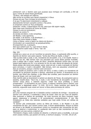 pleitearam com o Senhor para que pusesse seus inimigos em confusão, a fim de
que o nome de Jeová fosse glorificado.
“Ó Deus, não estejas em silêncio;
Não cerres os ouvidos nem fiques impassível, ó Deus.
Porque eis que Teus inimigos se alvoroçam,
E os que Te aborrecem levantaram a cabeça.
Astutamente formam conselho contra o Teu povo,
E conspiram contra os Teus protegidos.
Disseram: Vinde, e desarraigue-mo-los, para que não sejam nação,
Nem haja mais memória do nome de Israel.
Porque a uma se conluiaram;
Aliaram-se contra Ti.
As tendas de Edom, e dos ismaelitas,
De Moabe, e dos agarenos,
De Gebal, e de Amom, e de Amaleque. ...
Faze-lhes como fizeste a Midiã,
Como a Sísera, como a Jabim na ribeira de Quisom; ...
Confundam-se e assombrem-se perpetuamente;
Envergonhem-se, e pereçam,
Para que saibam que Tu, cujo nome é Jeová,
És o Altíssimo sobre toda a Terra.” Sal. 83.
............................................................................................
Pág. 201
Unindo-se o povo ao rei em humilhar-se perante Deus, e suplicando dEle auxílio, o
Espírito do Senhor veio sobre Jaaziel, “levita dos filhos de Asafe, e disse”:
“Dai ouvidos todo o Judá, e vós, moradores de Jerusalém, e tu, ó rei Josafá. Assim o
Senhor vos diz: Não temais nem vos assusteis por causa desta grande multidão,
pois a peleja não é vossa, senão de Deus. Amanhã descereis contra eles; eis que
sobem pela ladeira de Ziz, e os achareis no fim do vale, diante do deserto de Jeruel.
Nesta peleja não tereis que pelejar; parai, estai em pé, e vede a salvação do Senhor
para convosco, ó Judá e Jerusalém. Não temais, nem vos assusteis; amanhã saí-
lhes ao encontro, porque o Senhor será convosco”.
“Então Josafá se prostrou com o rosto em terra; e todo o Judá e os moradores de
Jerusalém se lançaram perante o Senhor, adorando ao Senhor. E levantaram-se os
levitas, dos filhos dos coatitas, e dos filhos dos coraítas, para louvarem ao Senhor
Deus de Israel, com voz muito alta”.
Pela manhã cedo se levantaram e saíram ao deserto de Tecoa. Ao avançarem para a
batalha, Josafá disse: “Ouvi-me, ó Judá, e vós moradores de Jerusalém: Crede no
Senhor vosso Deus, e estareis seguros; crede nos Seus profetas, e sereis
prosperados”. “E aconselhou-se com o povo, e ordenou cantores para o Senhor, que
louvassem a Majestade santa.” II Crôn. 20:14-21. Esses cantores iam diante do
exército, erguendo suas vozes em louvor a Deus pela promessa de vitória.
............................................................................................
Pág. 202
Era uma maneira singular de ir à batalha contra o exército do inimigo – louvando ao
Senhor com cânticos, e exaltando o Deus de Israel. Este era seu hino de batalha.
Eles possuíam a beleza da santidade. Se mais louvores de Deus tivessem lugar
agora, esperança e coragem e fé aumentariam constantemente. E isto não
fortaleceria as mãos dos valentes soldados que hoje estão firmes em defesa da
verdade?
“O Senhor pôs emboscadas contra os filhos de Amom, e de Moabe e os das
montanhas de Seir, que vieram contra Judá, e foram desbaratados. Porque os filhos
de Amom e de Moabe se levantaram contra os moradores das montanhas de Seir,
para os destruir e exterminar; e, acabando eles com os das montanhas de Seir,
ajudaram uns aos outros a destruir-se.
“Entretanto chegou Judá à atalaia do deserto; e olharam para a multidão, e eis que
eram corpos mortos, que jaziam em terra, e nenhum escapou.” II Crôn. 20:22-24.
 