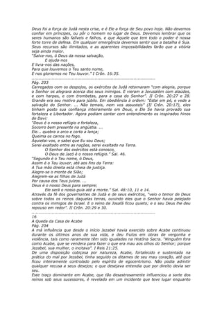 Deus foi a força de Judá nesta crise, e é Ele a força de Seu povo hoje. Não devemos
confiar em príncipes, ou pôr o homem no lugar de Deus. Devemos lembrar que os
seres humanos são falíveis e falhos, e que Aquele que tem todo o poder é nossa
forte torre de defesa. Em qualquer emergência devemos sentir que a batalha é Sua.
Seus recursos são ilimitados, e as aparentes impossibilidades farão que a vitória
seja ainda maior.
“Salva-nos, ó Deus da nossa salvação,
          E ajuda-nos
E livra-nos das nações,
Para que louvemos o Teu santo nome,
E nos gloriemos no Teu louvor.” I Crôn. 16:35.
............................................................................................
Pág. 203
Carregados com os despojos, os exércitos de Judá retornaram “com alegria, porque
o Senhor os alegrara acerca dos seus inimigos. E vieram a Jerusalém com alaúdes,
e com harpas, e com trombetas, para a casa do Senhor”. II Crôn. 20:27 e 28.
Grande era seu motivo para júbilo. Em obediência à ordem: “Estai em pé, e vede a
salvação do Senhor. ... Não temais, nem vos assusteis” (II Crôn. 20:17), eles
tinham posto sua confiança inteiramente em Deus, e Ele Se havia provado sua
fortaleza e Libertador. Agora podiam cantar com entendimento os inspirados hinos
de Davi:
“Deus é o nosso refúgio e fortaleza,
Socorro bem presente na angústia. ...
Ele... quebra o arco e corta a lança;
Queima os carros no fogo.
Aquietai-vos, e sabei que Eu sou Deus;
Serei exaltado entre as nações, serei exaltado na Terra.
          O Senhor dos exércitos está conosco,
          O Deus de Jacó é o nosso refúgio.” Sal. 46.
“Segundo é o Teu nome, ó Deus,
Assim é o Teu louvor, até aos fins da Terra:
A Tua mão direita está cheia de justiça.
Alegre-se o monte de Sião;
Alegrem-se as filhas de Judá
Por causa dos Teus juízos. ...
Deus é o nosso Deus para sempre;
          Ele será o nosso guia até a morte.” Sal. 48:10, 11 e 14.
Através da fé dos governantes de Judá e de seus exércitos, “veio o temor de Deus
sobre todos os reinos daquelas terras, ouvindo eles que o Senhor havia pelejado
contra os inimigos de Israel. E o reino de Josafá ficou quieto; e o seu Deus lhe deu
repouso em redor”. II Crôn. 20:29 e 30.
............................................................................................
16
A Queda da Casa de Acabe
Pág. 204
A má influência que desde o início Jezabel havia exercido sobre Acabe continuou
durante os últimos anos de sua vida, e deu frutos em obras de vergonha e
violência, tais como raramente têm sido igualadas na História Sacra. “Ninguém fora
como Acabe, que se vendera para fazer o que era mau aos olhos do Senhor; porque
Jezabel, sua mulher, o incitava”. I Reis 21:25.
De uma disposição cobiçosa por natureza, Acabe, fortalecido e sustentado na
prática do mal por Jezabel, tinha seguido os ditames de seu mau coração, até que
ficou inteiramente controlado pelo espírito de egocentrismo. Não podia admitir
qualquer recusa a seus desejos; o que desejava entendia que por direito devia ser
seu.
Este traço dominante em Acabe, que tão desastrosamente influenciou a sorte dos
reinos sob seus sucessores, é revelado em um incidente que teve lugar enquanto
 