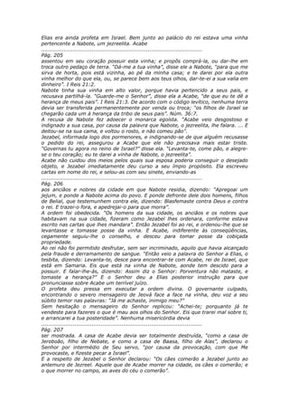 Elias era ainda profeta em Israel. Bem junto ao palácio do rei estava uma vinha
pertencente a Nabote, um jezreelita. Acabe
............................................................................................
Pág. 205
assentou em seu coração possuir esta vinha; e propôs comprá-la, ou dar-lhe em
troca outro pedaço de terra. “Dá-me a tua vinha”, disse ele a Nabote, “para que me
sirva de horta, pois está vizinha, ao pé da minha casa; e te darei por ela outra
vinha melhor do que ela, ou, se parece bem aos teus olhos, dar-te-ei a sua valia em
dinheiro”. I Reis 21:2.
Nabote tinha sua vinha em alto valor, porque havia pertencido a seus pais, e
recusava partilhá-la. “Guarde-me o Senhor”, disse ela a Acabe, “de que eu te dê a
herança de meus pais”. I Reis 21:3. De acordo com o código levítico, nenhuma terra
devia ser transferida permanentemente por venda ou troca; “os filhos de Israel se
chegarão cada um à herança da tribo de seus pais”. Núm. 36:7.
A recusa de Nabote fez adoecer o monarca egoísta. “Acabe veio desgostoso e
indignado a sua casa, por causa da palavra que Nabote, o jezreelita, lhe falara. ... E
deitou-se na sua cama, e voltou o rosto, e não comeu pão”.
Jezabel, informada logo dos pormenores, e indignando-se de que alguém recusasse
o pedido do rei, assegurou a Acabe que ele não precisava mais estar triste.
“Governas tu agora no reino de Israel?” disse ela. “Levanta-te, come pão, e alegre-
se o teu coração; eu te darei a vinha de Nabote, o jezreelita”.
Acabe não cuidou dos meios pelos quais sua esposa poderia conseguir o desejado
objeto, e Jezabel imediatamente deu curso a seu ímpio propósito. Ela escreveu
cartas em nome do rei, e selou-as com seu sinete, enviando-as
............................................................................................
Pág. 206
aos anciãos e nobres da cidade em que Nabote residia, dizendo: “Apregoai um
jejum, e ponde a Nabote acima do povo. E ponde defronte dele dois homens, filhos
de Belial, que testemunhem contra ele, dizendo: Blasfemaste contra Deus e contra
o rei. E trazei-o fora, e apedrejai-o para que morra”.
A ordem foi obedecida. “Os homens da sua cidade, os anciãos e os nobres que
habitavam na sua cidade, fizeram como Jezabel lhes ordenara, conforme estava
escrito nas cartas que lhes mandara”. Então Jezabel foi ao rei, e ordenou-lhe que se
levantasse e tomasse posse da vinha. E Acabe, indiferente às conseqüências,
cegamente seguiu-lhe o conselho, e desceu para tomar posse da cobiçada
propriedade.
Ao rei não foi permitido desfrutar, sem ser incriminado, aquilo que havia alcançado
pela fraude e derramamento de sangue. “Então veio a palavra do Senhor a Elias, o
tesbita, dizendo: Levanta-te, desce para encontrar-te com Acabe, rei de Israel, que
está em Samaria. Eis que está na vinha de Nabote, aonde tem descido para a
possuir. E falar-lhe-ás, dizendo: Assim diz o Senhor: Porventura não mataste, e
tomaste a herança?” E o Senhor deu a Elias posterior instrução para que
pronunciasse sobre Acabe um terrível juízo.
O profeta deu pressa em executar a ordem divina. O governante culpado,
encontrando o severo mensageiro de Jeová face a face na vinha, deu voz a seu
súbito temor nas palavras: “Já me achaste, inimigo meu?”
Sem hesitação o mensageiro do Senhor replicou: “Achei-te; porquanto já te
vendeste para fazeres o que é mau aos olhos do Senhor. Eis que trarei mal sobre ti,
e arrancarei a tua posteridade”. Nenhuma misericórdia devia
............................................................................................
Pág. 207
ser mostrada. A casa de Acabe devia ser totalmente destruída, “como a casa de
Jeroboão, filho de Nebate, e como a casa de Baasa, filho de Aías”, declarou o
Senhor por intermédio de Seu servo, “por causa da provocação, com que Me
provocaste, e fizeste pecar a Israel”.
E a respeito de Jezabel o Senhor declarou: “Os cães comerão a Jezabel junto ao
antemuro de Jezreel. Aquele que de Acabe morrer na cidade, os cães o comerão; e
o que morrer no campo, as aves do céu o comerão”.
 
