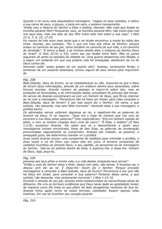 Quando o rei ouviu esta assustadora mensagem, “rasgou os seus vestidos, e cobriu
a sua carne de saco, e jejuou; e jazia em saco, e andava mansamente.
“Então veio a Palavra do Senhor a Elias o tesbita, dizendo: Não viste que Acabe se
humilha perante Mim? Porquanto, pois, se humilha perante Mim, não trarei este mal
nos seus dias, mas nos dias de seu filho trarei este mal sobre a sua casa”. I Reis
21:4, 7, 9, 10, 17-29.
Foi menos de três anos mais tarde que o rei Acabe encontrou a morte às mãos dos
sírios. Acazias, seu sucessor, “fez o que era mau aos olhos do Senhor; porque
andou no caminho de seu pai, como também no caminho de sua mãe, e no caminho
de Jeroboão”. “E serviu a Baal, e se inclinou diante dele, e indignou ao Senhor Deus
de Israel” (I Reis 22:52 e 53), como seu pai Acabe tinha feito. Mas os juízos
seguiram de perto os pecados do rebelde rei. Uma guerra desastrosa com Moabe, e
a seguir um acidente em que sua própria vida foi ameaçada, atestaram da ira de
Deus contra ele.
Havendo caído “pelas grades de um quarto alto”, Acazias, seriamente ferido, e
temeroso de um possível desenlace, enviou alguns de seus servos para inquirirem
de
............................................................................................
Pág. 208
Baal-Zebube, deus de Ecrom, se se restabeleceria ou não. Supunha-se que o deus
de Ecrom dava informações, através de um médium dentre seus sacerdotes, sobre
futuros eventos. Grande número de pessoas ia inquiri-lo sobre isto; mas as
predições ali formuladas, e as informações dadas, procediam do príncipe das trevas.
Os servos de Acazias encontraram-se com um homem de Deus, que fê-los retornar
ao rei com a mensagem: “Porventura não há Deus em Israel, para irdes consultar a
Baal-Zebube, deus de Ecrom? E por isso assim diz o Senhor: Da cama, a que
subiste, não descerás, mas sem falta morrerás”. Havendo dado a sua mensagem, o
profeta partiu.
Os admirados servos voltaram depressa ao rei, e repetiram-lhe as palavras do
homem de Deus. O rei inquiriu: “Qual era o traje do homem que vos veio ao
encontro e vos falou estas palavras?” Eles responderam: “Era um homem vestido de
pêlos, e com os lombos cingidos dum cinto de couro”. “É Elias, o tesbita” (II Reis
1:2-8), exclamou Acazias. Ele sabia que se o desconhecido a quem seus
mensageiros tinham encontrado, fosse de fato Elias, as palavras de condenação
pronunciadas seguramente se cumpririam. Ansioso por impedir, se possível, o
ameaçado juízo, ele determinou mandar vir o profeta.
Duas vezes Acazias enviou uma companhia de soldados para intimidar o profeta, e
duas vezes a ira de Deus caiu sobre eles em juízo. A terceira companhia de
soldados humilhou-se perante Deus; e seu capitão, ao aproximar-se do mensageiro
do Senhor, “pôs-se de joelhos diante de Elias, e suplicou-lhe, e disse-lhe: homem
de Deus, seja, peço-te,
............................................................................................
Pág. 209
preciosa aos teus olhos a minha vida, e a vida destes cinqüenta teus servos”.
“Então o anjo do Senhor disse a Elias: Desce com este; não temas. E levantou-se, e
desceu com ele ao rei. E disse-lhe: Assim diz o Senhor: Porque enviaste
mensageiros a consultar a Baal-Zebube, deus de Ecrom? Porventura é por que não
há Deus em Israel, para consultar a Sua palavra? Portanto desta cama, a que
subiste, não descerás, mas certamente morrerás”. I Reis 1:13-16.
Durante o reinado de seu pai, Acazias tinha testemunhado as maravilhosas obras do
Altíssimo. Ele vira as terríveis evidências que Deus havia dado ao apostatado Israel,
da maneira como Ele trata os que põem de lado obrigatórios reclamos de Sua lei.
Acazias tinha agido como se essas terríveis realidades fossem apenas tolas
histórias. Em vez de humilhar seu coração perante
............................................................................................
Pág. 210
 
