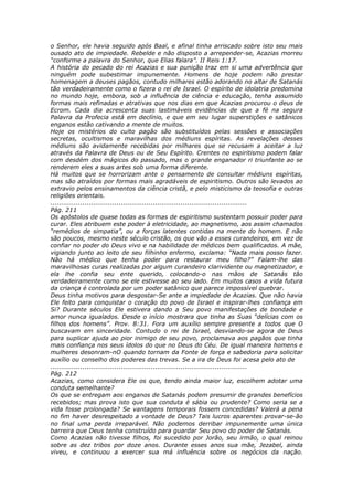 o Senhor, ele havia seguido após Baal, e afinal tinha arriscado sobre isto seu mais
ousado ato de impiedade. Rebelde e não disposto a arrepender-se, Acazias morreu
“conforme a palavra do Senhor, que Elias falara”. II Reis 1:17.
A história do pecado do rei Acazias e sua punição traz em si uma advertência que
ninguém pode subestimar impunemente. Homens de hoje podem não prestar
homenagem a deuses pagãos, contudo milhares estão adorando no altar de Satanás
tão verdadeiramente como o fizera o rei de Israel. O espírito de idolatria predomina
no mundo hoje, embora, sob a influência de ciência e educação, tenha assumido
formas mais refinadas e atrativas que nos dias em que Acazias procurou o deus de
Ecrom. Cada dia acrescenta suas lastimáveis evidências de que a fé na segura
Palavra da Profecia está em declínio, e que em seu lugar superstições e satânicos
enganos estão cativando a mente de muitos.
Hoje os mistérios do culto pagão são substituídos pelas sessões e associações
secretas, ocultismos e maravilhas dos médiuns espíritas. As revelações desses
médiuns são avidamente recebidas por milhares que se recusam a aceitar a luz
através da Palavra de Deus ou de Seu Espírito. Crentes no espiritismo podem falar
com desdém dos mágicos do passado, mas o grande enganador ri triunfante ao se
renderem eles a suas artes sob uma forma diferente.
Há muitos que se horrorizam ante o pensamento de consultar médiuns espíritas,
mas são atraídos por formas mais agradáveis de espiritismo. Outros são levados ao
extravio pelos ensinamentos da ciência cristã, e pelo misticismo da teosofia e outras
religiões orientais.
............................................................................................
Pág. 211
Os apóstolos de quase todas as formas de espiritismo sustentam possuir poder para
curar. Eles atribuem este poder à eletricidade, ao magnetismo, aos assim chamados
“remédios de simpatia”, ou a forças latentes contidas na mente do homem. E não
são poucos, mesmo neste século cristão, os que vão a esses curandeiros, em vez de
confiar no poder do Deus vivo e na habilidade de médicos bem qualificados. A mãe,
vigiando junto ao leito de seu filhinho enfermo, exclama: “Nada mais posso fazer.
Não há médico que tenha poder para restaurar meu filho?” Falam-lhe das
maravilhosas curas realizadas por algum curandeiro clarividente ou magnetizador, e
ela lhe confia seu ente querido, colocando-o nas mãos de Satanás tão
verdadeiramente como se ele estivesse ao seu lado. Em muitos casos a vida futura
da criança é controlada por um poder satânico que parece impossível quebrar.
Deus tinha motivos para desgostar-Se ante a impiedade de Acazias. Que não havia
Ele feito para conquistar o coração do povo de Israel e inspirar-lhes confiança em
Si? Durante séculos Ele estivera dando a Seu povo manifestações de bondade e
amor nunca igualados. Desde o início mostrara que tinha as Suas “delícias com os
filhos dos homens”. Prov. 8:31. Fora um auxílio sempre presente a todos que O
buscavam em sinceridade. Contudo o rei de Israel, desviando-se agora de Deus
para suplicar ajuda ao pior inimigo de seu povo, proclamava aos pagãos que tinha
mais confiança nos seus ídolos do que no Deus do Céu. De igual maneira homens e
mulheres desonram-nO quando tornam da Fonte de força e sabedoria para solicitar
auxílio ou conselho dos poderes das trevas. Se a ira de Deus foi acesa pelo ato de
............................................................................................
Pág. 212
Acazias, como considera Ele os que, tendo ainda maior luz, escolhem adotar uma
conduta semelhante?
Os que se entregam aos enganos de Satanás podem presumir de grandes benefícios
recebidos; mas prova isto que sua conduta é sábia ou prudente? Como seria se a
vida fosse prolongada? Se vantagens temporais fossem concedidas? Valerá a pena
no fim haver desrespeitado a vontade de Deus? Tais lucros aparentes provar-se-ão
no final uma perda irreparável. Não podemos derribar impunemente uma única
barreira que Deus tenha construído para guardar Seu povo do poder de Satanás.
Como Acazias não tivesse filhos, foi sucedido por Jorão, seu irmão, o qual reinou
sobre as dez tribos por doze anos. Durante esses anos sua mãe, Jezabel, ainda
viveu, e continuou a exercer sua má influência sobre os negócios da nação.
 