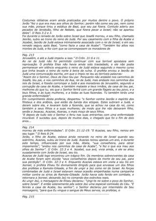 Costumes idólatras eram ainda praticados por muitos dentre o povo. O próprio
Jorão “fez o que era mau aos olhos do Senhor; porém não como seu pai, nem como
sua mãe, porque tirou a estátua de Baal, que seu pai fizera. Contudo aderiu aos
pecados de Jeroboão, filho de Nebate, que fizera pecar a Israel; não se apartou
deles”. II Reis 3:2 e 3.
Foi durante o reinado de Jorão sobre Israel que Josafá morreu, e seu filho, chamado
Jeorão, subiu ao trono do reino de Judá. Por seu casamento com a filha de Acabe e
Jezabel, Jeorão de Judá estava intimamente associado com o rei de Israel; e em seu
reinado seguiu após Baal, “como fazia a casa de Acabe”. “Também fez altos nos
montes de Judá, e fez com que se corrompessem os moradores de
............................................................................................
Pág. 213
Jerusalém, e até a Judá impeliu a isso.” II Crôn. 21:6 e 11.
Ao rei de Judá não foi permitido continuar com sua terrível apostasia sem
reprovação. O profeta Elias não havia ainda sido trasladado, e ele não podia
permanecer em silêncio enquanto o reino de Judá estava seguindo o mesmo curso
que tinha levado o reino do norte à beira da ruína. O profeta enviou a Jeorão de
Judá uma comunicação escrita, em que o ímpio rei leu as terríveis palavras:
“Assim diz o Senhor, Deus de Davi teu pai: Porquanto não andaste nos caminhos de
Josafá, teu pai, e nos caminhos de Asa, rei de Judá, mas andaste nos caminhos dos
reis de Israel, e fizeste corromper a Judá e aos moradores de Jerusalém, segundo a
corrupção da casa de Acabe, e também mataste a teus irmãos, da casa de teu pai,
melhores do que tu; eis que o Senhor ferirá com um grande flagelo ao teu povo, e a
teus filhos, e às tuas mulheres, e a todas as tuas fazendas. Tu também terás uma
grande enfermidade”.
Em cumprimento desta profecia, despertou “o Senhor contra Jeorão o espírito dos
filisteus e dos arábios, que estão da banda dos etíopes. Estes subiram a Judá, e
deram sobre ela, e levaram toda a fazenda, que se achou na casa do rei, como
também a seus filhos e a suas mulheres; de modo que lhe não deixaram filho,
senão a Jeoacaz, Acazias, Azarias, o mais moço de seus filhos.
“E depois de tudo isto o Senhor o feriu nas suas entranhas com uma enfermidade
incurável. E sucedeu que, depois de muitos dias, e chegado que foi o fim de dois
anos...
............................................................................................
Pág. 214
morreu de más enfermidades”. II Crôn. 21:12-19. “E Acazias, seu filho, reinou em
seu lugar.” II Reis 8:24.
Jorão, o filho de Acabe, estava ainda reinando no reino de Israel quando seu
sobrinho, Acazias, subiu ao trono de Judá. Acazias reinou apenas um ano, e durante
este tempo, influenciado por sua mãe, Atalia, “sua conselheira, para obrar
impiamente”, “andou nos caminhos da casa de Acabe”, “e fez o que era mau aos
olhos do Senhor”. II Crôn. 22:3 e 4. Jezabel, sua avó, vivia ainda, e ele se aliou
ousadamente com Jorão de Israel, seu tio.
Acazias de Judá logo encontrou um trágico fim. Os membros sobreviventes da casa
de Acabe foram sem dúvida “seus conselheiros depois da morte de seu pai, para
sua perdição”. II Crôn. 22:3 e 4. Enquanto Acazias estava em visita a seu tio em
Jezreel, o profeta Eliseu foi divinamente dirigido para que enviasse um dos filhos
dos profetas a Ramote-Gileade, a fim de ungir a Jeú como rei de Israel. As forças
combinadas de Judá e Israel estavam nessa ocasião empenhadas numa campanha
militar contra os sírios de Ramote-Gileade. Jorão havia sido ferido em combate, e
retornara a Jezreel, deixando Jeú no comando dos exércitos reais.
Ao ungir Jeú, o mensageiro de Eliseu declarou: “Ungi-te rei sobre o povo do Senhor,
sobre Israel”. E então solenemente pôs sobre Jeú uma especial comissão do Céu. “E
ferirás a casa de Acabe, teu senhor”, o Senhor declarou por intermédio de Seu
mensageiro, “para que Eu vingue o sangue de Meus servos, os profetas, e
............................................................................................
Pág. 215
 