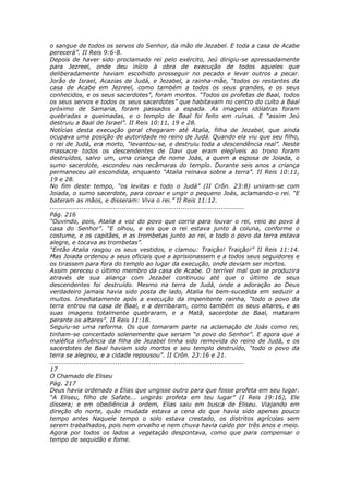 o sangue de todos os servos do Senhor, da mão de Jezabel. E toda a casa de Acabe
perecerá”. II Reis 9:6-8.
Depois de haver sido proclamado rei pelo exército, Jeú dirigiu-se apressadamente
para Jezreel, onde deu início à obra de execução de todos aqueles que
deliberadamente haviam escolhido prosseguir no pecado e levar outros a pecar.
Jorão de Israel, Acazias de Judá, e Jezabel, a rainha-mãe, “todos os restantes da
casa de Acabe em Jezreel, como também a todos os seus grandes, e os seus
conhecidos, e os seus sacerdotes”, foram mortos. “Todos os profetas de Baal, todos
os seus servos e todos os seus sacerdotes” que habitavam no centro do culto a Baal
próximo de Samaria, foram passados a espada. As imagens idólatras foram
quebradas e queimadas, e o templo de Baal foi feito em ruínas. E “assim Jeú
destruiu a Baal de Israel”. II Reis 10:11, 19 e 28.
Notícias desta execução geral chegaram até Atalia, filha de Jezabel, que ainda
ocupava uma posição de autoridade no reino de Judá. Quando ela viu que seu filho,
o rei de Judá, era morto, “levantou-se, e destruiu toda a descendência real”. Neste
massacre todos os descendentes de Davi que eram elegíveis ao trono foram
destruídos, salvo um, uma criança de nome Joás, a quem a esposa de Joiada, o
sumo sacerdote, escondeu nas recâmaras do templo. Durante seis anos a criança
permaneceu ali escondida, enquanto “Atalia reinava sobre a terra”. II Reis 10:11,
19 e 28.
No fim deste tempo, “os levitas e todo o Judá” (II Crôn. 23:8) uniram-se com
Joiada, o sumo sacerdote, para coroar e ungir o pequeno Joás, aclamando-o rei. “E
bateram as mãos, e disseram: Viva o rei.” II Reis 11:12.
............................................................................................
Pág. 216
“Ouvindo, pois, Atalia a voz do povo que corria para louvar o rei, veio ao povo à
casa do Senhor”. “E olhou, e eis que o rei estava junto à coluna, conforme o
costume, e os capitães, e as trombetas junto ao rei, e todo o povo da terra estava
alegre, e tocava as trombetas”.
“Então Atalia rasgou os seus vestidos, e clamou: Traição! Traição!” II Reis 11:14.
Mas Joiada ordenou a seus oficiais que a aprisionassem e a todos seus seguidores e
os tirassem para fora do templo ao lugar da execução, onde deviam ser mortos.
Assim pereceu o último membro da casa de Acabe. O terrível mal que se produzira
através de sua aliança com Jezabel continuou até que o último de seus
descendentes foi destruído. Mesmo na terra de Judá, onde a adoração ao Deus
verdadeiro jamais havia sido posta de lado, Atalia foi bem-sucedida em seduzir a
muitos. Imediatamente após a execução da impenitente rainha, “todo o povo da
terra entrou na casa de Baal, e a derribaram, como também os seus altares, e as
suas imagens totalmente quebraram, e a Matã, sacerdote de Baal, mataram
perante os altares”. II Reis 11:18.
Seguiu-se uma reforma. Os que tomaram parte na aclamação de Joás como rei,
tinham-se concertado solenemente que seriam “o povo do Senhor”. E agora que a
maléfica influência da filha de Jezabel tinha sido removida do reino de Judá, e os
sacerdotes de Baal haviam sido mortos e seu templo destruído, “todo o povo da
terra se alegrou, e a cidade repousou”. II Crôn. 23:16 e 21.
............................................................................................
17
O Chamado de Eliseu
Pág. 217
Deus havia ordenado a Elias que ungisse outro para que fosse profeta em seu lugar.
“A Eliseu, filho de Safate... ungirás profeta em teu lugar” (I Reis 19:16), Ele
dissera; e em obediência à ordem, Elias saiu em busca de Eliseu. Viajando em
direção do norte, quão mudada estava a cena do que havia sido apenas pouco
tempo antes Naquele tempo o solo estava crestado, os distritos agrícolas sem
serem trabalhados, pois nem orvalho e nem chuva havia caído por três anos e meio.
Agora por todos os lados a vegetação despontava, como que para compensar o
tempo de sequidão e fome.
 