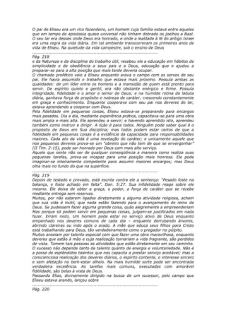 O pai de Eliseu era um rico fazendeiro, um homem cuja família estava entre aqueles
que em tempo de apostasia quase universal não tinham dobrado os joelhos a Baal.
O seu lar era desses onde Deus era honrado, e onde a lealdade à fé do antigo Israel
era uma regra da vida diária. Em tal ambiente transcorreram os primeiros anos de
vida de Eliseu. Na quietude da vida campestre, sob o ensino de Deus
............................................................................................
Pág. 218
e da Natureza e da disciplina do trabalho útil, recebeu ele a educação em hábitos de
simplicidade e de obediência a seus pais e a Deus, educação que o ajudou a
preparar-se para a alta posição que mais tarde deveria ocupar.
O chamado profético veio a Eliseu enquanto arava o campo com os servos de seu
pai. Ele havia assumido o trabalho que estava mais próximo. Possuía ambas as
qualidades: de um líder entre os homens e a mansidão de quem está pronto para
servir. De espírito quieto e gentil, era não obstante enérgico e firme. Possuía
integridade, fidelidade e o amor e temor de Deus; e na humilde rotina da labuta
diária, ganhava força de propósito e nobreza de caráter, crescendo constantemente
em graça e conhecimento. Enquanto cooperava com seu pai nos deveres do lar,
estava aprendendo a cooperar com Deus.
Pela fidelidade em pequenas coisas, Eliseu estava-se preparando para encargos
mais pesados. Dia a dia, mediante experiência prática, capacitava-se para uma obra
mais ampla e mais alta. Ele aprendeu a servir; e havendo aprendido isto, aprendeu
também como instruir e dirigir. A lição é para todos. Ninguém pode saber qual é o
propósito de Deus em Sua disciplina; mas todos podem estar certos de que a
fidelidade em pequenas coisas é a evidência da capacidade para responsabilidades
maiores. Cada ato da vida é uma revelação do caráter; e unicamente aquele que
nos pequenos deveres prova-se um “obreiro que não tem de que se envergonhar”
(II Tim. 2:15), pode ser honrado por Deus com mais alto serviço.
Aquele que sente não ser de qualquer conseqüência a maneira como realiza suas
pequenas tarefas, prova-se incapaz para uma posição mais honrosa. Ele pode
imaginar-se inteiramente competente para assumir maiores encargos; mas Deus
olha mais no fundo do que na superfície.
............................................................................................
Pág. 219
Depois de testado e provado, está escrita contra ele a sentença: “Pesado foste na
balança, e foste achado em falta”. Dan. 5:27. Sua infidelidade reage sobre ele
mesmo. Ele deixa de obter a graça, o poder, a força de caráter que se recebe
mediante entrega sem reservas.
Muitos, por não estarem ligados diretamente a alguma atividade religiosa, acham
que sua vida é inútil, que nada estão fazendo para o avançamento do reino de
Deus. Se pudessem fazer alguma grande coisa, quão alegremente a empreenderiam
Mas porque só podem servir em pequenas coisas, julgam-se justificados em nada
fazer. Erram nisto. Um homem pode estar no serviço ativo de Deus enquanto
empenhado nos deveres comuns de cada dia – enquanto derrubando árvores,
abrindo clareiras ou indo após o arado. A mãe que educa seus filhos para Cristo
está trabalhando para Deus, tão verdadeiramente como o pregador no púlpito.
Muitos anseiam por talento especial com que fazer uma obra maravilhosa, enquanto
deveres que estão à mão e cuja realização tornariam a vida fragrante, são perdidos
de vista. Tomem tais pessoas as atividades que estão diretamente em seu caminho.
O sucesso não depende tanto de talento quanto de energia e voluntariedade. Não é
a posse de esplêndidos talentos que nos capacita a prestar serviço aceitável; mas a
conscienciosa realização dos deveres diários, o espírito contente, o interesse sincero
e sem afetação no bem-estar alheio. Na mais humilde sorte pode ser encontrada
verdadeira excelência. As tarefas mais comuns, executadas com amorável
fidelidade, são belas à vista de Deus.
Passando Elias, divinamente dirigido na busca de um sucessor, pelo campo que
Eliseu estava arando, lançou sobre
............................................................................................
Pág. 220
 