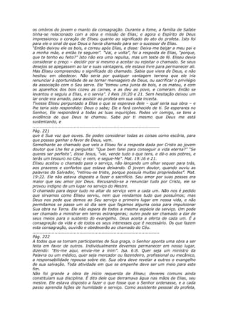 os ombros do jovem o manto da consagração. Durante a fome, a família de Safate
tinha-se relacionado com a obra e missão de Elias; e agora o Espírito de Deus
impressionou o coração de Eliseu quanto ao significado do ato do profeta. Isto foi
para ele o sinal de que Deus o havia chamado para ser o sucessor de Elias.
“Então deixou ele os bois, e correu após Elias, e disse: Deixa-me beijar a meu pai e
a minha mãe, e então te seguirei”. “Vai, e volta”, foi a resposta de Elias, “porque,
que te tenho eu feito?” Isto não era uma repulsa, mas um teste de fé. Eliseu devia
considerar o preço – decidir por si mesmo a aceitar ou rejeitar o chamado. Se seus
desejos se apegassem ao lar e suas vantagens, ele estava livre para permanecer ali.
Mas Eliseu compreendeu o significado do chamado. Sabia que viera de Deus, e não
hesitou em obedecer. Não seria por qualquer vantagem terrena que ele iria
renunciar à oportunidade de se tornar mensageiro de Deus, ou sacrificar o privilégio
da associação com o Seu servo. Ele “tomou uma junta de bois, e os matou, e com
os aparelhos dos bois cozeu as carnes, e as deu ao povo, e comeram. Então se
levantou e seguiu a Elias, e o servia”. I Reis 19:20 e 21. Sem hesitação deixou um
lar onde era amado, para assistir ao profeta em sua vida incerta.
Tivesse Eliseu perguntado a Elias o que se esperava dele – qual seria sua obra – e
lhe teria sido respondido: Deus o sabe; Ele o fará conhecido de ti. Se esperares no
Senhor, Ele responderá a todas as tuas inquirições. Podes vir comigo, se tens a
evidência de que Deus te chamou. Sabe por ti mesmo que Deus me está
sustentando, e
............................................................................................
Pág. 221
que é Sua voz que ouves. Se podes considerar todas as coisas como escória, para
que possas ganhar o favor de Deus, vem.
Semelhante ao chamado que veio a Eliseu foi a resposta dada por Cristo ao jovem
doutor que Lhe fez a pergunta: “Que bem farei para conseguir a vida eterna?” “Se
queres ser perfeito”, disse Jesus, “vai, vende tudo o que tens, e dá-o aos pobres, e
terás um tesouro no Céu; e vem, e segue-Me”. Mat. 19:16 e 21.
Eliseu aceitou o chamado para o serviço, não lançando um olhar sequer para trás,
aos prazeres e confortos que estava deixando. O jovem doutor, quando ouviu as
palavras do Salvador, “retirou-se triste, porque possuía muitas propriedades”. Mat.
19:22. Ele não estava disposto a fazer o sacrifício. Seu amor por suas posses era
maior que seu amor por Deus. Recusando-se a renunciar tudo por Cristo, ele se
provou indigno de um lugar no serviço do Mestre.
O chamado para depor tudo no altar do serviço vem a cada um. Não nos é pedido
que sirvamos como Eliseu serviu, nem que vendamos tudo que possuímos; mas
Deus nos pede que demos ao Seu serviço o primeiro lugar em nossa vida, e não
permitamos se passe um só dia sem que façamos alguma coisa para impulsionar
Sua obra na Terra. Ele não espera de todos a mesma espécie de serviço. Um pode
ser chamado a ministrar em terras estrangeiras; outro pode ser chamado a dar de
seus meios para o sustento do evangelho. Deus aceita a oferta de cada um. É a
consagração da vida e de todos os seus interesses que é necessário. Os que fazem
esta consagração, ouvirão e obedecerão ao chamado do Céu.
............................................................................................
Pág. 222
A todos que se tornam participantes de Sua graça, o Senhor aponta uma obra a ser
feita em favor de outros. Individualmente devemos permanecer em nosso lugar,
dizendo: “Eis-me aqui, envia-me a mim”. Isa. 6:8. Quer seja um ministro da
Palavra ou um médico, quer seja mercador ou fazendeiro, profissional ou mecânico,
a responsabilidade repousa sobre ele. Sua obra deve revelar a outros o evangelho
de sua salvação. Toda atividade em que se empenhe deve ser um meio para este
fim.
Não foi grande a obra de início requerida de Eliseu; deveres comuns ainda
constituíam sua disciplina. É dito dele que derramava água nas mãos de Elias, seu
mestre. Ele estava disposto a fazer o que fosse que o Senhor ordenasse, e a cada
passo aprendia lições de humildade e serviço. Como assistente pessoal do profeta,
 