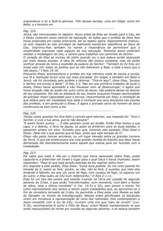 engrandecer a lei e fazê-la gloriosa. Três dessas escolas, uma em Gilgal, outra em
Betel, e a terceira em
............................................................................................
Pág. 225
Jericó, são mencionadas no registro. Pouco antes de Elias ser levado para o Céu, ele
e Eliseu visitaram esses centros de educação. As lições que o profeta de Deus lhes
havia propiciado em visitas anteriores, ele as repetiu agora. Especialmente instruiu-
os com respeito ao alto privilégio de lealmente manterem obediência ao Deus do
Céu. Imprimiu-lhes também na mente a importância de permitirem que a
simplicidade marcasse cada aspecto de sua educação. Somente assim poderiam
receber a modelagem do Céu, e saírem para trabalhar nos caminhos do Senhor.
O coração de Elias se encheu de júbilo quando viu o que estava sendo alcançado
por meio dessas escolas. A obra de reforma não estava completa, mas ele podia
verificar através do reino a exatidão da palavra do Senhor: “Também Eu fiz ficar em
Israel sete mil: todos os joelhos que se não dobraram a Baal, e toda a boca que o
não beijou.” I Reis 19:18.
Enquanto Eliseu acompanhava o profeta em sua rotineira visita de escola a escola,
sua fé e resolução foram uma vez mais provadas. Em Gilgal, e também em Betel e
Jericó, ele foi convidado pelo profeta a retornar. “Fica-te aqui”, disse Elias, “porque
o Senhor me enviou a Betel”. II Reis 2:2. Mas em seu primitivo trabalho de guiar o
arado, Eliseu havia aprendido a não fracassar nem se desencorajar; e agora que
havia lançado mão do arado em outro ramo do dever, não poderia deixar-se desviar
de seu propósito. Ele não se afastaria de seu mestre enquanto tivesse oportunidade
de granjear maior capacidade para o serviço. Desconhecida por Elias, a revelação de
que estava para ser trasladado fora dada a conhecer aos seus discípulos nas escolas
dos profetas, e em particular a Eliseu. E agora o provado servo do homem de Deus
conservava-se bem junto a ele.
............................................................................................
Pág. 226
Tantas vezes quantas lhe fora feito o convite para retornar, sua resposta foi: “Vive o
Senhor, e vive a tua alma, que te não deixarei”.
“E assim foram juntos. ... E eles pararam junto ao Jordão. Então Elias tomou a sua
capa, e a dobrou, e feriu as águas, as quais se dividiram para as duas bandas; e
passaram ambos em seco. Sucedeu pois que, havendo eles passado, Elias disse a
Eliseu: Pede-me o que queres que te faça, antes que seja tomado de ti”.
Eliseu não pediu honras seculares, ou um lugar elevado entre os grandes homens
da Terra. O que ele ambicionava era uma grande medida do Espírito que Deus havia
derramado tão abundantemente sobre aquele que estava para ser honrado com a
trasladação.
............................................................................................
Pág. 227
Ele sabia que nada a não ser o Espírito que havia repousado sobre Elias, podia
capacitá-lo a preencher em Israel o lugar para o qual Deus o havia chamado; assim
respondeu: “Peço-te que haja porção dobrada do teu espírito sobre mim”.
Em resposta a este pedido, Elias disse: “Coisa dura pediste. Se me vires quando for
tomado de ti, assim se fará; porém, se não, não se fará. E sucedeu que indo eles
andando e falando, eis que um carro de fogo, com cavalos de fogo, os separou um
do outro; e Elias subiu ao Céu num redemoinho.” II Reis 2:1-11.
Elias foi um tipo dos santos que estarão vivendo na Terra por ocasião do segundo
advento de Cristo, e que serão “transformados, num momento, num abrir e fechar
de olhos, ante a última trombeta” (I Cor. 15:51 e 52), sem provar a morte. Foi
como representante dos santos a serem assim trasladados que, ao aproximar-se o
fim do ministério terrestre de Cristo, foi permitido a Elias estar com Moisés ao lado
do Salvador no monte da transfiguração. Nesses entes glorificados os discípulos
viram em miniatura a representação do reino dos redimidos. Eles contemplaram a
Jesus revestido com a luz do Céu; ouviram uma voz que “saiu da nuvem” (Luc.
9:35), reconhecendo-O como o Filho de Deus; viram Moisés representando os que
serão ressuscitados da morte por ocasião do segundo advento; e ali estava também
 