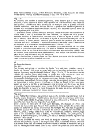 Elias, representando os que, no fim da história terrestre, serão mudados do estado
mortal para o imortal, e serão trasladados ao Céu sem ver a morte.
............................................................................................
Pág. 228
No deserto, em solidão e desencorajamento, Elias dissera que já havia vivido
bastante, e orara pedindo a morte. Mas o Senhor em Sua misericórdia não o tomara
pela palavra. Grande obra havia ainda para ser feita por Elias; e quando sua obra
tivesse terminado, não devia ele ser deixado a perecer em desencorajamento e
solidão. Não lhe estava reservado descer à tumba, mas ascender com os anjos de
Deus à presença de Sua glória.
“O que vendo Eliseu, clamou: Meu pai, meu pai, carros de Israel e seus cavaleiros E
nunca mais o viu; e, travando dos seus vestidos, os rasgou em duas partes.
Também levantou a capa de Elias, que lhe caíra, e feriu as águas, e disse: Onde
está o Senhor, Deus de Elias? Então feriu as águas, e se dividiram elas para uma e
outra banda, e Eliseu passou. Vendo-o, pois os filhos dos profetas que estavam
defronte, em Jericó, disseram: O espírito de Elias repousa sobre Eliseu. E vieram-lhe
ao encontro, e se prostraram diante dele em terra.” II Reis 2:12-15.
Quando o Senhor em Sua providência considera oportuno remover de Sua obra
aqueles a quem tem dado sabedoria, Ele ajuda e fortalece seus sucessores, se se
voltarem para Ele em busca de auxílio e andarem em Seus caminhos. Podem eles
ser mesmo mais sábios que seus predecessores; pois podem tirar proveito de suas
experiências e de seus erros adquirir sabedoria.
Daí em diante Eliseu ocupou o lugar de Elias. Aquele que havia sido fiel no mínimo,
devia provar-se igualmente fiel no máximo.
............................................................................................
18
As Águas Purificadas
Pág. 229
Nos tempos patriarcais, a campina do Jordão “era toda bem regada... como o
jardim do Senhor”. Foi neste aprazível vale que Ló escolheu estabelecer seu lar,
quando “armou as suas tendas até Sodoma”. Gên. 13:10 e 12. No tempo em que as
cidades da planície foram destruídas, a região em redor tornou-se como um
desolado ermo, constituindo desde então parte do deserto da Judéia.
Uma porção da bela campina permaneceu, com suas fontes e torrentes vivificantes,
para alegrar o coração do homem. Neste vale, rico de campos de cereais e florestas
de tamareiras e outras árvores frutíferas, as tribos de Israel tinham acampado
depois de cruzar o Jordão, e participavam pela primeira vez dos frutos da terra
prometida. Perante eles erguiam-se os muros de Jericó, baluarte pagão, o centro do
culto de Astarote, a mais vil e mais degradante de todas as formas cananéias de
idolatria. Logo seus muros foram postos abaixo
............................................................................................
Pág. 230
e seus habitantes mortos; e ao tempo de sua queda, foi feita na presença de todo o
Israel a solene declaração: “Maldito diante do Senhor seja o homem que se levantar
e reedificar esta cidade de Jericó; perdendo o seu primogênito a fundará, e sobre
seu filho mais novo lhe porá as portas.” Jos. 6:26.
Cinco séculos se passaram. O local jazia desolado, amaldiçoado de Deus. Até
mesmo os mananciais que haviam feito residência nesta porção da campina tão
desejável, sofreram os efeitos causticantes da maldição. Mas nos dias da apostasia
de Acabe, quando foi revivida a influência do culto de Astarote por intermédio de
Jezabel, Jericó, a antiga sede desse culto, foi reconstruída, embora a terrível preço
para o seu reconstrutor. Hiel, o betelita, “morrendo Abirão, seu primogênito, a
fundou, e morrendo Segube, seu último, pôs as suas portas; conforme a palavra do
Senhor”. I Reis 16:34.
Não muito distante de Jericó, em meio de bosques frutíferos, estava uma das
escolas dos profetas; e para lá se dirigiu Eliseu após a ascensão de Elias. Durante
sua estada entre eles, os homens da cidade vieram ao profeta, e disseram: “Eis que
boa é a habitação desta cidade, como o meu senhor vê; porém as águas são más, e
 