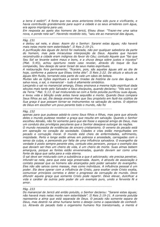 a terra é estéril”. A fonte que nos anos anteriores tinha sido pura e vivificante, e
havia contribuído grandemente para suprir a cidade e os seus arredores com água,
era agora imprópria para uso.
Em resposta ao apelo dos homens de Jericó, Eliseu disse: “Trazei-me uma salva
nova, e ponde nela sal”. Havendo recebido isto, “saiu ele ao manancial das águas,
............................................................................................
Pág. 231
e deitou sal nele, e disse: Assim diz o Senhor: Sararei estas águas; não haverá
mais nelas morte nem esterilidade”. II Reis 2:19-21.
A purificação das águas de Jericó foi realizada, não por qualquer sabedoria da parte
do homem, mas pela miraculosa interposição de Deus. Aqueles que haviam
reconstruído a cidade eram indignos do favor do Céu; contudo Aquele que “faz que
Seu Sol se levante sobre maus e bons, e a chuva desça sobre justos e injustos”
(Mat. 5:45), achou oportuno neste caso revelar, através do toque de Sua
compaixão, Seu desejo de sarar Israel de seus males espirituais.
A restauração fora permanente; “ficaram, pois, sãs aquelas águas até ao dia de
hoje, conforme a palavra que Eliseu tinha dito”. II Reis 2:22. De século a século as
águas têm fluído, tornando esta parte do vale um oásis de beleza.
Muitas são as lições espirituais a serem tiradas da história da cura das águas. A
salva nova, o sal, o manancial – tudo é altamente simbólico.
Lançando o sal no manancial amargo, Eliseu ensinava a mesma lição espiritual dada
séculos mais tarde pelo Salvador a Seus discípulos, quando declarou: “Vós sois o sal
da Terra.” Mat. 5:13. O sal misturando-se com a fonte poluída purificou suas águas,
e levou vida e bênção onde antes havia sequidão e morte. Quando Deus compara
Seus filhos ao sal, Ele deseja ensinar-lhes que Seu propósito em fazê-los súditos de
Sua graça é que possam tornar-se instrumentos na salvação de outros. O objetivo
de Deus em escolher um povo perante todo o mundo, não foi
............................................................................................
Pág. 232
apenas para que pudesse adotá-lo como Seus filhos e filhas, mas para que através
deles o mundo pudesse receber a graça que resulta em salvação. Quando o Senhor
escolheu Abraão, não foi somente para que ele fosse o especial amigo de Deus, mas
um conduto dos privilégios peculiares que o Senhor desejava outorgar às nações.
O mundo necessita de evidências de sincero cristianismo. O veneno do pecado está
em operação no coração da sociedade. Cidades e vilas estão mergulhadas em
pecado e corrupção moral. O mundo está cheio de enfermidades, sofrimento,
iniqüidade. Perto e longe estão almas em pobreza e ansiedade, carregadas com o
senso da culpa, e perecendo por falta de uma influência salvadora. O evangelho da
verdade é posto sempre perante eles, contudo eles perecem, porque o exemplo dos
que deviam ser-lhes um cheiro de vida, é um cheiro de morte. Suas almas bebem
amargura, porque as fontes estão envenenadas, quando deviam ser como uma
fonte de água que salta para a vida eterna.
O sal deve ser misturado com a substância a que é adicionado; ele precisa penetrar,
infundir-se nela, para que esta seja preservada. Assim, é através de associação e
contato pessoal que os homens são alcançados pelo poder salvador do evangelho.
Eles não são salvos como massas, mas como indivíduos. A influência pessoal é um
poder. Ela deve operar com a influência de Cristo, para exaltar onde Cristo exalta,
comunicar princípios corretos e deter o progresso da corrupção do mundo. Deve
difundir aquela graça que somente Cristo pode repartir. Deve elevar, dulcificar a
vida e caráter de outros pelo poder de um exemplo puro, unido a fervente fé e
amor.
............................................................................................
Pág. 233
Do manancial de Jericó até então poluído, o Senhor declarou: “Sararei estas águas;
não haverá mais nelas morte nem esterilidade”. II Reis 2:19-21. A corrente poluída
representa a alma que está separada de Deus. O pecado não somente separa de
Deus, mas destrói na alma humana tanto o desejo como a capacidade de conhecê-
Lo. Através do pecado todo o organismo humano fica transtornado, a mente é
 