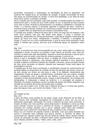 pervertida, corrompida a imaginação; as faculdades da alma se degradam. Há
ausência de religião pura, de santidade de coração. O poder convertedor de Deus
não opera na transformação do caráter. A alma fica debilitada, e por falta de força
moral para vencer, é poluída e aviltada.
Para o coração que foi purificado, tudo está mudado. A transformação do caráter é o
testemunho para o mundo de que Cristo habita no ser. O Espírito de Deus produz
nova vida na alma, levando os pensamentos e os desejos à obediência à vontade de
Cristo; e o homem interior é renovado segundo a imagem de Deus. Homens e
mulheres fracos e falíveis mostram ao mundo que o poder remidor da graça faz com
que o caráter falho se desenvolva em simetria e abundante fruto.
O coração que recebe a Palavra de Deus não é como um poço que se evapora, nem
como uma cisterna rota que não retém suas águas. É como a torrente da
montanha, alimentada por fontes permanentes, cujas águas frígidas e borbulhantes
saltam de rocha em rocha, refrigerando o cansado, o sedento, o carregado de
cargas. É como um rio a fluir constantemente, e que se torna mais profundo e mais
amplo à medida que avança, até que suas vivificantes águas se espalham sobre
toda
............................................................................................
Pág. 234
a terra. A corrente que rola murmurejando em seu curso, deixa após si a dádiva da
vegetação e frutos. A grama na encosta é mais fresca, as árvores mais ricas em
verdura, as flores são mais abundantes. Quando a terra fica desnuda e escura sob o
escaldante calor do verão, uma linha de verdura assinala o curso do rio.
Assim é com o verdadeiro filho de Deus. A religião de Cristo revela-se como um
princípio difusivo e vitalizante, uma energia espiritual operante e viva. Quando o
coração é aberto à influência celestial da verdade e do amor, esses princípios fluirão
de novo como torrentes no deserto, fazendo que apareçam frutos onde agora há
esterilidade e penúria.
À medida que os que foram purificados e santificados através do conhecimento da
verdade bíblica se empenham de coração na obra de salvação das almas, tornar-se-
ão sem dúvida um cheiro de vida para a vida. E ao beberem diariamente das
inesgotáveis fontes da graça e conhecimento, verificarão que seu próprio coração
está a transbordar com o Espírito de seu Mestre, e que através de seu nobre
ministério muitos são beneficiados física, mental e espiritualmente. Os cansados são
refrigerados, é restaurada a saúde ao enfermo, e o carregado de pecados é
libertado. Em países longínquos ouvem-se ações de graças dos lábios daqueles cujo
coração foi convertido do serviço do pecado para a justiça.
“Dai, e ser-vos-á dado” (Luc. 6:38); pois a Palavra de Deus é “a fonte dos jardins,
poço das águas vivas, que correm do Líbano.” Cant. 4:15.
............................................................................................
19
Um Profeta de Paz
Pág. 235
A obra de Eliseu como profeta foi de algum modo muito diferente da de Elias. A
Elias haviam sido confiadas mensagens de condenação e juízo; sua voz era de
destemida reprovação, chamando rei e povo a voltarem de seus maus caminhos. A
missão de Eliseu era mais pacífica; devia desenvolver e fortalecer a obra que Elias
havia iniciado; ensinar ao povo o caminho do Senhor. A inspiração pinta-o como
entrando em contato pessoal com o povo; rodeado pelos filhos dos profetas;
produzindo cura e júbilo por intermédio de seus milagres e seu ministério.
Eliseu era um homem de espírito brando e bondoso; mas que podia também ser
severo é mostrado pela maldição que lançou quando, a caminho de Betel, foi
escarnecido por rapazes ímpios que haviam saído da cidade. Esses rapazes tinham
ouvido da ascensão de Elias, e fizeram deste solene acontecimento o assunto de
seus motejos, dizendo a Eliseu: “Sobe, calvo; sobe, calvo.”
............................................................................................
Pág. 236
 