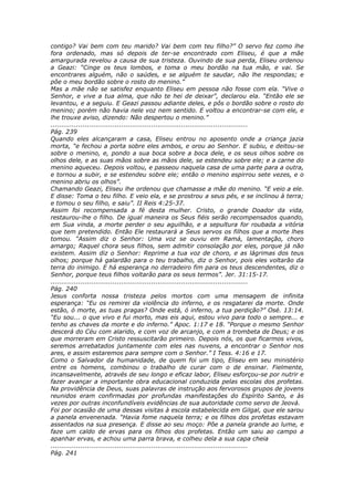 contigo? Vai bem com teu marido? Vai bem com teu filho?” O servo fez como lhe
fora ordenado, mas só depois de ter-se encontrado com Eliseu, é que a mãe
amargurada revelou a causa de sua tristeza. Ouvindo de sua perda, Eliseu ordenou
a Geazi: “Cinge os teus lombos, e toma o meu bordão na tua mão, e vai. Se
encontrares alguém, não o saúdes, e se alguém te saudar, não lhe respondas; e
põe o meu bordão sobre o rosto do menino.”
Mas a mãe não se satisfez enquanto Eliseu em pessoa não fosse com ela. “Vive o
Senhor, e vive a tua alma, que não te hei de deixar”, declarou ela. “Então ele se
levantou, e a seguiu. E Geazi passou adiante deles, e pôs o bordão sobre o rosto do
menino; porém não havia nele voz nem sentido. E voltou a encontrar-se com ele, e
lhe trouxe aviso, dizendo: Não despertou o menino.”
............................................................................................
Pág. 239
Quando eles alcançaram a casa, Eliseu entrou no aposento onde a criança jazia
morta, “e fechou a porta sobre eles ambos, e orou ao Senhor. E subiu, e deitou-se
sobre o menino, e, pondo a sua boca sobre a boca dele, e os seus olhos sobre os
olhos dele, e as suas mãos sobre as mãos dele, se estendeu sobre ele; e a carne do
menino aqueceu. Depois voltou, e passeou naquela casa de uma parte para a outra,
e tornou a subir, e se estendeu sobre ele; então o menino espirrou sete vezes, e o
menino abriu os olhos”.
Chamando Geazi, Eliseu lhe ordenou que chamasse a mãe do menino. “E veio a ele.
E disse: Toma o teu filho. E veio ela, e se prostrou a seus pés, e se inclinou à terra;
e tomou o seu filho, e saiu”. II Reis 4:25-37.
Assim foi recompensada a fé desta mulher. Cristo, o grande Doador da vida,
restaurou-lhe o filho. De igual maneira os Seus fiéis serão recompensados quando,
em Sua vinda, a morte perder o seu aguilhão, e a sepultura for roubada a vitória
que tem pretendido. Então Ele restaurará a Seus servos os filhos que a morte lhes
tomou. “Assim diz o Senhor: Uma voz se ouviu em Ramá, lamentação, choro
amargo; Raquel chora seus filhos, sem admitir consolação por eles, porque já não
existem. Assim diz o Senhor: Reprime a tua voz de choro, e as lágrimas dos teus
olhos; porque há galardão para o teu trabalho, diz o Senhor, pois eles voltarão da
terra do inimigo. E há esperança no derradeiro fim para os teus descendentes, diz o
Senhor, porque teus filhos voltarão para os seus termos”. Jer. 31:15-17.
............................................................................................
Pág. 240
Jesus conforta nossa tristeza pelos mortos com uma mensagem de infinita
esperança: “Eu os remirei da violência do inferno, e os resgatarei da morte. Onde
estão, ó morte, as tuas pragas? Onde está, ó inferno, a tua perdição?” Osé. 13:14.
“Eu sou... o que vivo e fui morto, mas eis aqui, estou vivo para todo o sempre... e
tenho as chaves da morte e do inferno.” Apoc. 1:17 e 18. “Porque o mesmo Senhor
descerá do Céu com alarido, e com voz de arcanjo, e com a trombeta de Deus; e os
que morreram em Cristo ressuscitarão primeiro. Depois nós, os que ficarmos vivos,
seremos arrebatados juntamente com eles nas nuvens, a encontrar o Senhor nos
ares, e assim estaremos para sempre com o Senhor.” I Tess. 4:16 e 17.
Como o Salvador da humanidade, de quem foi um tipo, Eliseu em seu ministério
entre os homens, combinou o trabalho de curar com o de ensinar. Fielmente,
incansavelmente, através de seu longo e eficaz labor, Eliseu esforçou-se por nutrir e
fazer avançar a importante obra educacional conduzida pelas escolas dos profetas.
Na providência de Deus, suas palavras de instrução aos fervorosos grupos de jovens
reunidos eram confirmadas por profundas manifestações do Espírito Santo, e às
vezes por outras inconfundíveis evidências de sua autoridade como servo de Jeová.
Foi por ocasião de uma dessas visitas à escola estabelecida em Gilgal, que ele sarou
a panela envenenada. “Havia fome naquela terra; e os filhos dos profetas estavam
assentados na sua presença. E disse ao seu moço: Põe a panela grande ao lume, e
faze um caldo de ervas para os filhos dos profetas. Então um saiu ao campo a
apanhar ervas, e achou uma parra brava, e colheu dela a sua capa cheia
............................................................................................
Pág. 241
 