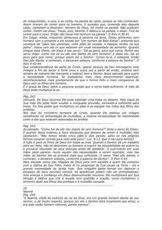 de coloquíntidas; e veio, e as cortou na panela do caldo, porque as não conheciam.
Assim tiraram de comer para os homens. E sucedeu que, comendo eles daquele
caldo, clamaram e disseram: Homem de Deus, há morte na panela. Não puderam
comer. Porém ele disse: Trazei, pois, farinha. E deitou-a na panela, e disse: Tirai de
comer para o povo. Então não havia mal nenhum na panela”. II Reis 4:38-41.
Em Gilgal, ainda, enquanto perdurava a penúria na terra, Eliseu alimentou cem
homens com o presente a ele levado por “um homem de Baal-Salisa”, presente que
constava de “pães das primícias, vinte pães de cevada, e espigas verdes na sua
palha”. Havia com ele os que estavam em cruel necessidade de alimento. Quando
chegou essa oferta, ele disse a seu servo: “Dá ao povo, para que coma. Porém seu
servo disse: Como hei de eu pôr isto diante de cem homens? E disse ele: Dá ao
povo para que coma; porque assim diz o Senhor: Comer-se-á, e sobejará. Então
lhes pôs diante, e comeram, e deixaram sobejos, conforme a palavra do Senhor”. II
Reis 4:42-44.
Que condescendência da parte de Cristo, operar através de Seu mensageiro esse
milagre a fim de saciar a fome Uma e outra vez a partir de então, embora nem
sempre de maneira tão marcante e notável, tem o Senhor Jesus operado para suprir
a necessidade humana. Se tivéssemos mais claro discernimento espiritual,
reconheceríamos mais prontamente do que o temos feito o trato compassivo de
Deus com os filhos dos homens.
É a graça de Deus sobre a pequena porção que a torna toda-suficiente. A mão de
Deus pode multiplicá-la ao
............................................................................................
Pág. 242
cêntuplo. De Seus recursos Ele pode estender uma mesa no deserto. Pelo toque de
Sua mão Ele pode fazer avultar a minguada provisão, tornando-a suficiente para
todos. Foi Seu poder que multiplicou os pães e as espigas nas mãos dos filhos dos
profetas.
Nos dias do ministério terrestre de Cristo, quando Ele realizou um milagre
semelhante na alimentação de multidões, a mesma incredulidade foi manifestada
como a dos que estavam associados ao profeta
............................................................................................
Pág. 243
do passado. “Como hei de pôr isto diante de cem homens?” disse o servo de Eliseu.
E quando Jesus ordenou a Seus discípulos que dessem de comer à multidão, eles
objetaram: “Não temos senão cinco pães e dois peixes; salvo se nós próprios
formos comprar comida para todo este povo”. Luc. 9:13. Que é isto para tantos?
A lição é para os filhos de Deus em todas as eras. Quando o Senhor dá um trabalho
para ser feito, não se detenham os homens a inquirir da plausibilidade da ordem ou
o provável resultado de seus esforços antes de obedecer. O suprimento em suas
mãos pode parecer muito aquém das necessidades a serem supridas; mas nas
mãos do Senhor ele se provará mais que suficiente. O servo “lhes pôs diante, e
comeram, e deixaram sobejos, conforme a palavra do Senhor”. II Reis 4:44.
Mais elevado senso das relações de Deus para com aqueles a quem Ele comprou
com a dádiva de Seu Filho, maior fé no progresso de Sua causa na Terra – eis a
grande necessidade da igreja hoje. Que ninguém gaste tempo em deplorar a
escassez de seus recursos visíveis. As aparências podem não ser prometedoras;
mas energia e confiança em Deus desenvolverão recursos. Ele multiplicará por Sua
bênção a dádiva que Lhe é levada com gratidão e oração, como multiplicou o
alimento dado aos filhos dos profetas e à multidão cansada.
............................................................................................
20
Naamã
Pág. 244
“E Naamã, chefe do exército do rei da Síria, era um grande homem diante do seu
senhor, e de muito respeito, porque por ele o Senhor dera livramento aos sírios; e
era este varão homem valoroso, porém leproso”.
 