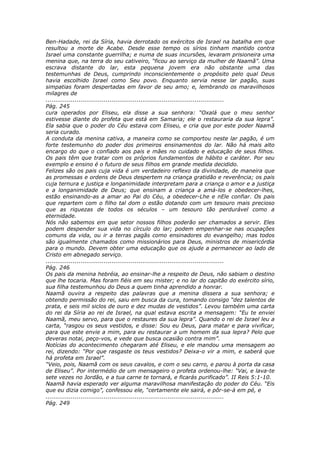 Ben-Hadade, rei da Síria, havia derrotado os exércitos de Israel na batalha em que
resultou a morte de Acabe. Desde esse tempo os sírios tinham mantido contra
Israel uma constante guerrilha; e numa de suas incursões, levaram prisioneira uma
menina que, na terra do seu cativeiro, “ficou ao serviço da mulher de Naamã”. Uma
escrava distante do lar, esta pequena jovem era não obstante uma das
testemunhas de Deus, cumprindo inconscientemente o propósito pelo qual Deus
havia escolhido Israel como Seu povo. Enquanto servia nesse lar pagão, suas
simpatias foram despertadas em favor de seu amo; e, lembrando os maravilhosos
milagres de
............................................................................................
Pág. 245
cura operados por Eliseu, ela disse a sua senhora: “Oxalá que o meu senhor
estivesse diante do profeta que está em Samaria; ele o restauraria da sua lepra”.
Ela sabia que o poder do Céu estava com Eliseu, e cria que por este poder Naamã
seria curado.
A conduta da menina cativa, a maneira como se comportou neste lar pagão, é um
forte testemunho do poder dos primeiros ensinamentos do lar. Não há mais alto
encargo do que o confiado aos pais e mães no cuidado e educação de seus filhos.
Os pais têm que tratar com os próprios fundamentos de hábito e caráter. Por seu
exemplo e ensino é o futuro de seus filhos em grande medida decidido.
Felizes são os pais cuja vida é um verdadeiro reflexo da divindade, de maneira que
as promessas e ordens de Deus despertem na criança gratidão e reverência; os pais
cuja ternura e justiça e longanimidade interpretam para a criança o amor e a justiça
e a longanimidade de Deus; que ensinam a criança a amá-los e obedecer-lhes,
estão ensinando-as a amar ao Pai do Céu, a obedecer-Lhe e nEle confiar. Os pais
que repartem com o filho tal dom o estão dotando com um tesouro mais precioso
que as riquezas de todos os séculos – um tesouro tão perdurável como a
eternidade.
Nós não sabemos em que setor nossos filhos poderão ser chamados a servir. Eles
podem despender sua vida no círculo do lar; podem empenhar-se nas ocupações
comuns da vida, ou ir a terras pagãs como ensinadores do evangelho; mas todos
são igualmente chamados como missionários para Deus, ministros de misericórdia
para o mundo. Devem obter uma educação que os ajude a permanecer ao lado de
Cristo em abnegado serviço.
............................................................................................
Pág. 246
Os pais da menina hebréia, ao ensinar-lhe a respeito de Deus, não sabiam o destino
que lhe tocaria. Mas foram fiéis em seu mister; e no lar do capitão do exército sírio,
sua filha testemunhou do Deus a quem tinha aprendido a honrar.
Naamã ouvira a respeito das palavras que a menina dissera a sua senhora; e
obtendo permissão do rei, saiu em busca da cura, tomando consigo “dez talentos de
prata, e seis mil siclos de ouro e dez mudas de vestidos”. Levou também uma carta
do rei da Síria ao rei de Israel, na qual estava escrita a mensagem: “Eu te enviei
Naamã, meu servo, para que o restaures da sua lepra”. Quando o rei de Israel leu a
carta, “rasgou os seus vestidos, e disse: Sou eu Deus, para matar e para vivificar,
para que este envie a mim, para eu restaurar a um homem da sua lepra? Pelo que
deveras notai, peço-vos, e vede que busca ocasião contra mim”.
Notícias do acontecimento chegaram até Eliseu, e ele mandou uma mensagem ao
rei, dizendo: “Por que rasgaste os teus vestidos? Deixa-o vir a mim, e saberá que
há profeta em Israel”.
“Veio, pois, Naamã com os seus cavalos, e com o seu carro, e parou à porta da casa
de Eliseu”. Por intermédio de um mensageiro o profeta ordenou-lhe: “Vai, e lava-te
sete vezes no Jordão, e a tua carne te tornará, e ficarás purificado”. II Reis 5:1-10.
Naamã havia esperado ver alguma maravilhosa manifestação do poder do Céu. “Eis
que eu dizia comigo”, confessou ele, “certamente ele sairá, e pôr-se-á em pé, e
............................................................................................
Pág. 249
 