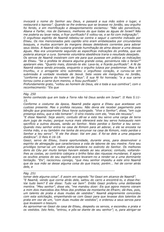 invocará o nome do Senhor seu Deus, e passará a sua mão sobre o lugar, e
restaurará o leproso”. Quando se lhe ordenou que se lavasse no Jordão, seu orgulho
foi ferido, e em mortificação e desapontamento exclamou: “Não são porventura,
Abana e Farfar, rios de Damasco, melhores do que todas as águas de Israel? Não
me poderia eu lavar nelas, e ficar purificado? E voltou-se, e se foi com indignação”.
O orgulhoso espírito de Naamã rebelou-se contra o seguir o caminho indicado por
Eliseu. Os rios mencionados pelo capitão sírio eram embelezados por circundantes
bosques, e muitos acorriam às margens dessas deleitáveis correntes para adorar
seus ídolos. A Naamã não custaria grande humilhação de alma descer a uma dessas
águas. Mas era unicamente seguindo as específicas indicações do profeta, que ele
poderia alcançar a cura. Somente voluntária obediência traria o resultado desejado.
Os servos de Naamã insistiram com ele para que pusesse em prática as indicações
de Eliseu. “Se o profeta te dissera alguma grande coisa, porventura não o farias?”
apelaram eles. “Quanto mais, dizendo-te ele: Lava-te, e ficarás purificado”. A fé de
Naamã estava sendo provada, enquanto o orgulho lutava por predominar. Mas a fé
triunfou, e o arrogante sírio submeteu o orgulhoso coração, e curvou-se em
submissão à vontade revelada de Jeová. Sete vezes ele mergulhou no Jordão,
“conforme a palavra do homem de Deus”. E sua fé foi honrada; “e a sua carne
tornou como a carne dum menino, e ficou purificado”.
Profundamente grato, “voltou ao homem de Deus, ele e toda a sua comitiva”, com o
reconhecimento: “Eis que
............................................................................................
Pág. 250
tenho conhecido que em toda a Terra não há Deus senão em Israel”. II Reis 5:11-
15.
Conforme o costume da época, Naamã pedia agora a Eliseu que aceitasse um
custoso presente. Mas o profeta recusou. Não devia ele receber pagamento pela
bênção que graciosamente Deus havia outorgado. “Vive o Senhor”, disse, “em cuja
presença estou, que a não tomarei”. O sírio insistiu com ele, “mas ele recusou”.
“E disse Naamã: Seja assim; contudo dê-se a este teu servo uma carga de terra
dum jugo de mulas; porque nunca mais oferecerá este teu servo holocausto nem
sacrifício a outros deuses, senão ao Senhor. Nisto perdoe o Senhor a teu servo:
Quando meu senhor entra na casa de Rimom para ali adorar, e ele se encosta na
minha mão, e eu também me tenha de encurvar na casa de Rimom, nisto perdoe o
Senhor a teu servo”. “E ele lhe disse: Vai em paz. E foi-se dele a uma pequena
distância”. II Reis 4:16-18.
Geazi, servo de Eliseu, tivera oportunidade, durante anos, para desenvolver o
espírito de abnegação que caracterizava a vida de labores de seu mestre. Fora seu
privilégio tornar-se um nobre porta-bandeira no exército do Senhor. Os melhores
dons do Céu por muito tempo haviam estado ao seu alcance; contudo, voltando-
lhes as costas, ao contrário cobiçara o brilho falso das riquezas mundanas. E agora
os ocultos anseios do seu espírito avaro levaram-no a render-se a uma dominante
tentação. “Eis”, raciocinou consigo, “que meu senhor impediu a este sírio Naamã
que da sua mão se desse alguma coisa do que trazia; porém... hei de correr atrás
dele, e
............................................................................................
Pág. 251
tomar dele alguma coisa”. E assim em segredo “foi Geazi em alcance de Naamã”.
“E Naamã, vendo que corria atrás dele, saltou do carro a encontrá-lo, e disse-lhe:
Vai tudo bem? E ele disse: Tudo vai bem”. Então Geazi proferiu uma deliberada
mentira. “Meu senhor”, disse ele, “me mandou dizer: Eis que agora mesmo vieram
a mim dois mancebos dos filhos dos profetas da montanha de Efraim; dá-lhes, pois,
um talento de prata e duas mudas de vestidos”. Naamã alegremente concordou
com esta solicitação, empenhando-se com Geazi para que levasse dois talentos de
prata em vez de um, “com duas mudas de vestidos”, e ordenou a seus servos para
que levassem o tesouro.
Ao aproximar-se Geazi da casa de Eliseu, despediu os servos, e escondeu a prata e
os vestidos. Isto feito, “entrou, e pôs-se diante de seu senhor”; e, para abrigar-se
 