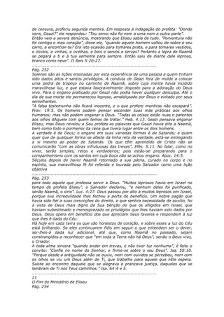 de censura, proferiu segunda mentira. Em resposta à indagação do profeta: “Donde
vens, Geazi?” ele respondeu: “Teu servo não foi nem a uma nem a outra parte”.
Então veio a severa denúncia, mostrando que Eliseu sabia de tudo. “Porventura não
foi contigo o meu coração”, disse ele, “quando aquele homem voltou de sobre o seu
carro, a encontrar-te? Era isto ocasião para tomares prata, e para tomares vestidos,
e olivais, e vinhas, e ovelhas, e bois e servos e servas? Portanto a lepra de Naamã
se pegará a ti e à tua semente para sempre. Então saiu de diante dele leproso,
branco como neve”. II Reis 5:20-27.
............................................................................................
Pág. 252
Solenes são as lições ensinadas por esta experiência de uma pessoa a quem tinham
sido dados altos e santos privilégios. A conduta de Geazi fora de molde a colocar
uma pedra de tropeço no caminho de Naamã, sobre cuja mente havia incidido
maravilhosa luz, e que estava favoravelmente disposto para a adoração do Deus
vivo. Para o engano praticado por Geazi não podia haver qualquer desculpa. Até o
dia de sua morte ele permaneceu leproso, amaldiçoado por Deus e evitado por seus
semelhantes.
“A falsa testemunha não ficará inocente, e o que profere mentiras não escapará”.
Prov. 19:5. Os homens podem pensar esconder suas más práticas aos olhos
humanos; mas não podem enganar a Deus. “Todas as coisas estão nuas e patentes
aos olhos dAquele com quem temos de tratar.” Heb. 4:13. Geazi pensava enganar
Eliseu, mas Deus revelou a Seu profeta as palavras que Geazi havia dito a Naamã,
bem como todo o pormenor da cena que tivera lugar entre os dois homens.
A verdade é de Deus; o engano em suas variadas formas é de Satanás; e quem
quer que de qualquer forma se afaste da linha reta da verdade, está-se entregando
a si mesmo ao poder de Satanás. Os que têm aprendido de Cristo não se
comunicarão “com as obras infrutuosas das trevas”. Efés. 5:11. No falar, como no
viver, serão simples, retos e verdadeiros; pois estão-se preparando para o
companheirismo com os santos em cuja boca não se achou engano. Apoc. 14:5.
Séculos depois de haver Naamã retornado a sua pátria, curado no corpo e no
espírito, sua maravilhosa fé foi referida e louvada pelo Salvador como uma lição
objetiva
............................................................................................
Pág. 253
para todo aquele que professa servir a Deus. “Muitos leprosos havia em Israel no
tempo do profeta Eliseu”, o Salvador declarou, “e nenhum deles foi purificado,
senão Naamã, o sírio”. Luc. 4:27. Deus passou por alto a muitos leprosos em Israel,
porque sua incredulidade lhes fechou a porta do benefício. Um nobre pagão que
havia sido fiel a suas convicções do direito, e que sentira necessidade de auxílio, foi
à vista de Deus mais digno de Sua bênção do que os afligidos em Israel, que
haviam subestimado e menosprezado os privilégios que lhes haviam sido dados por
Deus. Deus opera em benefício dos que apreciam Seus favores e respondem à luz
que lhes é dada do Céu.
Há hoje em cada terra os que são honestos de coração, e sobre esses a luz do Céu
está brilhando. Se eles continuarem fiéis em seguir o que entendem ser o dever,
ser-lhes-á dada luz adicional, até que, como Naamã no passado, sejam
constrangidos a reconhecer que “em toda a Terra não há Deus”, senão o Deus vivo,
o Criador.
A toda alma sincera “quando andar em trevas, e não tiver luz nenhuma”, é feito o
convite: “Confie no nome do Senhor, e firme-se sobre o seu Deus”. Isa. 50:10.
“Porque desde a antiguidade não se ouviu, nem com ouvidos se percebeu, nem com
os olhos se viu um Deus além de Ti, que trabalhe para aquele que nEle espera.
Saíste ao encontro daquele que se alegrava e praticava justiça, daqueles que se
lembram de Ti nos Teus caminhos.” Isa. 64:4 e 5.
............................................................................................
21
O Fim do Ministério de Eliseu
Pág. 254
 