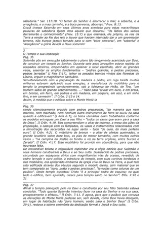 sabedoria.” Sal. 111:10. “O temor do Senhor é aborrecer o mal; a soberba, e a
arrogância, e o mau caminho, e a boca perversa, aborreço.” Prov. 8:13.
Oxalá tivesse Salomão em seus últimos anos atentado para estas maravilhosas
palavras de sabedoria Quem dera aquele que declarou: “Os lábios dos sábios
derramarão o conhecimento” (Prov. 15:7) e que ensinara, ele próprio, os reis da
Terra a render ao Rei dos reis o louvor que haviam intentado dar a um governador
terreno, não tivesse jamais tomado para si com “boca perversa”, em “soberba” e
“arrogância” a glória devida a Deus somente!
............................................................................................
2
O Templo e sua Dedicação
Pág. 35
Salomão pôs em execução sabiamente o plano tão longamente acariciado por Davi,
de construir um templo ao Senhor. Durante sete anos Jerusalém esteve repleta de
ocupados obreiros, empenhados em aplainar o local escolhido, abrir as grandes
valas, assentar os amplos fundamentos – “pedras grandes, e pedras preciosas,
pedras lavradas” (I Reis 5:17), talhar os pesados troncos vindos das florestas do
Líbano, erguer o magnificente santuário.
Simultaneamente com a preparação da madeira e pedra, em cuja tarefa muitos
milhares estavam aplicando suas energias, a manufatura do mobiliário para o
templo ia progredindo constantemente, sob a liderança de Hirão, de Tiro, “um
homem sábio de grande entendimento, ...” hábil para “lavrar em ouro, e em prata,
em bronze, em ferro, em pedras e em madeira, em púrpura, em azul, e em linho
fino, e em carmesim”. II Crôn. 2:13 e 14.
Assim, à medida que o edifício sobre o Monte Moriá ia
............................................................................................
Pág. 36
sendo silenciosamente erguido com pedras preparadas, “de maneira que nem
martelo, nem machado, nem nenhum outro instrumento de ferro se ouviu na casa
quando a edificavam” (I Reis 6:7), os belos utensílios eram trabalhados conforme
os modelos entregues por Davi a seu filho – “todos os vasos que eram para a casa
de Deus”. II Crôn. 4:19. Eles compreendiam o altar de incenso, a mesa dos pães da
proposição, o castiçal com as lâmpadas, os vasos e instrumentos relacionados com
a ministração dos sacerdotes no lugar santo – tudo “de ouro, do mais perfeito
ouro”. II Crôn. 4:21. O mobiliário de bronze – o altar de ofertas queimadas, o
grande lavatório sobre doze bois, as pias de menor tamanho, com muitos outros
vasos – “na campina do Jordão os fundiu o rei na terra argilosa, entre Sucote e
Zeredá”. II Crôn. 4:17. Esse mobiliário foi provido em abundância, para que não
houvesse falta.
De inexcedível beleza e inigualável esplendor era o régio edifício que Salomão e
seus homens construíram a Deus e ao Seu culto. Guarnecido de pedras preciosas,
circundado por espaçosos átrios com magnificentes vias de acesso, revestido de
cedro lavrado e ouro polido, a estrutura do templo, com suas cortinas bordadas e
rico mobiliário, era apropriado emblema da igreja viva de Deus na Terra, a qual tem
sido edificada através dos séculos segundo o modelo divino, com material que se
tem comparado ao “ouro, prata e pedras preciosas”, “lavradas como colunas de um
palácio”. Deste templo espiritual Cristo “é a principal pedra de esquina; no qual
todo o edifício, bem ajustado, cresce para templo santo no Senhor”. Efés. 2:20 e
21.
............................................................................................
Pág. 37
Afinal o templo planejado pelo rei Davi e construído por seu filho Salomão estava
concluído. “Tudo quanto Salomão intentou fazer na casa do Senhor e na sua casa,
prosperamente o efetuou.” II Crôn. 7:11. E agora, para que o palácio que coroava
as elevações do Monte Moriá pudesse ser, sem dúvida, como Davi havia desejado,
um lugar de habitação não “para homem, senão para o Senhor Deus” (I Crôn.
29:1), restava a solene cerimônia da dedicação formal a Jeová e Seu culto.
 