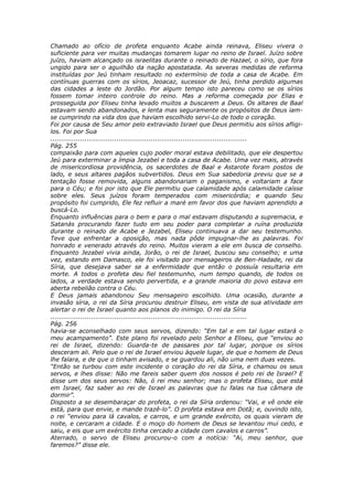 Chamado ao ofício de profeta enquanto Acabe ainda reinava, Eliseu vivera o
suficiente para ver muitas mudanças tomarem lugar no reino de Israel. Juízo sobre
juízo, haviam alcançado os israelitas durante o reinado de Hazael, o sírio, que fora
ungido para ser o aguilhão da nação apostatada. As severas medidas de reforma
instituídas por Jeú tinham resultado no extermínio de toda a casa de Acabe. Em
contínuas guerras com os sírios, Jeoacaz, sucessor de Jeú, tinha perdido algumas
das cidades a leste do Jordão. Por algum tempo isto pareceu como se os sírios
fossem tomar inteiro controle do reino. Mas a reforma começada por Elias e
prosseguida por Eliseu tinha levado muitos a buscarem a Deus. Os altares de Baal
estavam sendo abandonados, e lenta mas seguramente os propósitos de Deus iam-
se cumprindo na vida dos que haviam escolhido servi-Lo de todo o coração.
Foi por causa de Seu amor pelo extraviado Israel que Deus permitiu aos sírios afligi-
los. Foi por Sua
............................................................................................
Pág. 255
compaixão para com aqueles cujo poder moral estava debilitado, que ele despertou
Jeú para exterminar a ímpia Jezabel e toda a casa de Acabe. Uma vez mais, através
de misericordiosa providência, os sacerdotes de Baal e Astarote foram postos de
lado, e seus altares pagãos subvertidos. Deus em Sua sabedoria previu que se a
tentação fosse removida, alguns abandonariam o paganismo, e voltariam a face
para o Céu; e foi por isto que Ele permitiu que calamidade após calamidade caísse
sobre eles. Seus juízos foram temperados com misericórdia; e quando Seu
propósito foi cumprido, Ele fez refluir a maré em favor dos que haviam aprendido a
buscá-Lo.
Enquanto influências para o bem e para o mal estavam disputando a supremacia, e
Satanás procurando fazer tudo em seu poder para completar a ruína produzida
durante o reinado de Acabe e Jezabel, Eliseu continuava a dar seu testemunho.
Teve que enfrentar a oposição, mas nada pôde impugnar-lhe as palavras. Foi
honrado e venerado através do reino. Muitos vieram a ele em busca de conselho.
Enquanto Jezabel vivia ainda, Jorão, o rei de Israel, buscou seu conselho; e uma
vez, estando em Damasco, ele foi visitado por mensageiros de Ben-Hadade, rei da
Síria, que desejava saber se a enfermidade que então o possuía resultaria em
morte. A todos o profeta deu fiel testemunho, num tempo quando, de todos os
lados, a verdade estava sendo pervertida, e a grande maioria do povo estava em
aberta rebelião contra o Céu.
E Deus jamais abandonou Seu mensageiro escolhido. Uma ocasião, durante a
invasão síria, o rei da Síria procurou destruir Eliseu, em vista de sua atividade em
alertar o rei de Israel quanto aos planos do inimigo. O rei da Síria
............................................................................................
Pág. 256
havia-se aconselhado com seus servos, dizendo: “Em tal e em tal lugar estará o
meu acampamento”. Este plano foi revelado pelo Senhor a Eliseu, que “enviou ao
rei de Israel, dizendo: Guarda-te de passares por tal lugar, porque os sírios
desceram ali. Pelo que o rei de Israel enviou àquele lugar, de que o homem de Deus
lhe falara, e de que o tinham avisado, e se guardou ali, não uma nem duas vezes.
“Então se turbou com este incidente o coração do rei da Síria, e chamou os seus
servos, e lhes disse: Não me fareis saber quem dos nossos é pelo rei de Israel? E
disse um dos seus servos: Não, ó rei meu senhor; mas o profeta Eliseu, que está
em Israel, faz saber ao rei de Israel as palavras que tu falas na tua câmara de
dormir”.
Disposto a se desembaraçar do profeta, o rei da Síria ordenou: “Vai, e vê onde ele
está, para que envie, e mande trazê-lo”. O profeta estava em Dotã; e, ouvindo isto,
o rei “enviou para lá cavalos, e carros, e um grande exército, os quais vieram de
noite, e cercaram a cidade. E o moço do homem de Deus se levantou mui cedo, e
saiu, e eis que um exército tinha cercado a cidade com cavalos e carros”.
Aterrado, o servo de Eliseu procurou-o com a notícia: “Ai, meu senhor, que
faremos?” disse ele.
 