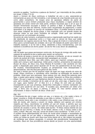 perante os pagãos, “conforme a palavra do Senhor”, por intermédio de Seu profeta
em Israel. II Reis 7:5-16.
Assim o homem de Deus continuou a trabalhar de ano a ano, associando-se
intimamente ao povo em fiel ministério, e em tempos de crise ficando junto aos reis
como sábio conselheiro. Os longos anos de apostasia idólatra da parte de
governantes e povo tinham produzido seus maus resultados; a negra sombra da
apostasia era ainda visível em toda parte, embora houvesse aqui e ali os que se
haviam firmemente recusado a dobrar os joelhos a Baal. À medida que Eliseu
continuava sua obra de reforma, muitos eram recuperados do paganismo, e esses
aprendiam a se alegrar no serviço do verdadeiro Deus. O profeta sentia-se animar
com esses milagres da divina graça, e fora inspirado com um grande anseio de
alcançar todos os que eram honestos de coração. Onde quer que estivesse,
procurava ser um ensinador de justiça.
Do ponto de vista humano, a perspectiva para a regeneração espiritual da nação era
tão destituída de esperança como o é hoje para os servos de Deus que estão
trabalhando nos lugares escuros da Terra. Mas a igreja de Cristo é o instrumento de
Deus para a proclamação da verdade; ela é por Ele dotada de poder para fazer um
trabalho especial; e se for leal a Deus, obediente a Seus mandamentos, com ela
habitará a excelência do divino poder. Se ela for fiel a seu dever de obediência,
............................................................................................
Pág. 260
não há poder que possa permanecer contra ela. As forças do inimigo não serão mais
capazes de suplantá-la que a palha para resistir ao remoinho.
Está diante da igreja a aurora de um dia glorioso e brilhante, se ela se revestir do
manto da justiça de Cristo, recusando toda vassalagem ao mundo.
Deus conclama Seus fiéis, que nEle crêem, para que inspirem coragem aos que
estão sem crença e sem esperança. Voltai para o Senhor, prisioneiros de esperança
Buscai de Deus, do Deus vivo, força Mostrai fé humilde e não vacilante em Seu
poder e disposição para salvar Quando em fé nós nos apoderarmos de Sua força,
Ele mudará, maravilhosamente mudará, as perspectivas mais desesperadas e
desanimadoras. Isto Ele fará para glória do Seu nome.
Por todo o tempo que lhe foi possível viajar de lugar em lugar através do reino de
Israel, Eliseu continuou a manifestar ativo interesse na edificação de escolas de
profetas. Onde quer que estivesse, Deus estava com ele, dando-lhe palavras para
falar, e poder para operar milagres. Uma ocasião “disseram os filhos dos profetas a
Eliseu: Eis que o lugar em que habitamos diante da tua face, nos é estreito. Vamos,
pois, até o Jordão, e tomemos de lá, cada um de nós, uma viga, e façamo-nos ali
um lugar, para habitar ali”. II Reis 6:1 e 2. Eliseu foi com eles ao Jordão,
encorajando-os por sua presença, dando-lhes instruções e mesmo realizando um
milagre para ajudá-los em sua obra. “E sucedeu que, derribando um deles uma
viga, o ferro caiu na água; e clamou, e disse: Ai, meu senhor porque era
emprestado. E disse o homem de Deus: Onde caiu?
............................................................................................
Pág. 261
E mostrando-lhe ele o lugar, cortou um pau, e o lançou ali, e fez nadar o ferro. E
disse: Levanta-o. Então ele estendeu a sua mão e o tomou.” II Reis 6:5-7.
Tão eficiente havia sido o seu ministério e tão vasta a sua influência que, em seu
leito de morte, até mesmo o jovem rei Jeoás, idólatra com apenas um mínimo
respeito por Deus, reconheceu no profeta um pai em Israel, e admitiu que sua
presença entre eles fora de mais valor em tempo de prova do que a posse de um
exército de cavalos e carros. No relato está escrito: “E Eliseu estava doente da sua
doença de que morreu; e Jeoás, rei de Israel, desceu a ele, e chorou sobre o seu
rosto, e disse: Meu pai, meu pai, carros de Israel e seus cavaleiros.” II Reis 13:14.
O profeta havia desempenhado em favor de muita alma turbada e necessitada de
auxílio o papel de um pai sábio e compreensivo. No presente exemplo ele não
voltou as costas ao jovem sem Deus que tinha diante de si, tão indigno da posição
de confiança que estava ocupando, e contudo tão grandemente necessitado de
conselho. Deus em Sua providência estava dando ao jovem rei uma oportunidade
 