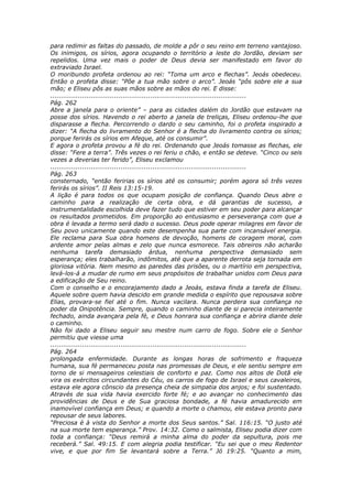 para redimir as faltas do passado, de molde a pôr o seu reino em terreno vantajoso.
Os inimigos, os sírios, agora ocupando o território a leste do Jordão, deviam ser
repelidos. Uma vez mais o poder de Deus devia ser manifestado em favor do
extraviado Israel.
O moribundo profeta ordenou ao rei: “Toma um arco e flechas”. Jeoás obedeceu.
Então o profeta disse: “Põe a tua mão sobre o arco”. Jeoás “pôs sobre ele a sua
mão; e Eliseu pôs as suas mãos sobre as mãos do rei. E disse:
............................................................................................
Pág. 262
Abre a janela para o oriente” – para as cidades dalém do Jordão que estavam na
posse dos sírios. Havendo o rei aberto a janela de treliças, Eliseu ordenou-lhe que
disparasse a flecha. Percorrendo o dardo o seu caminho, foi o profeta inspirado a
dizer: “A flecha do livramento do Senhor é a flecha do livramento contra os sírios;
porque ferirás os sírios em Afeque, até os consumir”.
E agora o profeta provou a fé do rei. Ordenando que Jeoás tomasse as flechas, ele
disse: “Fere a terra”. Três vezes o rei feriu o chão, e então se deteve. “Cinco ou seis
vezes a deverias ter ferido”, Eliseu exclamou
............................................................................................
Pág. 263
consternado, “então feririas os sírios até os consumir; porém agora só três vezes
ferirás os sírios”. II Reis 13:15-19.
A lição é para todos os que ocupam posição de confiança. Quando Deus abre o
caminho para a realização de certa obra, e dá garantias de sucesso, a
instrumentalidade escolhida deve fazer tudo que estiver em seu poder para alcançar
os resultados prometidos. Em proporção ao entusiasmo e perseverança com que a
obra é levada a termo será dado o sucesso. Deus pode operar milagres em favor de
Seu povo unicamente quando este desempenha sua parte com incansável energia.
Ele reclama para Sua obra homens de devoção, homens de coragem moral, com
ardente amor pelas almas e zelo que nunca esmorece. Tais obreiros não acharão
nenhuma tarefa demasiado árdua, nenhuma perspectiva demasiado sem
esperança; eles trabalharão, indômitos, até que a aparente derrota seja tornada em
gloriosa vitória. Nem mesmo as paredes das prisões, ou o martírio em perspectiva,
levá-los-á a mudar de rumo em seus propósitos de trabalhar unidos com Deus para
a edificação de Seu reino.
Com o conselho e o encorajamento dado a Jeoás, estava finda a tarefa de Eliseu.
Aquele sobre quem havia descido em grande medida o espírito que repousava sobre
Elias, provara-se fiel até o fim. Nunca vacilara. Nunca perdera sua confiança no
poder da Onipotência. Sempre, quando o caminho diante de si parecia inteiramente
fechado, ainda avançara pela fé, e Deus honrara sua confiança e abrira diante dele
o caminho.
Não foi dado a Eliseu seguir seu mestre num carro de fogo. Sobre ele o Senhor
permitiu que viesse uma
............................................................................................
Pág. 264
prolongada enfermidade. Durante as longas horas de sofrimento e fraqueza
humana, sua fé permaneceu posta nas promessas de Deus, e ele sentiu sempre em
torno de si mensageiros celestiais de conforto e paz. Como nos altos de Dotã ele
vira os exércitos circundantes do Céu, os carros de fogo de Israel e seus cavaleiros,
estava ele agora cônscio da presença cheia de simpatia dos anjos; e foi sustentado.
Através de sua vida havia exercido forte fé; e ao avançar no conhecimento das
providências de Deus e de Sua graciosa bondade, a fé havia amadurecido em
inamovível confiança em Deus; e quando a morte o chamou, ele estava pronto para
repousar de seus labores.
“Preciosa é à vista do Senhor a morte dos Seus santos.” Sal. 116:15. “O justo até
na sua morte tem esperança.” Prov. 14:32. Como o salmista, Eliseu podia dizer com
toda a confiança: “Deus remirá a minha alma do poder da sepultura, pois me
receberá.” Sal. 49:15. E com alegria podia testificar. “Eu sei que o meu Redentor
vive, e que por fim Se levantará sobre a Terra.” Jó 19:25. “Quanto a mim,
 