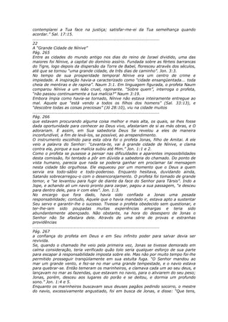 contemplarei a Tua face na justiça; satisfar-me-ei da Tua semelhança quando
acordar.” Sal. 17:15.
............................................................................................
22
A “Grande Cidade de Nínive”
Pág. 265
Entre as cidades do mundo antigo nos dias do reino de Israel dividido, uma das
maiores foi Nínive, a capital do domínio assírio. Fundada sobre as férteis barrancas
do Tigre, logo depois da dispersão da Torre de Babel, floresceu através dos séculos,
até que se tornou “uma grande cidade, de três dias de caminho”. Jon. 3:3.
No tempo de sua prosperidade temporal Nínive era um centro de crime e
impiedade. A inspiração havia-a caracterizado como “cidade ensangüentada... toda
cheia de mentiras e de rapina”. Naum 3:1. Em linguagem figurada, o profeta Naum
comparou Nínive a um leão cruel, rapinante. “Sobre quem”, interroga o profeta,
“não passou continuamente a tua malícia?” Naum 3:19.
Embora ímpia como havia-se tornado, Nínive não estava inteiramente entregue ao
mal. Aquele que “está vendo a todos os filhos dos homens” (Sal. 33:13), e
“descobre todas as coisas preciosas” (Jó 28:10), viu na cidade muitos
............................................................................................
Pág. 266
que estavam procurando alguma coisa melhor e mais alta, os quais, se lhes fosse
dada oportunidade para conhecer ao Deus vivo, afastariam de si as más obras, e O
adorariam. E assim, em Sua sabedoria Deus Se revelou a eles de maneira
inconfundível, a fim de levá-los, se possível, ao arrependimento.
O instrumento escolhido para esta obra foi o profeta Jonas, filho de Amitai. A ele
veio a palavra do Senhor: “Levanta-te, vai à grande cidade de Nínive, e clama
contra ela, porque a sua malícia subiu até Mim.” Jon. 1:1 e 2.
Como o profeta se pusesse a pensar nas dificuldades e aparentes impossibilidades
desta comissão, foi tentado a pôr em dúvida a sabedoria do chamado. Do ponto de
vista humano, parecia que nada se poderia ganhar em proclamar tal mensagem
nesta cidade tão orgulhosa. Ele esqueceu por um momento que o Deus a quem
servia era todo-sábio e todo-poderoso. Enquanto hesitava, duvidando ainda,
Satanás sobrecarregou-o com o desencorajamento. O profeta foi tomado de grande
temor, e “se levantou para fugir de diante da face do Senhor para Társis”. Indo a
Jope, e achando ali um navio pronto para zarpar, pagou a sua passagem, “e desceu
para dentro dele, para ir com eles”. Jon. 1:3.
No encargo que fora dado, havia sido confiada a Jonas uma pesada
responsabilidade; contudo, Aquele que o havia mandado ir, estava apto a sustentar
Seu servo e garantir-lhe o sucesso. Tivesse o profeta obedecido sem questionar, e
ter-lhe-iam sido poupadas muitas experiências amargas e teria sido
abundantemente abençoado. Não obstante, na hora do desespero de Jonas o
Senhor não Se afastara dele. Através de uma série de provas e estranhas
providências
............................................................................................
Pág. 267
a confiança do profeta em Deus e em Seu infinito poder para salvar devia ser
revivida.
Se, quando o chamado lhe veio pela primeira vez, Jonas se tivesse demorado em
calma consideração, teria verificado quão tolo seria qualquer esforço de sua parte
para escapar à responsabilidade imposta sobre ele. Mas não por muito tempo foi-lhe
permitido prosseguir tranqüilamente em sua estulta fuga. “O Senhor mandou ao
mar um grande vento, e fez-se no mar uma grande tempestade, e o navio estava
para quebrar-se. Então temeram os marinheiros, e clamava cada um ao seu deus, e
lançavam no mar as fazendas, que estavam no navio, para o aliviarem do seu peso;
Jonas, porém, desceu aos lugares do porão e se deitou, e dormia um profundo
sono.” Jon. 1:4 e 5.
Enquanto os marinheiros buscavam seus deuses pagãos pedindo socorro, o mestre
do navio, excessivamente angustiado, foi em busca de Jonas, e disse: “Que tens,
 